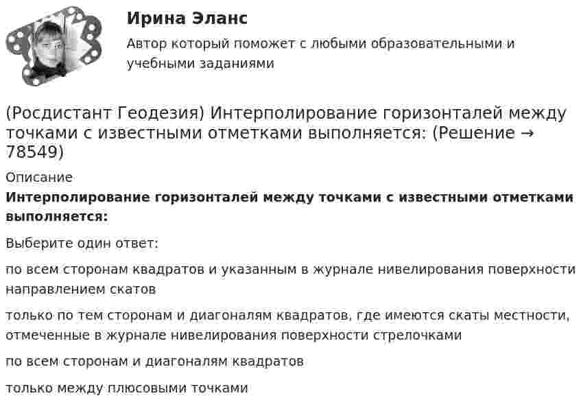      
            Описание
            Интерполирование горизонталей между точками с известными отметками выполняется:Выберите один ответ:по всем сторонам квадратов и указанным в журнале нивелирования поверхности направлением скатов только по тем сторонам и диагоналям квадратов, где имеются скаты местности, отмеченные в журнале нивелирования поверхности стрелочками по всем сторонам и диагоналям квадратов только между плюсовыми точками    
            
            
            (Росдистант Геодезия) Из представленных ниже четырех рисунков абриса назовите форму рельефа «хребет»:(Росдистант Геодезия) Интерполирование горизонталей между точками с известными отметками выполняется:(Росдистант Геодезия) Какая из приведенных формул для вычисления площади по координатам правильная?(Росдистант Геодезия) Какая из точек является плюсовой?(Росдистант Геодезия) Как ведутся линейные измерения по оси трассы?(Росдистант Геодезия) Какими приборами или приспособлениями можно измерить углы наклона скатов местности?(Росдистант Геодезия) Каким образом ориентировать сетку квадратов по дирекционному углу?(Росдистант Геодезия) Для каких сооружений линейного типа наиболее важным являются плановые параметры?(Росдистант Геодезия) Для каких целей служит прибор ˝эклиметр˝?(Росдистант Геодезия) Для чего необходима высотная привязка трассы к реперам высотных геодезических сетей?(Росдистант Геодезия) Для чего необходима плановая привязка трассы к пунктам плавных геодезических сетей?(Росдистант Геодезия) Для чего производится ориентировка лимба на станции перед началом угловых измерений при тахеометрической съемке по способу полярных координат?(Росдистант Геодезия) До каких значений выписываются из журнала отметки на вершины квадратов и плюсовые точки при составлении топографических планов?(Росдистант Геодезия) Замкнутый теодолитный ход – это: