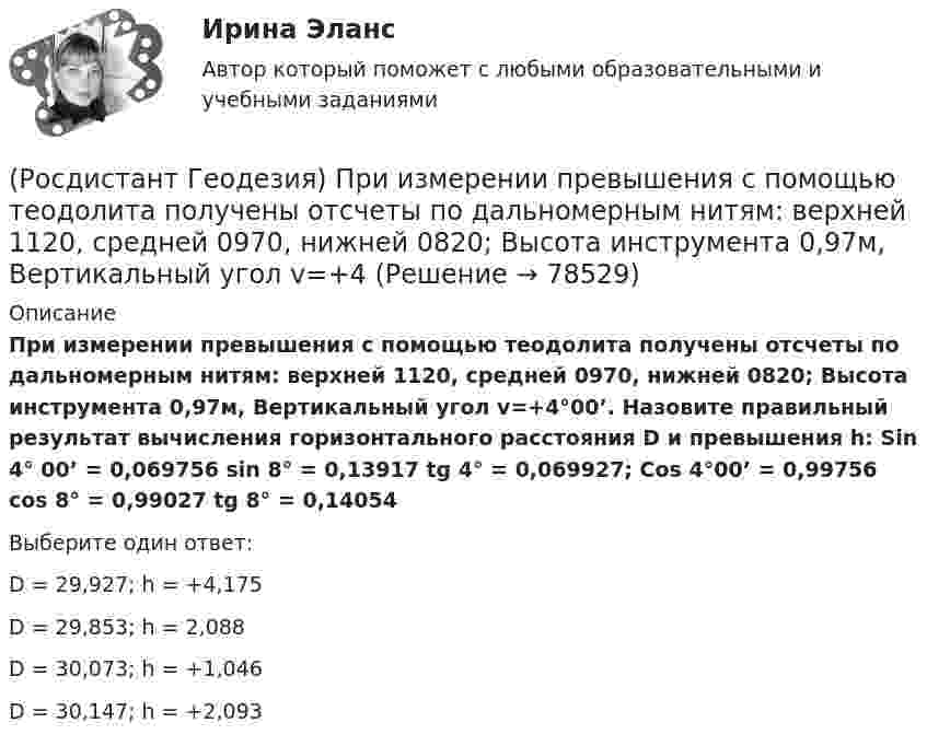      
            Описание
            При измерении превышения с помощью теодолита получены отсчеты по дальномерным нитям: верхней 1120, средней 0970, нижней 0820; Высота инструмента 0,97м, Вертикальный угол v=+4°00’. Назовите правильный результат вычисления горизонтального расстояния D и превышения h: Sin 4° 00’ = 0,069756       sin 8°  = 0,13917          tg 4° = 0,069927; Cos 4°00’ = 0,99756        cos 8° = 0,99027           tg 8° = 0,14054Выберите один ответ:D = 29,927; h = +4,175 D = 29,853; h = 2,088 D = 30,073; h = +1,046 D = 30,147; h = +2,093    
            
            
            (Росдистант Геодезия) Превышение – это:(Росдистант Геодезия) При измерении превышения с помощью теодолита получены отсчеты по дальномерным нитям: верхней 1120, средней 0970, нижней 0820; Высота инструмента 0,97м, Вертикальный угол v=+4(Росдистант Геодезия) При измерении расстояний нитяным дальномером отсчёты по рейке берутся:(Росдистант Геодезия) При измерении расстояния нитяным дальномером при горизонтальном положении визирного луча получены отсчёты: по верхней нити сетки 2365; по нижней нити сетки 0875. Назовите расстояние:(Росдистант Геодезия) При непосредственном измерении расстояния между точками ˝А˝ и ˝В˝ применяют комплект из 6 шпилек; расстояние измеряют двадцатиметровой мерной лентой. При измерении выполнено 2 передачи, а перед взятием остатка, равного 12,63 м, (Росдистант Геодезия) При непосредственном измерении расстояния между точками С и В, 20 метровой мерной лентой выполнена одна передача шпилек, а перед взятием остатка, равного 0,32 м, у заднего мерщика в руках осталось 4 шпильки. Определить (Росдистант Геодезия) При нивелировании по способу “вперёд” нивелир устанавливают:(Росдистант Геодезия) Полная формула тригонометрического нивелирования: горизонтальное проложение – D, угол наклона скатов – v, высота инструмента – ?, высота визирования – l, поправка за кривизну Земли и рефракцию – f(Росдистант Геодезия) Поправки в вычисленные приращения координат вводят с обратным невязке знаком:(Росдистант Геодезия) Порядок взятия отсчётов на станции нивелирования по рейкам с двухсторонней (чёрной и красной) оцифровкой при измерении превышения между двумя точками. В начале берутся отсчеты:(Росдистант Геодезия) Последовательное нивелирование – это техническое нивелирование, которое выполняют:(Росдистант Геодезия) Построение высотных геодезических сетей:(Росдистант Геодезия) Построение геодезических сетей методом полигонометрии:(Росдистант Геодезия) Построение плановых геодезических сетей методом триангуляции: