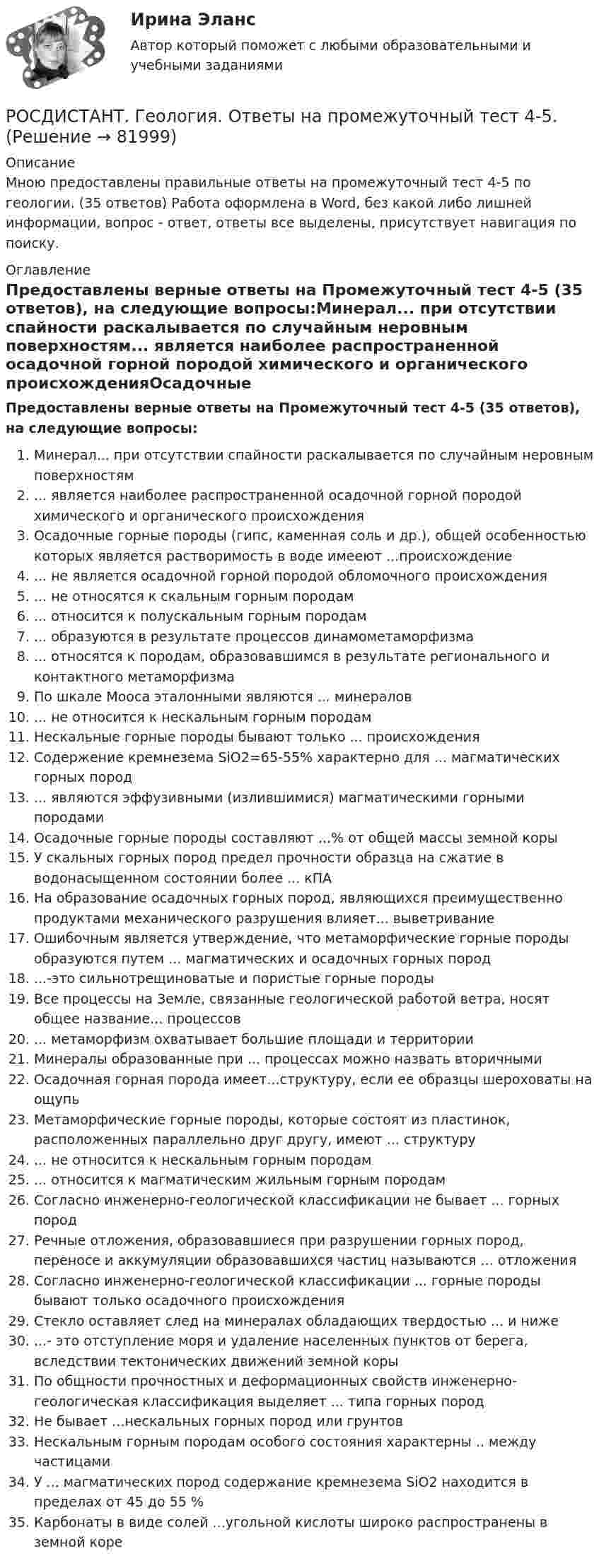     
            Описание
            Мною предоставлены правильные ответы на промежуточный тест 4-5 по геологии. (35 ответов) Работа оформлена в Word, без какой либо лишней информации, вопрос - ответ, ответы все выделены, присутствует навигация по поиску. 
            Оглавление
            Предоставлены верные ответы на Промежуточный тест 4-5 (35 ответов), на следующие вопросы:Минерал... при отсутствии спайности раскалывается по случайным неровным поверхностям... является наиболее распространенной осадочной горной породой химического и органического происхожденияОсадочные горные породы (гипс, каменная соль и др.), общей особенностью которых является растворимость в воде имееют ...происхождение... не является осадочной горной породой обломочного происхождения... не относятся к скальным горным породам... относится к полускальным горным породам... образуются в результате процессов динамометаморфизма... относятся к породам, образовавшимся в результате регионального и контактного метаморфизмаПо шкале Мооса эталонными являются ... минералов... не относится к нескальным горным породамНескальные горные породы бывают только ... происхожденияСодержение кремнезема SiO2=65-55% характерно для ... магматических горных пород... являются эффузивными (излившимися) магматическими горными породамиОсадочные горные породы составляют ...% от общей массы земной корыУ скальных горных пород предел прочности образца на сжатие в водонасыщенном состоянии более ... кПАНа образование осадочных горных пород, являющихся преимущественно продуктами механического разрушения влияет... выветриваниеОшибочным является утверждение, что метаморфические горные породы образуются путем ... магматических и осадочных горных пород...-это сильнотрещиноватые и пористые горные породыВсе процессы на Земле, связанные геологической работой ветра, носят общее название... процессов... метаморфизм охватывает большие площади и территорииМинералы образованные при ... процессах можно назвать вторичнымиОсадочная горная порода имеет...структуру, если ее образцы шероховаты на ощупьМетаморфические горные породы, которые состоят из пластинок, расположенных параллельно друг другу, имеют ... структуру... не относится к нескальным горным породам... относится к магматическим жильным горным породамСогласно инженерно-геологической классификации не бывает ... горных породРечные отложения, образовавшиеся при разрушении горных пород, переносе и аккумуляции образовавшихся частиц называются ... отложенияСогласно инженерно-геологической классификации ... горные породы бывают только осадочного происхожденияСтекло оставляет след на минералах обладающих твердостью ... и ниже...- это отступление моря и удаление населенных пунктов от берега, вследствии тектонических движений земной корыПо общности прочностных и деформационных свойств инженерно-геологическая классификация выделяет ... типа горных породНе бывает ...нескальных горных пород или грунтовНескальным горным породам особого состояния характерны .. между частицамиУ ... магматических пород содержание кремнезема SiO2 находится в пределах от 45 до 55 %Карбонаты в виде солей ...угольной кислоты широко распространены в земной коре  
            
            
            РОСДИСТАНТ. Геология. Ответы на промежуточный тест 3.РОСДИСТАНТ. Геология. Ответы на промежуточный тест 4-5.РОСДИСТАНТ. Геология. Ответы на промежуточный тест 6.РОСДИСТАНТ. Геология. Ответы на промежуточный тест 7.РОСДИСТАНТ. Геология. Ответы на промежуточный тест 8.(Росдистант Геология) ...  относится к полускальным горным породамРОСДИСТАНТ. Геология. Практическое задание 1. Вариант 10.(Росдистант Геология) ... не занимается детальным изучением внешних оболочек Земли(Росдистант Геология) ... не относится к нескальным горным породам(Росдистант Геология) ... не относится к складкообразующим тектоническим процессам(Росдистант Геология) ... не относится к складкообразующим тектоническим процессам(Росдистант Геология) ... ноходятся глубокие очаги землетрясенияРОСДИСТАНТ. Геология. Ответы на Промежуточные тесты 1-8 + Итоговый тест.РОСДИСТАНТ. Геология. Ответы на промежуточный тест 1.