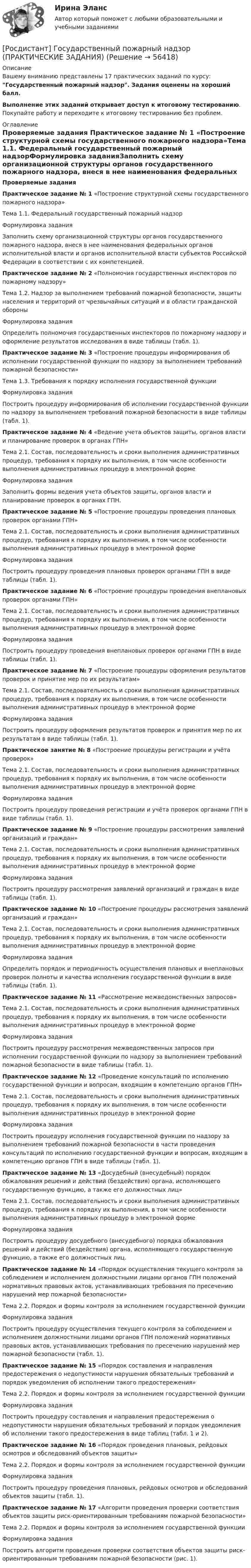     
            Описание
            Вашему вниманию представлены 17 практических заданий по курсу: Государственный пожарный надзор. Задания оценены на хороший балл.Выполнение этих заданий открывает доступ к итоговому тестированию. Покупайте работу и переходите к итоговому тестированию без проблем. 
            Оглавление
            Проверяемые задания Практическое задание № 1 «Построение структурной схемы государственного пожарного надзора»Тема 1.1. Федеральный государственный пожарный надзорФормулировка заданияЗаполнить схему организационной структуры органов государственного пожарного надзора, внеся в нее наименования федеральных органов исполнительной власти и органов исполнительной власти субъектов Российской Федерации в соответствии с их компетенцией.Практическое задание № 2 «Полномочия государственных инспекторов по пожарному надзору»Тема 1.2. Надзор за выполнением требований пожарной безопасности, защиты населения и территорий от чрезвычайных ситуаций и в области гражданской обороныФормулировка заданияОпределить полномочия государственных инспекторов по пожарному надзору и оформление результатов исследования в виде таблицы (табл. 1).Практическое задание № 3 «Построение процедуры информирования об исполнении государственной функции по надзору за выполнением требований пожарной безопасности»Тема 1.3. Требования к порядку исполнения государственной функцииФормулировка заданияПостроить процедуру информирования об исполнении государственной функции по надзору за выполнением требований пожарной безопасности в виде таблицы (табл. 1).Практическое задание № 4 «Ведение учета объектов защиты, органов власти и планирование проверок в органах ГПН»Тема 2.1. Состав, последовательность и сроки выполнения административных процедур, требования к порядку их выполнения, в том числе особенности выполнения административных процедур в электронной формеФормулировка заданияЗаполнить формы ведения учета объектов защиты, органов власти и планирование проверок в органах ГПН.Практическое задание № 5 «Построение процедуры проведения плановых проверок органами ГПН»Тема 2.1. Состав, последовательность и сроки выполнения административных процедур, требования к порядку их выполнения, в том числе особенности выполнения административных процедур в электронной формеФормулировка заданияПостроить процедуру проведения плановых проверок органами ГПН в виде таблицы (табл. 1).Практическое задание № 6 «Построение процедуры проведения внеплановых проверок органами ГПН»Тема 2.1. Состав, последовательность и сроки выполнения административных процедур, требования к порядку их выполнения, в том числе особенности выполнения административных процедур в электронной формеФормулировка заданияПостроить процедуру проведения внеплановых проверок органами ГПН в виде таблицы (табл. 1).Практическое задание № 7 «Построение процедуры оформления результатов проверок и принятие мер по их результатам»Тема 2.1. Состав, последовательность и сроки выполнения административных процедур, требования к порядку их выполнения, в том числе особенности выполнения административных процедур в электронной формеФормулировка заданияПостроить процедуру оформления результатов проверок и принятия мер по их результатам в виде таблицы (табл. 1).Практическое занятие № 8 «Построение процедуры регистрации и учёта проверок»Тема 2.1. Состав, последовательность и сроки выполнения административных процедур, требования к порядку их выполнения, в том числе особенности выполнения административных процедур в электронной формеФормулировка заданияПостроить процедуру проведения регистрации и учёта проверок органами ГПН в виде таблицы (табл. 1).Практическое задание № 9 «Построение процедуры рассмотрения заявлений организаций и граждан»Тема 2.1. Состав, последовательность и сроки выполнения административных процедур, требования к порядку их выполнения, в том числе особенности выполнения административных процедур в электронной формеФормулировка заданияПостроить процедуру рассмотрения заявлений организаций и граждан в виде таблицы (табл. 1).Практическое задание № 10 «Построение процедуры рассмотрения заявлений организаций и граждан»Тема 2.1. Состав, последовательность и сроки выполнения административных процедур, требования к порядку их выполнения, в том числе особенности выполнения административных процедур в электронной формеФормулировка заданияОпределить порядок и периодичность осуществления плановых и внеплановых проверок полноты и качества исполнения государственной функции в виде таблицы (табл. 1).Практическое задание № 11 «Рассмотрение межведомственных запросов»Тема 2.1. Состав, последовательность и сроки выполнения административных процедур, требования к порядку их выполнения, в том числе особенности выполнения административных процедур в электронной формеФормулировка заданияПостроить процедуру рассмотрения межведомственных запросов при исполнении государственной функции по надзору за выполнением требований пожарной безопасности в виде таблицы (табл. 1).Практическое задание № 12 «Проведение консультаций по исполнению государственной функции и вопросам, входящим в компетенцию органов ГПН»Тема 2.1. Состав, последовательность и сроки выполнения административных процедур, требования к порядку их выполнения, в том числе особенности выполнения административных процедур в электронной формеФормулировка заданияПостроить процедуру исполнения государственной функции по надзору за выполнением требований пожарной безопасности в части проведения консультаций по исполнению государственной функции и вопросам, входящим в компетенцию органов ГПН в виде таблицы (табл. 1).Практическое задание № 13 «Досудебный (внесудебный) порядок обжалования решений и действий (бездействия) органа, исполняющего государственную функцию, а также его должностных лиц»Тема 2.1. Состав, последовательность и сроки выполнения административных процедур, требования к порядку их выполнения, в том числе особенности выполнения административных процедур в электронной формеФормулировка заданияПостроить процедуру досудебного (внесудебного) порядка обжалования решений и действий (бездействия) органа, исполняющего государственную функцию, а также его должностных лиц.Практическое задание № 14 «Порядок осуществления текущего контроля за соблюдением и исполнением должностными лицами органов ГПН положений нормативных правовых актов, устанавливающих требования по пресечению нарушений мер пожарной безопасности»Тема 2.2. Порядок и формы контроля за исполнением государственной функцииФормулировка заданияПостроить процедуру осуществления текущего контроля за соблюдением и исполнением должностными лицами органов ГПН положений нормативных правовых актов, устанавливающих требования по пресечению нарушений мер пожарной безопасности (табл. 1).Практическое задание № 15 «Порядок составления и направления предостережения о недопустимости нарушения обязательных требований и порядок уведомления об исполнении такого предостережения»Тема 2.2. Порядок и формы контроля за исполнением государственной функцииФормулировка заданияПостроить процедуру составления и направления предостережения о недопустимости нарушения обязательных требований и порядок уведомления об исполнении такого предостережения в виде таблиц (табл. 1 и 2).Практическое задание № 16 «Порядок проведения плановых, рейдовых осмотров и обследований объектов защиты»Тема 2.2. Порядок и формы контроля за исполнением государственной функцииФормулировка заданияПостроить процедуру проведения плановых, рейдовых осмотров и обследований объектов защиты (табл. 1).Практическое задание № 17 «Алгоритм проведения проверки соответствия объектов защиты риск-ориентированным требованиям пожарной безопасности»Тема 2.2. Порядок и формы контроля за исполнением государственной функцииФормулировка заданияПостроить алгоритм проведения проверки соответствия объектов защиты риск-ориентированным требованиям пожарной безопасности (рис. 1).  
            
            
            [Росдистант] Государственные, муниципальные финансы и бюджетная система Российской Федерации (ПРОМЕЖУТОЧНЫЕ + ИТОГОВЫЙ ТЕСТЫ) Росдистант ТГУ[Росдистант] Государственный пожарный надзор (ПРАКТИЧЕСКИЕ ЗАДАНИЯ)Росдистант. Граданское право 4. Практическое задание№4[Росдистант] Гражданская оборона и мобилизационная работа (ИТОГОВЫЙ ТЕСТ)[Росдистант] Гражданская оборона и мобилизационная работа (ПРАКТИЧЕСКИЕ ЗАДАНИЯ)[Росдистант] Гражданская оборона и мобилизационная работа (ПРАКТИЧЕСКИЕ ЗАДАНИЯ)[Росдистант] Гражданская оборона и мобилизационная работа (ПРАКТИЧЕСКИЕ ЗАДАНИЯ)(Росдистант Геология) ... уровень - это линия,  соединяющая края наклонного или складчатого водоносного слоя, залегающего между двумя водоупорами определяющая напорность воды.(Росдистант Геология) ... характеризует наклонное залегание пластов горных пород(Росдистант Геология) ...- это глубокие канавы обчно с крутыми откосами.(Росдистант Геология) ... -это грязекаменные потоки, ваозникающие в результате выпадения ливней и при быстром таянии снега на склонах гор, которые движутся с большой скоростью и увлекают за собой как большие обломки, так и мелкие частицы(Росдистант Геология) ...- это обычно линейно вытянутые, очень подвижные зоны,   в которых активно проявляются процессы магнетизма(Росдистант Геология) ... -.это учение о строении земной коры, о геологических структурах и закономерностях их расположения и развития[Росдистант] Государственное регулирование деятельности юридических лиц (ПРАКТИЧЕСКОЕ ЗАДАНИЕ 1)