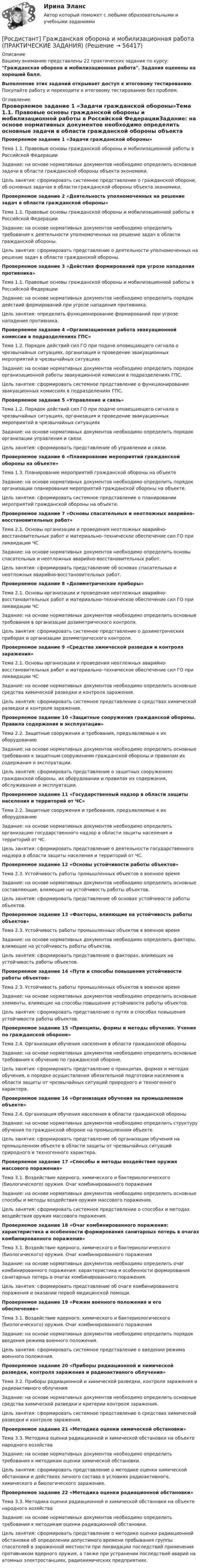     
            Описание
            Вашему вниманию представлены 22 практических задания по курсу: Гражданская оборона и мобилизационная работа. Задания оценены на хороший балл.Выполнение этих заданий открывает доступ к итоговому тестированию. Покупайте работу и переходите к итоговому тестированию без проблем. 
            Оглавление
            Проверяемое задание 1 «Задачи гражданской обороны»Тема 1.1. Правовые основы гражданской обороны и мобилизационной работы в Российской ФедерацииЗадание: на основе нормативных документов необходимо определить основные задачи в области гражданской обороны объекта экономики.Цель занятия: сформировать системное представление о гражданской обороне, об основных задачах в области гражданской обороны объекта экономики.Проверяемое задание 2 «Деятельность уполномоченных на решение задач в области гражданской обороны»Тема 1.1. Правовые основы гражданской обороны и мобилизационной работы в Российской ФедерацииЗадание: на основе нормативных документов необходимо определить требования к деятельности уполномоченных на решение задач в области гражданской обороны.Цель занятия: сформировать представление о деятельности уполномоченных на решение задач в области гражданской обороны.Проверяемое задание 3 «Действия формирований при угрозе нападения противника»Тема 1.1. Правовые основы гражданской обороны и мобилизационной работы в Российской ФедерацииЗадание: на основе нормативных документов необходимо определить порядок действий формирований при угрозе нападения противника.Цель занятия: определить функционирование формирований при угрозе нападения противника.Проверяемое задание 4 «Организационная работа эвакуационной комиссии в подразделениях ГПС»Тема 1.2. Порядок действий сил ГО при подаче оповещающего сигнала о чрезвычайных ситуациях, организация и проведение эвакуационных мероприятий в чрезвычайных ситуацияхЗадание: на основе нормативных документов необходимо определить порядок организационной работы эвакуационной комиссии в подразделениях ГПС.Цель занятия: сформировать системное представление о функционировании эвакуационных комиссиях в подразделениях ГПС.Проверяемое задание 5 «Управление и связь»Тема 1.2. Порядок действий сил ГО при подаче оповещающего сигнала о чрезвычайных ситуациях, организация и проведение эвакуационных мероприятий в чрезвычайных ситуацияхЗадание: на основе нормативных документов необходимо определить порядок организации управления и связи.Цель занятия: сформировать представление об управлении и связи.Проверяемое задание 6 «Планирование мероприятий гражданской обороны на объекте»Тема 1.3. Планирование мероприятий гражданской обороны на объектеЗадание: на основе нормативных документов необходимо определить порядок организации планирования мероприятий гражданской обороны на объекте.Цель занятия: сформировать системное представление о планировании мероприятий гражданской обороны на объекте.Проверяемое задание 7 «Основы спасательных и неотложных аварийно-восстановительных работ»Тема 2.1. Основы организации и проведения неотложных аварийно-восстановительных работ и материально–техническое обеспечение сил ГО при ликвидации ЧСЗадание: на основе нормативных документов необходимо определить основы спасательных и неотложных аварийно-восстановительных работ.Цель занятия: сформировать представление об основах спасательных и неотложных аварийно-восстановительных работ.Проверяемое задание 8 «Дозиметрические приборы»Тема 2.1. Основы организации и проведения неотложных аварийно-восстановительных работ и материально–техническое обеспечение сил ГО при ликвидации ЧСЗадание: на основе нормативных документов необходимо определить основные требования в организации дозиметрического контроля.Цель занятия: сформировать системное представление о дозиметрических приборах и организации дозиметрического контроля.Проверяемое задание 9 «Средства химической разведки и контроля заражения»Тема 2.1. Основы организации и проведения неотложных аварийно-восстановительных работ и материально–техническое обеспечение сил ГО при ликвидации ЧСЗадание: на основе нормативных документов необходимо определить основные средства химической разведки и контроля заражения.Цель занятия: сформировать системное представление о средствах химической разведки и контроля заражения.Проверяемое задание 10 «Защитные сооружения гражданской обороны. Правила содержания и эксплуатации»Тема 2.2. Защитные сооружения и требования, предъявляемые к их оборудованиюЗадание: на основе нормативных документов необходимо определить основные требования к защитным сооружениям гражданской обороны и правилам их содержания и эксплуатации.Цель занятия: сформировать представление о защитных сооружениях гражданской обороны, их оборудовании и правилах их содержания, обслуживания и эксплуатации.Проверяемое задание 11 «Государственный надзор в области защиты населения и территорий от ЧС»Тема 2.2. Защитные сооружения и требования, предъявляемые к их оборудованиюЗадание: на основе нормативных документов необходимо определить организацию государственного надзор в области защиты населения и территорий от ЧС.Цель занятия: сформировать представление о деятельности государственного надзора в области защиты населения и территорий от ЧС.Проверяемое задание 12 «Основы устойчивости работы объектов»Тема 2.3. Устойчивость работы промышленных объектов в военное времяЗадание: на основе нормативных документов необходимо определить основные составляющие, влияющие на устойчивость работы объектов.Цель занятия: сформировать представление об основах устойчивости работы объектов.Проверяемое задание 13 «Факторы, влияющие на устойчивость работы объектов»Тема 2.3. Устойчивость работы промышленных объектов в военное времяЗадание: на основе нормативных документов необходимо определить факторы, влияющие на устойчивость работы объектов.Цель занятия: сформировать представление о факторах, влияющих на устойчивость работы объектов.Проверяемое задание 14 «Пути и способы повышения устойчивости работы объектов»Тема 2.3. Устойчивость работы промышленных объектов в военное времяЗадание: на основе нормативных документов необходимо определить основные элементы, влияющие на способы повышения устойчивости работы объектов.Цель занятия: сформировать представление о путях и способах повышения устойчивости работы объектов.Проверяемое задание 15 «Принципы, формы и методы обучения. Учения по гражданской обороне»Тема 2.4. Организация обучения населения в области гражданской обороныЗадание: на основе нормативных документов необходимо определить основные требования к обучению по гражданской обороне.Цель занятия: сформировать представление о принципах, формах и методах обучения, о порядке осуществления обязательной подготовки населения в области защиты от чрезвычайных ситуаций природного и техногенного характера.Проверяемое задание 16 «Организация обучения на промышленном объекте»Тема 2.4. Организация обучения населения в области гражданской обороныЗадание: на основе нормативных документов необходимо определить структуру обучения по гражданской обороне на промышленном объекте.Цель занятия: сформировать представление об организации обучения на промышленном объекте в области защиты от чрезвычайных ситуаций природного и техногенного характера.Проверяемое задание 17 «Способы и методы воздействия оружия массового поражения»Тема 3.1. Воздействие ядерного, химического и бактериологического (биологического) оружия. Очаг комбинированного пораженияЗадание: на основе нормативных документов необходимо определить основные способы и методы воздействия оружия массового поражения.Цель занятия: сформировать системное представление о способах и методах воздействия оружия массового поражения.Проверяемое задание 18 «Очаг комбинированного поражения: характеристика и особенности формирования санитарных потерь в очагах комбинированного поражения»Тема 3.1. Воздействие ядерного, химического и бактериологического (биологического) оружия. Очаг комбинированного пораженияЗадание: на основе нормативных документов необходимо определить очаг комбинированного поражения: характеристика и особенности формирования санитарных потерь в очагах комбинированного поражения.Цель занятия: сформировать представление об очаге комбинированного поражения и оказании первой медицинской помощи.Проверяемое задание 19 «Режим военного положения и его обеспечение»Тема 3.1. Воздействие ядерного, химического и бактериологического (биологического) оружия. Очаг комбинированного пораженияЗадание: на основе нормативных документов необходимо определить порядок введения режима военного положения.Цель занятия: сформировать системное представление о введении режима военного положения.Проверяемое задание 20 «Приборы радиационной и химической разведки, контроля заражения и радиоактивного облучения»Тема 3.2. Приборы радиационной и химической разведки, контроля заражения и радиоактивного облученияЗадание: на основе нормативных документов необходимо определить основные средства химической разведки и критерии контроля заражения.Цель занятия: сформировать системное представление о средствах химической разведки и контроле заражения.Проверяемое задание 21 «Методика оценки химической обстановки»Тема 3.3. Методика оценки радиационной и химической обстановки на объекте народного хозяйстваЗадание: на основе нормативных документов необходимо определить требования к методикам оценки химической обстановки.Цель занятия: сформировать представление о методике оценки химической обстановки и действиях личного состава в условиях радиоактивного, химического и биологического заражения.Проверяемое задание 22 «Методика оценки радиационной обстановки»Тема 3.3. Методика оценки радиационной и химической обстановки на объекте народного хозяйстваЗадание: на основе нормативных документов необходимо определить требования к методикам оценки радиационной обстановки.Цель занятия: сформировать представление о методике оценки радиационной обстановки об определении допустимого времени пребывания группы спасателей в зараженной местности при ликвидации последствий применения противником ядерного оружия, а также при устранении последствий аварий на атомных электростанциях, радиохимических предприятиях.  
            
            
            [Росдистант] Гражданская оборона и мобилизационная работа (ПРАКТИЧЕСКИЕ ЗАДАНИЯ)[Росдистант] Гражданская оборона и мобилизационная работа (ПРАКТИЧЕСКИЕ ЗАДАНИЯ)[Росдистант] Гражданская оборона и мобилизационная работа (ПРОМЕЖУТОЧНЫЕ ТЕСТЫ) Росдистант ТГУ 2023 г.[Росдистант] Гражданский процесс 2 (контрольная работа, практические задания)Росдистант. Гражданский процесс 2. Практическое задание 1Росдистант. Гражданский процесс 2. Практическое задание 2Росдистант. Гражданский процесс 2. Практическое задание 3(Росдистант Геология) ... -.это учение о строении земной коры, о геологических структурах и закономерностях их расположения и развития[Росдистант] Государственное регулирование деятельности юридических лиц (ПРАКТИЧЕСКОЕ ЗАДАНИЕ 1)[Росдистант] Государственное регулирование деятельности юридических лиц (ПРАКТИЧЕСКОЕ ЗАДАНИЕ 1)[Росдистант] Государственные, муниципальные финансы и бюджетная система Российской Федерации (ПРОМЕЖУТОЧНЫЕ + ИТОГОВЫЙ ТЕСТЫ) Росдистант ТГУ[Росдистант] Государственный пожарный надзор (ПРАКТИЧЕСКИЕ ЗАДАНИЯ)Росдистант. Граданское право 4. Практическое задание№4[Росдистант] Гражданская оборона и мобилизационная работа (ИТОГОВЫЙ ТЕСТ)