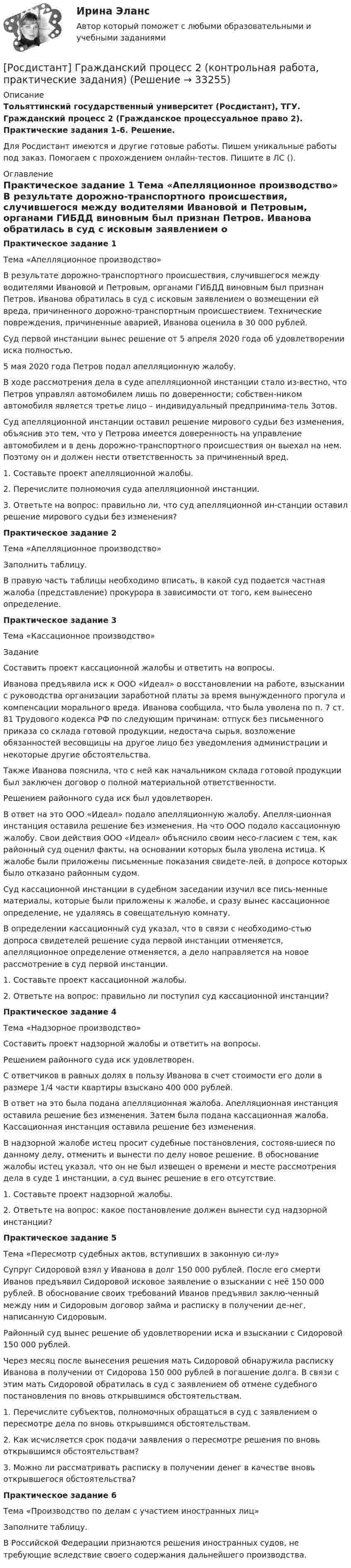     
          Описание
          Тольяттинский государственный университет (Росдистант), ТГУ. Гражданский процесс 2 (Гражданское процессуальное право 2). Практические задания 1-6. Решение.Для Росдистант имеются и другие готовые работы. Пишем уникальные работы под заказ. Помогаем с прохождением онлайн-тестов. Пишите в ЛС (). 
          Оглавление
          Практическое задание 1 Тема «Апелляционное производство» В результате дорожно-транспортного происшествия, случившегося между водителями Ивановой и Петровым, органами ГИБДД виновным был признан Петров. Иванова обратилась в суд с исковым заявлением о возмещении ей вреда, причиненного дорожно-транспортным происшествием. Технические повреждения, причиненные аварией, Иванова оценила в 30 000 рублей.Суд первой инстанции вынес решение от 5 апреля 2020 года об удовлетворении иска полностью.5 мая 2020 года Петров подал апелляционную жалобу.В ходе рассмотрения дела в суде апелляционной инстанции стало из-вестно, что Петров управлял автомобилем лишь по доверенности; собствен-ником автомобиля является третье лицо – индивидуальный предпринима-тель Зотов. Суд апелляционной инстанции оставил решение мирового судьи без изменения, объяснив это тем, что у Петрова имеется доверенность на управление автомобилем и в день дорожно-транспортного происшествия он выехал на нем. Поэтому он и должен нести ответственность за причиненный вред. 1.	Составьте проект апелляционной жалобы.2.	Перечислите полномочия суда апелляционной инстанции.3.	Ответьте на вопрос: правильно ли, что суд апелляционной ин-станции оставил решение мирового судьи без изменения?Практическое задание 2 Тема «Апелляционное производство» Заполнить таблицу.В правую часть таблицы необходимо вписать, в какой суд подается частная жалоба (представление) прокурора в зависимости от того, кем вынесено определение.Практическое задание 3 Тема «Кассационное производство»ЗаданиеСоставить проект кассационной жалобы и ответить на вопросы.Иванова предъявила иск к ООО «Идеал» о восстановлении на работе, взыскании с руководства организации заработной платы за время вынужденного прогула и компенсации морального вреда. Иванова сообщила, что была уволена по п. 7 ст. 81 Трудового кодекса РФ по следующим причинам: отпуск без письменного приказа со склада готовой продукции, недостача сырья, возложение обязанностей весовщицы на другое лицо без уведомления администрации и некоторые другие обстоятельства.Также Иванова пояснила, что с ней как начальником склада готовой продукции был заключен договор о полной материальной ответственности.Решением районного суда иск был удовлетворен.В ответ на это ООО «Идеал» подало апелляционную жалобу. Апелля-ционная инстанция оставила решение без изменения. На что ООО подало кассационную жалобу. Свои действия ООО «Идеал» объяснило своим несо-гласием с тем, как районный суд оценил факты, на основании которых была уволена истица. К жалобе были приложены письменные показания свидете-лей, в допросе которых было отказано районным судом.Суд кассационной инстанции в судебном заседании изучил все пись-менные материалы, которые были приложены к жалобе, и сразу вынес кассационное определение, не удаляясь в совещательную комнату.В определении кассационный суд указал, что в связи с необходимо-стью допроса свидетелей решение суда первой инстанции отменяется, апелляционное определение отменяется, а дело направляется на новое рассмотрение в суд первой инстанции. 1.	Составьте проект кассационной жалобы.2.	Ответьте на вопрос: правильно ли поступил суд кассационной инстанции?Практическое задание 4 Тема «Надзорное производство»Составить проект надзорной жалобы и ответить на вопросы.Решением районного суда иск удовлетворен.С ответчиков в равных долях в пользу Иванова в счет стоимости его доли в размере 1/4 части квартиры взыскано 400 000 рублей.В ответ на это была подана апелляционная жалоба. Апелляционная инстанция оставила решение без изменения. Затем была подана кассационная жалоба. Кассационная инстанция оставила решение без изменения.В надзорной жалобе истец просит судебные постановления, состояв-шиеся по данному делу, отменить и вынести по делу новое решение. В обоснование жалобы истец указал, что он не был извещен о времени и месте рассмотрения дела в суде 1 инстанции, а суд вынес решение в его отсутствие.1.	Составьте проект надзорной жалобы.2.	Ответьте на вопрос: какое постановление должен вынести суд надзорной инстанции?Практическое задание 5 Тема «Пересмотр судебных актов, вступивших в законную си-лу»Супруг Сидоровой взял у Иванова в долг 150 000 рублей. После его смерти Иванов предъявил Сидоровой исковое заявление о взыскании с неё 150 000 рублей. В обоснование своих требований Иванов предъявил заклю-ченный между ним и Сидоровым договор займа и расписку в получении де-нег, написанную Сидоровым.Районный суд вынес решение об удовлетворении иска и взыскании с Сидоровой 150 000 рублей.Через месяц после вынесения решения мать Сидоровой обнаружила расписку Иванова в получении от Сидорова 150 000 рублей в погашение долга. В связи с этим мать Сидоровой обратилась в суд с заявлением об отмене судебного постановления по вновь открывшимся обстоятельствам.1.	Перечислите субъектов, полномочных обращаться в суд с заявлением о пересмотре дела по вновь открывшимся обстоятельствам.2.	Как исчисляется срок подачи заявления о пересмотре решения по вновь открывшимся обстоятельствам?3.	Можно ли рассматривать расписку в получении денег в качестве вновь открывшегося обстоятельства?Практическое задание 6 Тема «Производство по делам с участием иностранных лиц»Заполните таблицу.В Российской Федерации признаются решения иностранных судов, не требующие вследствие своего содержания дальнейшего производства. 
            
            
            [Росдистант] Гражданская оборона и мобилизационная работа (ПРОМЕЖУТОЧНЫЕ ТЕСТЫ) Росдистант ТГУ 2023 г.[Росдистант] Гражданский процесс 2 (контрольная работа, практические задания)Росдистант. Гражданский процесс 2. Практическое задание 1Росдистант. Гражданский процесс 2. Практическое задание 2Росдистант. Гражданский процесс 2. Практическое задание 3Росдистант. Гражданский процесс 2. Практическое задание 4Росдистант. Гражданский процесс 2. Практическое задание 5[Росдистант] Государственное регулирование деятельности юридических лиц (ПРАКТИЧЕСКОЕ ЗАДАНИЕ 1)[Росдистант] Государственные, муниципальные финансы и бюджетная система Российской Федерации (ПРОМЕЖУТОЧНЫЕ + ИТОГОВЫЙ ТЕСТЫ) Росдистант ТГУ[Росдистант] Государственный пожарный надзор (ПРАКТИЧЕСКИЕ ЗАДАНИЯ)Росдистант. Граданское право 4. Практическое задание№4[Росдистант] Гражданская оборона и мобилизационная работа (ИТОГОВЫЙ ТЕСТ)[Росдистант] Гражданская оборона и мобилизационная работа (ПРАКТИЧЕСКИЕ ЗАДАНИЯ)[Росдистант] Гражданская оборона и мобилизационная работа (ПРАКТИЧЕСКИЕ ЗАДАНИЯ)