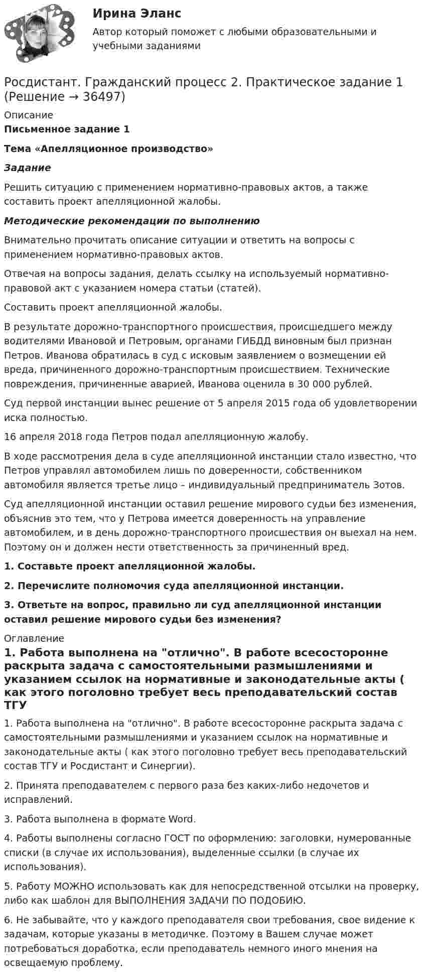     
          Описание
           Письменное задание 1 Тема «Апелляционное производство»  Задание	Решить ситуацию с применением нормативно-правовых актов, а также составить проект апелляционной жалобы.  Методические рекомендации по выполнению 	Внимательно прочитать описание ситуации и ответить на вопросы с применением нормативно-правовых актов. 	Отвечая на вопросы задания, делать ссылку на используемый нормативно-правовой акт с указанием номера статьи (статей). 	Составить проект апелляционной жалобы. 	В результате дорожно-транспортного происшествия, происшедшего между водителями Ивановой и Петровым, органами ГИБДД виновным был признан Петров. Иванова обратилась в суд с исковым заявлением о возмещении ей вреда, причиненного дорожно-транспортным происшествием. Технические повреждения, причиненные аварией, Иванова оценила в 30 000 рублей.	Суд первой инстанции вынес решение от 5 апреля 2015 года об удовлетворении иска полностью.	16 апреля 2018 года Петров подал апелляционную жалобу.	В ходе рассмотрения дела в суде апелляционной инстанции стало известно, что Петров управлял автомобилем лишь по доверенности, собственником автомобиля является третье лицо – индивидуальный предприниматель Зотов. 	Суд апелляционной инстанции оставил решение мирового судьи без изменения, объяснив это тем, что у Петрова имеется доверенность на управление автомобилем, и в день дорожно-транспортного происшествия он выехал на нем. Поэтому он и должен нести ответственность за причиненный вред. 1.    Составьте проект апелляционной жалобы.2.    Перечислите полномочия суда апелляционной инстанции.3.    Ответьте на вопрос, правильно ли суд апелляционной инстанции оставил решение мирового судьи без изменения? 
          Оглавление
          1. Работа выполнена на отлично. В работе всесосторонне раскрыта задача с самостоятельными размышлениями и указанием ссылок на нормативные и законодательные акты ( как этого поголовно требует весь преподавательский состав ТГУ и Росдистант и Синергии).2. Принята преподавателем с первого раза без каких-либо недочетов и исправлений.3. Работа выполнена в формате Word.4. Работы выполнены согласно ГОСТ по оформлению: заголовки, нумерованные списки (в случае их использования), выделенные ссылки (в случае их использования).5. Работу МОЖНО использовать как для непосредственной отсылки на проверку, либо как шаблон для ВЫПОЛНЕНИЯ ЗАДАЧИ ПО ПОДОБИЮ.6. Не забывайте, что у каждого преподавателя свои требования, свое видение к задачам, которые указаны в методичке. Поэтому в Вашем случае может потребоваться доработка, если преподаватель немного иного мнения на освещаемую проблему.  
            
            
            [Росдистант] Гражданский процесс 2 (контрольная работа, практические задания)Росдистант. Гражданский процесс 2. Практическое задание 1Росдистант. Гражданский процесс 2. Практическое задание 2Росдистант. Гражданский процесс 2. Практическое задание 3Росдистант. Гражданский процесс 2. Практическое задание 4Росдистант. Гражданский процесс 2. Практическое задание 5Росдистант. Гражданский процесс 2. Практическое задание 6[Росдистант] Государственные, муниципальные финансы и бюджетная система Российской Федерации (ПРОМЕЖУТОЧНЫЕ + ИТОГОВЫЙ ТЕСТЫ) Росдистант ТГУ[Росдистант] Государственный пожарный надзор (ПРАКТИЧЕСКИЕ ЗАДАНИЯ)Росдистант. Граданское право 4. Практическое задание№4[Росдистант] Гражданская оборона и мобилизационная работа (ИТОГОВЫЙ ТЕСТ)[Росдистант] Гражданская оборона и мобилизационная работа (ПРАКТИЧЕСКИЕ ЗАДАНИЯ)[Росдистант] Гражданская оборона и мобилизационная работа (ПРАКТИЧЕСКИЕ ЗАДАНИЯ)[Росдистант] Гражданская оборона и мобилизационная работа (ПРАКТИЧЕСКИЕ ЗАДАНИЯ)