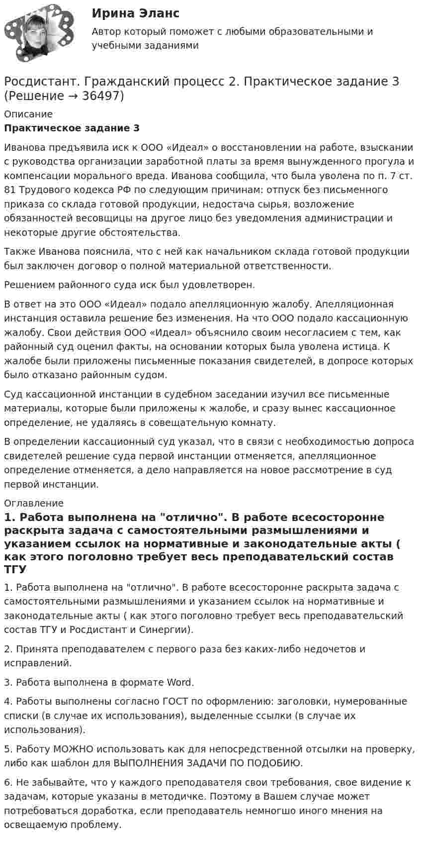     
          Описание
          Практическое задание 3Иванова предъявила иск к ООО «Идеал» о восстановлении на работе, взыскании с руководства организации заработной платы за время вынужденного прогула и компенсации морального вреда. Иванова сообщила, что была уволена по п. 7 ст. 81 Трудового кодекса РФ по следующим причинам: отпуск без письменного приказа со склада готовой продукции, недостача сырья, возложение обязанностей весовщицы на другое лицо без уведомления администрации и некоторые другие обстоятельства.Также Иванова пояснила, что с ней как начальником склада готовой продукции был заключен договор о полной материальной ответственности.Решением районного суда иск был удовлетворен.В ответ на это ООО «Идеал» подало апелляционную жалобу. Апелляционная инстанция оставила решение без изменения. На что ООО подало кассационную жалобу. Свои действия ООО «Идеал» объяснило своим несогласием с тем, как районный суд оценил факты, на основании которых была уволена истица. К жалобе были приложены письменные показания свидетелей, в допросе которых было отказано районным судом.Суд кассационной инстанции в судебном заседании изучил все письменные материалы, которые были приложены к жалобе, и сразу вынес кассационное определение, не удаляясь в совещательную комнату.В определении кассационный суд указал, что в связи с необходимостью допроса свидетелей решение суда первой инстанции отменяется, апелляционное определение отменяется, а дело направляется на новое рассмотрение в суд первой инстанции. 
          Оглавление
          1. Работа выполнена на отлично. В работе всесосторонне раскрыта задача с самостоятельными размышлениями и указанием ссылок на нормативные и законодательные акты ( как этого поголовно требует весь преподавательский состав ТГУ и Росдистант и Синергии).2. Принята преподавателем с первого раза без каких-либо недочетов и исправлений.3. Работа выполнена в формате Word.4. Работы выполнены согласно ГОСТ по оформлению: заголовки, нумерованные списки (в случае их использования), выделенные ссылки (в случае их использования).5. Работу МОЖНО использовать как для непосредственной отсылки на проверку, либо как шаблон для ВЫПОЛНЕНИЯ ЗАДАЧИ ПО ПОДОБИЮ.6. Не забывайте, что у каждого преподавателя свои требования, свое видение к задачам, которые указаны в методичке. Поэтому в Вашем случае может потребоваться доработка, если преподаватель немногшо иного мнения на освещаемую проблему.  
            
            
            Росдистант. Гражданский процесс 2. Практическое задание 2Росдистант. Гражданский процесс 2. Практическое задание 3Росдистант. Гражданский процесс 2. Практическое задание 4Росдистант. Гражданский процесс 2. Практическое задание 5Росдистант. Гражданский процесс 2. Практическое задание 6[Росдистант] Гражданское право 1 (контрольная работа, практические задания)[Росдистант] Гражданское право 1 (ПРАКТИЧЕСКИЕ ЗАДАНИЯ 1, 2, 3, 4) Росдистант ТГУРосдистант. Граданское право 4. Практическое задание№4[Росдистант] Гражданская оборона и мобилизационная работа (ИТОГОВЫЙ ТЕСТ)[Росдистант] Гражданская оборона и мобилизационная работа (ПРАКТИЧЕСКИЕ ЗАДАНИЯ)[Росдистант] Гражданская оборона и мобилизационная работа (ПРАКТИЧЕСКИЕ ЗАДАНИЯ)[Росдистант] Гражданская оборона и мобилизационная работа (ПРАКТИЧЕСКИЕ ЗАДАНИЯ)[Росдистант] Гражданская оборона и мобилизационная работа (ПРОМЕЖУТОЧНЫЕ ТЕСТЫ) Росдистант ТГУ 2023 г.[Росдистант] Гражданский процесс 2 (контрольная работа, практические задания)