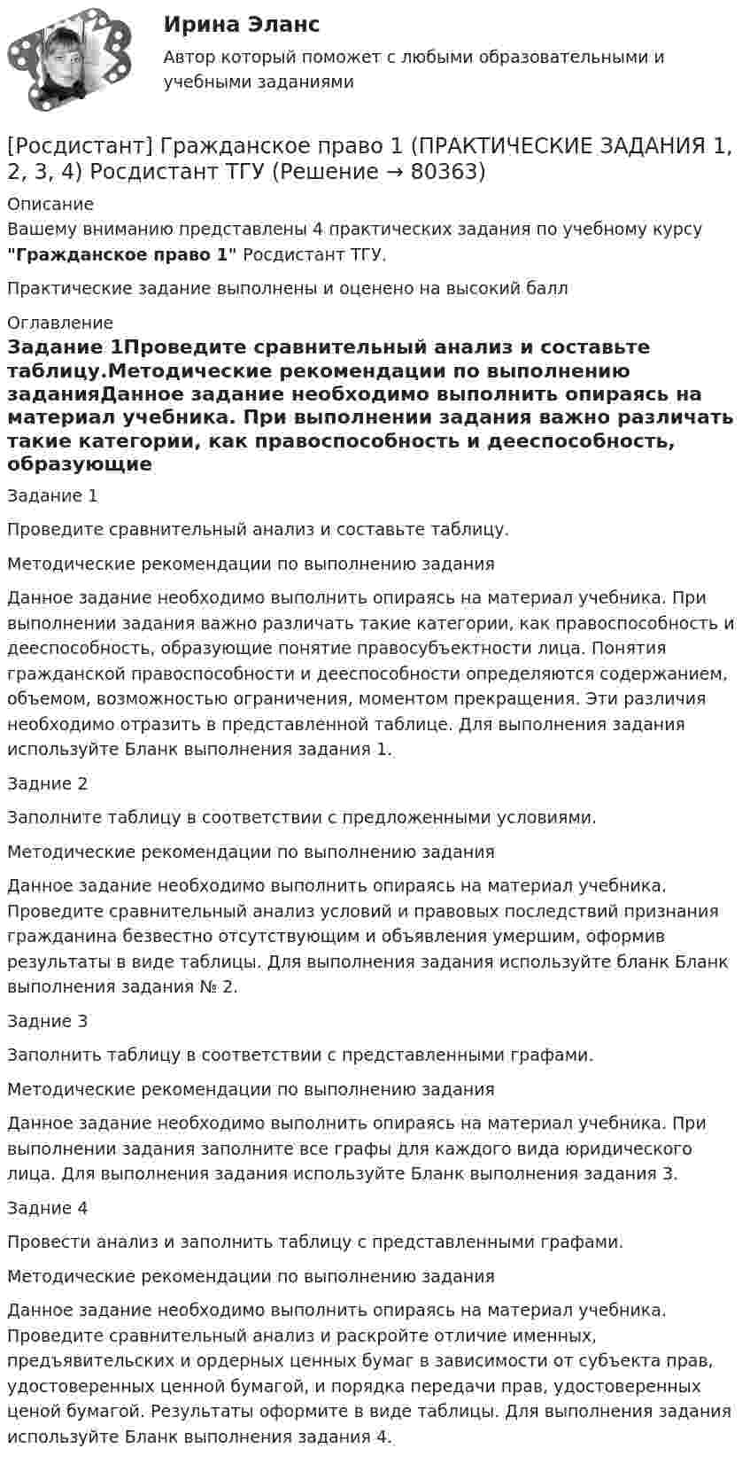     
            Описание
            Вашему вниманию представлены 4 практических задания по учебному курсу Гражданское право 1 Росдистант ТГУ. Практические задание выполнены и оценено на высокий балл 
            Оглавление
            Задание 1Проведите сравнительный анализ и составьте таблицу.Методические рекомендации по выполнению заданияДанное задание необходимо выполнить опираясь на материал учебника. При выполнении задания важно различать такие категории, как правоспособность и дееспособность, образующие понятие правосубъектности лица. Понятия гражданской правоспособности и дееспособности определяются содержанием, объемом, возможностью ограничения, моментом прекращения. Эти различия необходимо отразить в представленной таблице. Для выполнения задания используйте Бланк выполнения задания 1.Задние 2Заполните таблицу в соответствии с предложенными условиями.Методические рекомендации по выполнению заданияДанное задание необходимо выполнить опираясь на материал учебника. Проведите сравнительный анализ условий и правовых последствий признания гражданина безвестно отсутствующим и объявления умершим, оформив результаты в виде таблицы. Для выполнения задания используйте бланк Бланк выполнения задания № 2.Задние 3Заполнить таблицу в соответствии с представленными графами.Методические рекомендации по выполнению заданияДанное задание необходимо выполнить опираясь на материал учебника. При выполнении задания заполните все графы для каждого вида юридического лица. Для выполнения задания используйте Бланк выполнения задания 3.Задние 4Провести анализ и заполнить таблицу с представленными графами.Методические рекомендации по выполнению заданияДанное задание необходимо выполнить опираясь на материал учебника. Проведите сравнительный анализ и раскройте отличие именных, предъявительских и ордерных ценных бумаг в зависимости от субъекта прав, удостоверенных ценной бумагой, и порядка передачи прав, удостоверенных ценой бумагой. Результаты оформите в виде таблицы. Для выполнения задания используйте Бланк выполнения задания 4.  
            
            
            [Росдистант] Гражданское право 1 (контрольная работа, практические задания)[Росдистант] Гражданское право 1 (ПРАКТИЧЕСКИЕ ЗАДАНИЯ 1, 2, 3, 4) Росдистант ТГУРосдистант. Гражданское право 1. Практическое задание 1Росдистант. Гражданское право 1. Практическое задание 2Росдистант. Гражданское право 1. Практическое задание 3[Росдистант] Гражданское право 1 (промежуточные и итоговый тесты, вопросы, ответы)[Росдистант] Гражданское право 2 (контрольная работа, практические задания)[Росдистант] Гражданская оборона и мобилизационная работа (ПРОМЕЖУТОЧНЫЕ ТЕСТЫ) Росдистант ТГУ 2023 г.[Росдистант] Гражданский процесс 2 (контрольная работа, практические задания)Росдистант. Гражданский процесс 2. Практическое задание 1Росдистант. Гражданский процесс 2. Практическое задание 2Росдистант. Гражданский процесс 2. Практическое задание 3Росдистант. Гражданский процесс 2. Практическое задание 4Росдистант. Гражданский процесс 2. Практическое задание 5
