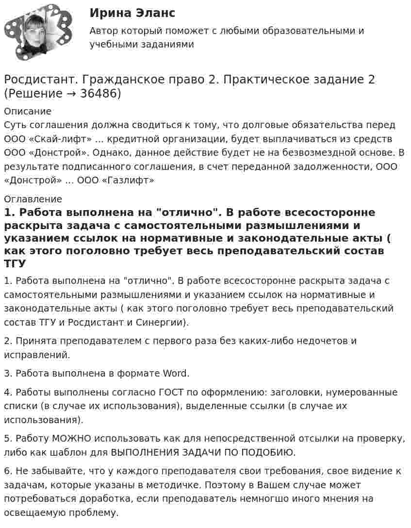     
          Описание
          Суть соглашения должна сводиться к тому, что долговые обязательства перед ООО «Скай-лифт» … кредитной организации, будет выплачиваться из средств ООО «Донстрой». Однако, данное действие будет не на безвозмездной основе. В результате подписанного соглашения, в счет переданной задолженности, ООО «Донстрой» … ООО «Газлифт»  
          Оглавление
          1. Работа выполнена на отлично. В работе всесосторонне раскрыта задача с самостоятельными размышлениями и указанием ссылок на нормативные и законодательные акты ( как этого поголовно требует весь преподавательский состав ТГУ и Росдистант и Синергии).2. Принята преподавателем с первого раза без каких-либо недочетов и исправлений.3. Работа выполнена в формате Word.4. Работы выполнены согласно ГОСТ по оформлению: заголовки, нумерованные списки (в случае их использования), выделенные ссылки (в случае их использования).5. Работу МОЖНО использовать как для непосредственной отсылки на проверку, либо как шаблон для ВЫПОЛНЕНИЯ ЗАДАЧИ ПО ПОДОБИЮ.6. Не забывайте, что у каждого преподавателя свои требования, свое видение к задачам, которые указаны в методичке. Поэтому в Вашем случае может потребоваться доработка, если преподаватель немногшо иного мнения на освещаемую проблему.  
            
            
            Росдистант. Гражданское право 2. Практическое задание 1Росдистант. Гражданское право 2. Практическое задание 2Росдистант. Гражданское право 2. Практическое задание 3Росдистант. Гражданское право 2. Практическое задание 4[Росдистант] Гражданское право 2 (тесты, вопросы, ответы)[Росдистант] Гражданское право 3 (308) (промежуточные и итоговый тесты, вопросы, ответы)Росдистант. Гражданское право 4 задания[Росдистант] Гражданское право 1 (контрольная работа, практические задания)[Росдистант] Гражданское право 1 (ПРАКТИЧЕСКИЕ ЗАДАНИЯ 1, 2, 3, 4) Росдистант ТГУРосдистант. Гражданское право 1. Практическое задание 1Росдистант. Гражданское право 1. Практическое задание 2Росдистант. Гражданское право 1. Практическое задание 3[Росдистант] Гражданское право 1 (промежуточные и итоговый тесты, вопросы, ответы)[Росдистант] Гражданское право 2 (контрольная работа, практические задания)