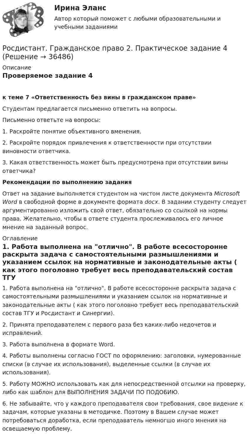     
          Описание
          Проверяемое задание 4 к теме 7 «Ответственность без вины в гражданском праве»	Студентам предлагается письменно ответить на вопросы.Письменно ответьте на вопросы:1.    Раскройте понятие объективного вменения.2.    Раскройте порядок привлечения к ответственности при отсутствии виновности ответчика.3.    Какая ответственность может быть предусмотрена при отсутствии вины ответчика?  Рекомендации по выполнению заданияОтвет на задание выполняется студентом на чистом листе документа Microsoft Word в свободной форме в документе формата docx. В задании студенту следует аргументированно изложить свой ответ, обязательно со ссылкой на нормы права. Желательно, чтобы в ответе студента прослеживалось его личное мнение на заданный вопрос. 
          Оглавление
          1. Работа выполнена на отлично. В работе всесосторонне раскрыта задача с самостоятельными размышлениями и указанием ссылок на нормативные и законодательные акты ( как этого поголовно требует весь преподавательский состав ТГУ и Росдистант и Синергии).2. Принята преподавателем с первого раза без каких-либо недочетов и исправлений.3. Работа выполнена в формате Word.4. Работы выполнены согласно ГОСТ по оформлению: заголовки, нумерованные списки (в случае их использования), выделенные ссылки (в случае их использования).5. Работу МОЖНО использовать как для непосредственной отсылки на проверку, либо как шаблон для ВЫПОЛНЕНИЯ ЗАДАЧИ ПО ПОДОБИЮ.6. Не забывайте, что у каждого преподавателя свои требования, свое видение к задачам, которые указаны в методичке. Поэтому в Вашем случае может потребоваться доработка, если преподаватель немногшо иного мнения на освещаемую проблему.  
            
            
            Росдистант. Гражданское право 2. Практическое задание 3Росдистант. Гражданское право 2. Практическое задание 4[Росдистант] Гражданское право 2 (тесты, вопросы, ответы)[Росдистант] Гражданское право 3 (308) (промежуточные и итоговый тесты, вопросы, ответы)Росдистант. Гражданское право 4 задания[Росдистант] Гражданское право 4 (итоговый тест, вопросы, ответы)[Росдистант] Гражданское право 4 (контрольная работа, практические задания)Росдистант. Гражданское право 1. Практическое задание 1Росдистант. Гражданское право 1. Практическое задание 2Росдистант. Гражданское право 1. Практическое задание 3[Росдистант] Гражданское право 1 (промежуточные и итоговый тесты, вопросы, ответы)[Росдистант] Гражданское право 2 (контрольная работа, практические задания)[Росдистант] Гражданское право 2 (ПРАКТИЧЕСКИЕ ЗАДАНИЯ 1, 2, 3, 4) Росдистант ТГУРосдистант. Гражданское право 2. Практическое задание 1