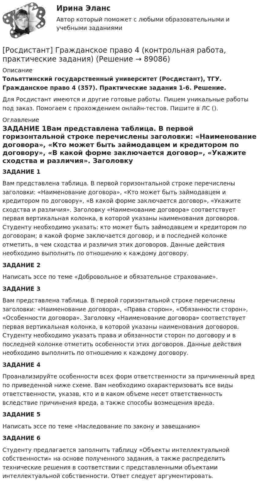      
            Описание
            Тольяттинский государственный университет (Росдистант), ТГУ. Гражданское право 4 (357). Практические задания 1-6. Решение.Для Росдистант имеются и другие готовые работы. Пишем уникальные работы под заказ. Помогаем с прохождением онлайн-тестов. Пишите в ЛС (). 
            Оглавление
            ЗАДАНИЕ 1Вам представлена таблица. В первой горизонтальной строке перечислены заголовки: «Наименование договора», «Кто может быть займодавцем и кредитором по договору», «В какой форме заключается договор», «Укажите сходства и различия». Заголовку «Наименование договора» соответствует первая вертикальная колонка, в которой указаны наименования договоров. Студенту необходимо указать: кто может быть займодавцем и кредитором по договорам; в какой форме заключается договор, и в последней колонке отметить, в чем сходства и различия этих договоров. Данные действия необходимо выполнить по отношению к каждому договору.ЗАДАНИЕ 2Написать эссе по теме «Добровольное и обязательное страхование».ЗАДАНИЕ 3Вам представлена таблица. В первой горизонтальной строке перечислены заголовки: «Наименование договора», «Права сторон», «Обязанности сторон», «Особенности договора». Заголовку «Наименование договора» соответствует первая вертикальная колонка, в которой указаны наименования договоров. Студенту необходимо указать права и обязанности сторон по договору и в последней колонке отметить особенности этих договоров. Данные действия необходимо выполнить по отношению к каждому договору.ЗАДАНИЕ 4Проанализируйте особенности всех форм ответственности за причиненный вред по приведенной ниже схеме. Вам необходимо охарактеризовать все виды ответственности, указав, кто и в каком объеме несет ответственность вследствие причинения вреда, а также способы возмещения вреда.ЗАДАНИЕ 5Написать эссе по теме «Наследование по закону и завещанию»ЗАДАНИЕ 6Студенту предлагается заполнить таблицу «Объекты интеллектуальной собственности» на основе полученного задания, а также распределить технические решения в соответствии с представленными объектами интеллектуальной собственности. Ответ следует аргументировать.  
            
            
            [Росдистант] Гражданское право 4 (итоговый тест, вопросы, ответы)[Росдистант] Гражданское право 4 (контрольная работа, практические задания)Росдистант. Гражданское право 4. Практическое задание №1Росдистант. Гражданское право 4. Практическое задание №4[Росдистант] Гражданское право (9619) (контрольная работа, практические задания)Росдистант. Гражданское право №1. Практическое задание №4[Росдистант] Гражданское процессуальное право (гражданский процесс) 2 (ПРАКТИЧЕСКИЕ ЗАДАНИЯ 1, 2, 3, 4, 5, 6) Росдистант ТГУ[Росдистант] Гражданское право 2 (ПРАКТИЧЕСКИЕ ЗАДАНИЯ 1, 2, 3, 4) Росдистант ТГУРосдистант. Гражданское право 2. Практическое задание 1Росдистант. Гражданское право 2. Практическое задание 2Росдистант. Гражданское право 2. Практическое задание 3Росдистант. Гражданское право 2. Практическое задание 4[Росдистант] Гражданское право 2 (тесты, вопросы, ответы)[Росдистант] Гражданское право 3 (308) (промежуточные и итоговый тесты, вопросы, ответы)