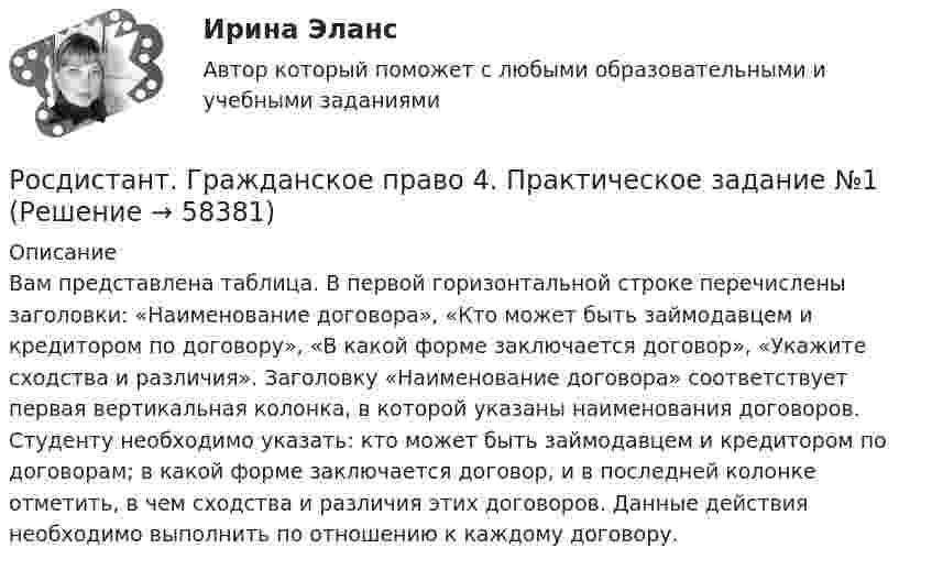     
            Описание
            Вам представлена таблица. В первой горизонтальной строке перечислены заголовки: «Наименование договора», «Кто может быть займодавцем и кредитором по договору», «В какой форме заключается договор», «Укажите сходства и различия». Заголовку «Наименование договора» соответствует первая вертикальная колонка, в которой указаны наименования договоров. Студенту необходимо указать: кто может быть займодавцем и кредитором по договорам; в какой форме заключается договор, и в последней колонке отметить, в чем сходства и различия этих договоров. Данные действия необходимо выполнить по отношению к каждому договору.   
            
            
            [Росдистант] Гражданское право 4 (контрольная работа, практические задания)Росдистант. Гражданское право 4. Практическое задание №1Росдистант. Гражданское право 4. Практическое задание №4[Росдистант] Гражданское право (9619) (контрольная работа, практические задания)Росдистант. Гражданское право №1. Практическое задание №4[Росдистант] Гражданское процессуальное право (гражданский процесс) 2 (ПРАКТИЧЕСКИЕ ЗАДАНИЯ 1, 2, 3, 4, 5, 6) Росдистант ТГУ[Росдистант] Гражданское процессуальное право (гражданский процесс) 2 (ПРОМЕЖУТОЧНЫЕ ТЕСТЫ) Росдистант ТГУРосдистант. Гражданское право 2. Практическое задание 1Росдистант. Гражданское право 2. Практическое задание 2Росдистант. Гражданское право 2. Практическое задание 3Росдистант. Гражданское право 2. Практическое задание 4[Росдистант] Гражданское право 2 (тесты, вопросы, ответы)[Росдистант] Гражданское право 3 (308) (промежуточные и итоговый тесты, вопросы, ответы)Росдистант. Гражданское право 4 задания