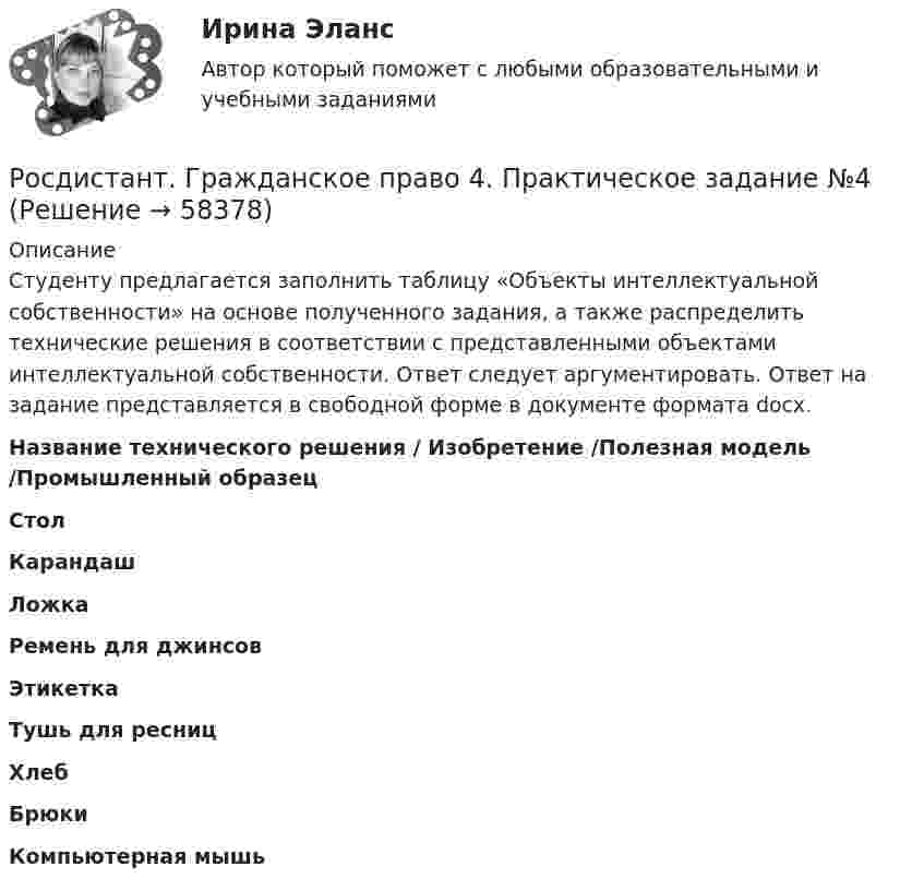     
            Описание
            Студенту предлагается заполнить таблицу «Объекты интеллектуальной собственности» на основе полученного задания, а также распределить технические решения в соответствии с представленными объектами интеллектуальной собственности. Ответ следует аргументировать. Ответ на задание представляется в свободной форме в документе формата docx.  Название технического решения / Изобретение /Полезная модель /Промышленный образец  Стол Карандаш Ложка Ремень для джинсов Этикетка Тушь для ресниц Хлеб Брюки Компьютерная мышь    
            
            
            Росдистант. Гражданское право 4. Практическое задание №1Росдистант. Гражданское право 4. Практическое задание №4[Росдистант] Гражданское право (9619) (контрольная работа, практические задания)Росдистант. Гражданское право №1. Практическое задание №4[Росдистант] Гражданское процессуальное право (гражданский процесс) 2 (ПРАКТИЧЕСКИЕ ЗАДАНИЯ 1, 2, 3, 4, 5, 6) Росдистант ТГУ[Росдистант] Гражданское процессуальное право (гражданский процесс) 2 (ПРОМЕЖУТОЧНЫЕ ТЕСТЫ) Росдистант ТГУ(Росдистант) Дана точка в прямоугольной системе координат M(0; -2). Её полярные координаты равны …Росдистант. Гражданское право 2. Практическое задание 2Росдистант. Гражданское право 2. Практическое задание 3Росдистант. Гражданское право 2. Практическое задание 4[Росдистант] Гражданское право 2 (тесты, вопросы, ответы)[Росдистант] Гражданское право 3 (308) (промежуточные и итоговый тесты, вопросы, ответы)Росдистант. Гражданское право 4 задания[Росдистант] Гражданское право 4 (итоговый тест, вопросы, ответы)