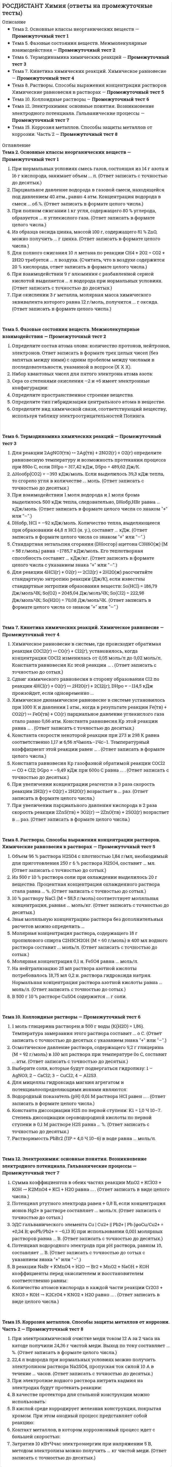      
          Описание
          правильные ответы на 383 вопроса, которые встречаются в промежуточных и итоговых тестах по данному предметудля удобства вопросы расположены в алфавитном порядке, так же можно воспользоваться поиском (Ctrl+F) 
          Оглавление
          ΔНообр(СО2) = –393 кДж/моль. Если выделилось 39,3 кДж тепла, то сгорело угля в количестве ... моль. (Ответ записать с точностью до десятых.)DНобр, HCl = –92 кДж/моль. Количество тепла, выделяющееся при образовании 44,8 л HCl (н. у.), составит ... кДж. (Ответ записать в формате целого числа со знаком + или –.)sp3-гибридизация осуществляется в молекуле …1 моль водорода весит ... г. (Ответ запишите в формате целого числа.)1 моль глицерина растворен в 500 г воды (К(Н2О) = 1,86). Температура замерзания этого раствора составит ... о С.                                                      (Ответ записать с точностью до десятых с указанием знака + или –.)10 % раствору NaCl (М = 58,5 г/моль) соответствует моляльная концентрация, равная ... моль/кг. (Ответ записать с точностью до десятых.)22,4 л водорода при нормальных условиях можно получить электролизом раствора Na2SO4, пропуская ток силой 10 А в течение ... часов. (Ответ записать с точностью до десятых.)Активированный комплекс образуется …Активный электрод …Анодный процесс коррозии контакта Fe / Cu, протекающей с водородной деполяризацией, представляет собой:Анодом в электрохимии называют электрод, на поверхности которого происходит процесс …Атомы …Атомы азота соединены между собой в молекуле азота:Атомы всех элементов главных подгрупп имеют равное число …Без изменения степеней окисления идет реакция:Более устойчив алюминий в …Более устойчив к коррозии алюминий, содержащий примесь ...Быстрее всего стальные конструкции корродируют в ... среде.В 500 г 10 % растворе CuSO4 содержится ... г соли.В гальваническом элементе напряжение между катодом и анодом возникает самопроизвольно вследствие протекания реакций ...В ионе PCl6– количество общих и неподеленных электронных пар составит:В какой формульной единице ковалентная связь образуется по донорно-акцепторному механизму?В каком ряду вещества расположены в порядке увеличения их сжимаемости?В качестве протектора для стальной конструкции можно использовать:В качестве растворителя может быть использовано вещество, находящееся …В кислой среде корродирует железная конструкция, покрытая хромом. При этом анодный процесс представляет собой реакцию:В одном моле вещества содержится … формульных единиц единиц.В плазменном состоянии газ содержит …В полуреакции ClO4– + 8H+ + ...e- → Cl– + 4H2O количество принятых электронов равно …В приведенном перечне веществ: азот, сероводород, озон, диоксид углерода, вода, этанол, аргон - число веществ с неполярной ковалентной связью и полярной ковалентной связью соответственно равно:В прямом направлении химическая реакция протекает, если ...В реакции NaBr + KMnO4 + H2O → Br2 + MnO2 + NaOH + KOH коэффициенты перед окислителем и восстановителем соответственно равны:В реакции между азотом и кислородом объем реакционной системы не изменяется. В результате реакции получен оксид:В реакции, представленной схемой Cr S + Mn + NO + CO ® CrO + MnO + NO + CO + SO ,В реакциях диспропорционирования окислитель и восстановитель входят в состав ...В результате гидролиза FeCl3 по первой ступени образуется:В результате гомогенной реакции, протекающей в объеме 5 л, количество вещества реагентов за 10 с изменилось от 10 моль до 4 моль. Средняя скорость реакции равна ... мольЧл–1Чс–1. (Ответ записать с точностью до десятых.)В результате электролиза водного раствора нитрата никеля с использованием инертных электродов величина рН раствора ...В результате электролиза водного раствора соли среда раствора в анодном пространстве стала кислой. Следовательно, электролизу подвергался раствор ...В результате электролиза водного раствора соли среда раствора в катодном пространстве стала щелочной. Следовательно, электролизу подвергался раствор ...В результате электролиза раствора сульфата калия с использованием инертных электродов среда раствора в катодном пространстве …В соответствии со вторым законом Фарадея, если Q1 = Q2, тоВ условии химического равновесия в системе отношение скоростей прямой и обратной реакций vпр / vобр …Ван-дер-ваальсовы силы включают следующие виды взаимодействий:Введение ингибитора в систему ... коррозию.Величина константы равновесия обратимой реакции ...Величину Кр обратимой реакции можно рассчитать, зная только …Вещества, обладающие окислительно-восстановительной двойственностью:Вещество, в котором азот может быть только восстановителем:Взаимодействие цинка с соляной кислотой Zn(тв) + 2HCl(р-р) → ZnCl2(р-р) + H2(г), протекающее в открытой системе, – это реакция ...Взаимосвязь константы равновесия Кр и энергии Гиббса DG обратимой реакции, протекающей в изотермических условиях, выражается уравнением:Внутренняя энергия U характеризует общий запас энергии в системе и включает все виды энергии …Водородное перенапряжение на гладкой платине 0,3 В, потенциал восстановления воды –0,41 В. Потенциал выделения водорода на платиновом катоде при электролизе нейтрального раствора составляет ... В.Водородный показатель (рН) 0,01 М раствора HCl равен ... . (Ответ записать в формате целого числа.)Водородный показатель (рН) 0,01 М раствора NaОН равен ... . (Ответ записать в формате целого числа.)Водородный электрод записывают в виде схемы:Восстановителями являются атомы или ионы в таких степенях окисления, в которых они способны …Восстановление ионов магния при электролизе водных растворов, содержащих соединения магния, …Выберите соли, которые будут подвергаться гидролизу: 1 – AgNO3; 2 – CaCl2; 3 – CuCl2; 4 – Al2S3.Высокой сжимаемостью, низкой плотностью и большими расстояниями между частицами обладает вещество, находящееся в ... агрегатном состоянии.Выход по току определяется ...Гальванические элементы – это системы, в которых ...Гальванический элемент, в котором медь является катодом:Гальванический элемент Даниэля – Якоби состоит из ... электродов.Гальванический элемент составлен из медной пластины и пластины из неизвестного металла, соединенных внешним проводником и опущенных в раствор серной кислоты. Через некоторое время раствор возле медной пластины начинает окрашиваться в голубой цвет. Следовательно, неизвестный металл ... .Гетерогенная реакция протекает …Гетерогенная реакция – это реакция между реагентами, находящимися …Гидролиз – это ...Главное квантовое число n характеризует:Глубинный показатель скорости коррозии определяют по формуле:Давление насыщенного пара над раствором …Два электрона, находящиеся в одной атомной орбитали, различаются по:Двухосновная кислота содержит ...Диполь - это:Дисперсность системы увеличивается …Для 0,05 М Н2SO4 нормальная концентрация составит ... моль/л.Для каждого значения главного квантового числа «n» орбитальное квантовое число «l» принимает значение:Для мицеллы гидроксида магния агрегатом и потенциалоопределяющими ионами являются:Для неполярных молекул проявляется …Для определения геометрии многоатомных молекул используется …Для полного сжигания 10 л метана по реакции CH4 + 2O2 = CO2 + 2H2O требуется ... л воздуха. (Считать, что в воздухе содержится 20 % кислорода, ответ записать в формате целого числа.)Для расчета DНр реакции А + 2В ↔ 2С + 3Д по следствию закона Гесса применимо выражение:Для расчета DGр газофазной реакции CH4 + CO2 ↔ 2CO + 2H2 применимо выражение:Для реакции 2AgNO3(тв) ↔ 2Ag(тв) + 2NО2(г) + О2(г) определите изменение стандартной энергии Гиббса и возможность протекания процесса при стандартных условиях, если DНро = 317,42 кДж, DSро = 489,62 Дж/К.Для реакции 2AgNO3(тв) ↔ 2Ag(тв) + 2NО2(г) + О2(г) определите равновесную температуру и возможность протекания процесса при 850о С,                                   если DНро = 317,42 кДж, DSро = 489,62 Дж/К.Для реакции 4HCl(г) + О2(г) ↔ 2Cl2(г) + 2H2O(ж) рассчитайте стандартную энтропию реакции (Дж/К), если известны стандартные энтропии образования веществ: Sо(HCl) = 186,79 Дж/мольЧК; Sо(О2) = 2045,04 Дж/мольЧК; Sо(Cl2) = 222,98 Дж/мольЧК; Sо(H2О) = 70,08 Дж/мольЧК. (Ответ записать в формате целого числа со знаком + или –.)Для стандартных электродов концентрация ионов металла в растворе равна ... моль/л. (Ответ записать в формате целого числа.)Если в системе развивается обратимая реакция, то …Зависимость энергии от расстояния между ядрами атомов показывает …Закон Гесса: тепловой эффект химической реакции определяется только …Закон действующих масс в химической кинетике отражает зависимость скорости реакции от …Закон постоянства состава используют …Запись N2 + 3H2 ↔ 2NH3 – это:Затратив 10 кВтЧчас электроэнергии при напряжении 5 В, методом электролиза можно получить ... кг чистой меди. (Ответ записать с точностью до десятых.)Значения стандартных электродных потенциалов металлов приведены в скобках: Fe (–0,44 B); Ag (+0,80 B); Cu (+0,34 B); Al (–1,66 В). Расположите металлы в порядке увеличения их химической активности.Значительная стойкость алюминия к коррозии связана с …Зная моляльную концентрацию раствора без дополнительных расчетов можно определить …Зная энергию Гиббса, величину ЭДС электрохимического процесса определяют по формуле:Идеальный газ ...Идеальными называются растворы ...Из 500 г 10 % раствора соли при охлаждении выделилось 20 г вещества. Процентная концентрация охлажденного раствора стала равна ... %. (Ответ записать с точностью до сотых.)Из образца оксида цинка, массой 100 г, содержащего 81 % ZnO, можно получить ... г цинка. (Ответ записать в формате целого числа.)Из оксидов - CuO, Al2O3, SO3, ZnO, Mn2O7 - кислотными являются:Из приведенных оксидов – CuO, Al2O3, SO3, ZnO, NO – амфотерными являются:Из приведенных оксидов – SO3, NiO, CrO, P2O5, SiO2, Cl2O7 – основными являются:Из указанных водных растворов фосфорной кислоты (плотность раствора считать равной 1 г/см3) наиболее разбавленным является раствор с концентрацией ... .Из указанных элементов – Na, Mg, Si, P, Ni, Co – к p-элементам относят …Из элементов главной подгруппы III группы неметаллические свойства наиболее ярко выражены у:Изменение давления не вызовет нарушения химического равновесия только в реакции:Изоморфные вещества характеризуются ...Ионная кристаллическая решетка характерна для ...Ионная связь – это …Ионное произведение воды – это …Истинные растворы – это …К малорастворимым в воде относят вещества, растворимость которых составляет …К растворимым в воде относят вещества, растворимость которых составляет ...К раствору нитрата свинца одновременно прилили растворы хлорида натрия, иодида натрия и сульфида натрия (ПР(PbCl ) = 1,7 Ч 10 ; ПР(PbI ) = 8 Ч 10 ; ПР(PbS) = 1 Ч 10 ). Последовательность выпадения осадков будетКак называется величина, показывающая, во сколько раз число частиц в растворе электролита больше числа частиц в растворе неэлектролита той же концентрации?Как называется вещество, незначительная примесь которого увеличивает активность катализатора?Как называется движение частиц в жидкости?Как называется нейтральное объединение некоторого количества молекул малорастворимого вещества, ионов, находящихся в растворе, и молекул растворителя?Как называется процесс односторонней диффузии растворителя через полупроницаемую мембрану (перегородку)?Как называется реакция между реагентами, находящимися в одной фазе?Как называют путь светового пучка, видный при наблюдении сбоку в виде светящейся полосы?Как называются реакции, протекающие одновременно в противоположных направлениях?Какая масса вещества (в граммах) содержится в 2 л раствора, осмотическое давление которого при температуре 0о С равно 2,24 атм., если молярная масса этого вещества составляет 120 г/моль? (Ответ записать в формате целого числа.)Какое вещество может быть использовано для нейтрализации серной кислоты?Катализатор …Катализатор в результате реакцииКатод в гальваническом элементе поляризован ...Катодный процесс с кислородной деполяризацией при коррозии в нейтральной среде представляет собой:Кинетическое уравнение реакции 4NH3(г) + 5O2(г) → 4NO(г) + 6H2O(г) от концентрации реагирующих веществ имеет вид:Коагуляцию золя вызовет частица: {[m(CuS)nCu⁺²2(n − x)NO₃⁻ ⋅yH₂O]²ˣ⁺2xNO₃⁻ ⋅ zH₂O}⁰Ковалентная связь, образованная по донорно-акцепторному механизму, ... ковалентной связи, образованной по обменному механизму.Ковалентная связь осуществляется за счет …Количественными характеристиками гидролиза являются:Количество атомов кислорода в каждой части реакции Cr2O3 + KNO3 + KOH → K2CrO4 + KNO2 + H2O равно ... . (Ответ записать в виде целого числа.)Коллоидные растворы - это …Коллоидный раствор сульфата свинца (II) получен медленным приливанием к раствору нитрата свинца (II) сульфата натрия. Противоионами в этом случае являются:Компонент – это …Константа диссоциации H2S по первой ступени: K1 = 1,0 Ч 10–7. Степень диссоциации сероводородной кислоты по первой ступени в 0,1 М растворе H2S равна ... %. (Ответ записать с точностью до десятых.)Константа диссоциации сернистой кислоты по первой ступени:Константа равновесия Кр газофазной обратимой реакции COCl2 ↔ CO + Cl2; DGро = –9,49 кДж при 600о С равна ... . (Ответ записать с точностью до десятых.)Константа скорости некоторой реакции при 273 и 298 К равна соответственно 1,17 и 6,56 лЧмоль–1Чс–1. Температурный коэффициент этой реакции равен ... . (Ответ записать в формате целого числа.)Константа скорости реакции зависит …Контакт металлов, в котором коррозионный процесс идет с большей скоростью:Концентрация раствора, в одном литре которого содержится 2 моль HCl, является ... .Коррозионноопасными называют покрытия металлами, потенциал которых ... потенциал(а) основного металла.Критерием направленности самопроизвольного изобарно-изотермического процесса в закрытых системах является изменение …Легирование применяют с целью …Лиофильные золи характеризуются ...Масса 2,24 л газа при нормальных условиях равна 2,8 г. Относительная молекулярная масса газа равна ... . (Ответ записать в формате целого числа.)Масса одного моля углекислого газа СО2 равна ... г/моль. (Ответ запишите в формате целого числа.)Масса ядра атома определяется массой:Массовая доля раствора, полученного из 25 г NaCl и 150 г воды, равна:Математическая зависимость между энтропией и термодинамической вероятностью:Математическая запись первого закона термодинамики:Математически первый закон Фарадея имеет вид:Математические выражения первого закона термодинамики для изохорного, изобарного и изотермического процессов:Медная и кадмиевая пластины соединены внешним проводником и погружены в раствор соляной кислоты. Через некоторое время на ... пластине появляются пузырьки ... .Между константой скорости реакции и энергией активации существует ...Мера прочности химической связи – это ...Металлической связью обладают металлы …Молекула – это:Моль – это количество вещества, которое содержит столько же формульных единиц, сколько атомов содержится ...Молярная концентрация 0,1 н. FeSO4 равна ... моль/л.Молярная концентрация раствора, содержащего 18 г пропилового спирта C2H5CH2OH (М = 60 г/моль) в 400 мл водного раствора составит ... моль/л. (Ответ записать с точностью до сотых.)Молярная концентрация раствора, содержащего 23 г глицерина (М = 92 г/моль) в 500 мл водного раствора, составит ... моль/л. (Ответ записать с точностью до десятых.)Молярная масса воздуха принята равной 29 г/моль. Плотность газа по воздуху равна 2. Молярная масса газа равна ... г/моль. (Ответ записать в формате целого числа.)Молярная масса химического эквивалента Ca3(PO4)2 равна:Молярный объем химического эквивалента кислорода равен 5,6 л …На аноде в водном растворе окисляются ...На аноде осуществляется процесс отдачи электронов восстановителем. Поэтому легче окисляются частицы с ... потенциалом.На внешнем энергетическом уровне свободного атома не может быть больше ... электронов.На нейтрализацию 25 мл раствора азотной кислоты потребовалось 18,75 мл 0,2 н. раствора гидроксида натрия. Нормальная концентрация раствора азотной кислоты            равна ... моль/л. (Ответ записать с точностью до сотых.)Набор квантовых чисел для пятого электрона атома азота:Наиболее характерное оптическое свойство коллоидных систем:Наибольшей энергией кристаллической решетки обладают ...Не имеют своей формы, но имеют определенный объем …Неполной является запись:Неравномерное распределение электронной плотности в молекуле приводит к тому, что она становится ...Неэлектролит - это вещество ...Низкую температуру плавления имеют … кристаллы.Нормальная концентрация показывает ...Нормальную концентрацию (моль/л) рассчитывают так:Образование сольватов сопровождается ...Образование химической связи сопровождается ... полной энергии системы.Объем 96 % раствора Н2SO4 с плотностью 1,84 г/мл, необходимый для приготовления 250 г 6 % раствора Н2SO4, составит ... мл. (Ответ записать с точностью до сотых.)Окислительно-восстановительная реакция в прямом направлении возможна, если ...Октет (8) электронов на внешней оболочке имеет:Определите вид химической связи, соответствующий веществу, используя таблицу электроотрицательностей Полинга.Определите пространственное строение вещества.Определите состав атома олова: количество протонов, нейтронов, электронов. Ответ записать в формате трех целых чисел (без запятых между ними) с одним пробелом между числами в последовательности, указанной в вопросе (Х Х Х).Определите тип гибридизации центрального атома в веществе.Орбитали s – p и p – p соответственно перекрываются в молекулах веществ:Осмотическое давление раствора, содержащего 9,2 г глицерина (М = 92 г/моль) в 100 мл раствора при температуре 0о С, составит ... атм. (Ответ записать с точностью до десятых.)Осмотическое давление обусловлено …Основное квантовое состояние атома – это состояние с ... энергией.Основные процессы, протекающие при растворении веществ:Особенностью электрохимических реакций является зависимость их скорости от …Относительную молекулярную массу соединения определяют …Отношение массы 5 л водорода к массе 5 л кислорода при нормальных условиях:Отрицательный электрод в гальваническом элементе является …Парциальное давление водорода в газовой смеси, находящейся под давлением 40 атм., равно 4 атм. Концентрация водорода в смеси ... об.%. (Ответ записать в формате целого числа.)Переход гелей в золи является …Периодически изменяется следующая характеристика атомов:Плотность кислорода по водороду равна ... . (Ответ записать в формате целого числа.)По теории отталкивания валентных электронных пар геометрическая форма молекулы определяется ...По третьему закону Фарадея:Под действием электрического тока коррозионный процесс …Под скоростью гомогенной химической реакции понимают…Полиморфизм - это …Порядок расположения растворов солей равной молярной концентрации, соответствующий возрастанию рН:Последовательность электродных процессов при электролизе определяется …Потенциал водородного электрода при рН раствора, равном 10, составляет ... В. (Ответ записать с точностью до сотых с указанием знака + или –.)Потенциал водородного электрода равен – 0,236 В. Следовательно, рН раствора, в который он погружен, равен ... . (Ответ записать в формате целого числа.)Потенциал ртутного электрода равен + 0,8 В, если концентрация ионов Hg2+ в растворе составляет ... моль/л. (Ответ записать с точностью до сотых.)Потенциал стандартного водородного электрода равен ... В. (Ответ записать в формате целого числа.)При 25о С вода является жидким веществом, а сероводород - газообразным. Это объясняется ...При взаимодействии 1 моля водорода и 1 моля брома выделилось 500 кДж тепла, следовательно, DНобр,HBr равна ... кДж/моль. (Ответ записать в формате целого числа со знаком + или –.)При взаимодействии 9 г алюминия с разбавленной серной кислотой выделяется … л водорода при нормальных условиях. (Ответ записать с точностью до десятых.)При взаимодействии гидроксида алюминия с избытком гидроксида калия образуется …При движении электронов от стандартного металлического электрода к стандартному водородному электроду потенциал металла принимает ... значение.При диссоциации одной молекулы сульфата алюминия Al2(SO4)3 в водном растворе образуется ... ионов.При добавлении BaCl2 к насыщенному водному раствору BaSO4 в системе …При избирательной коррозии в окисленное состояние переходит ... металл.При использовании катализатора в обратимой реакции …При коррозии металлов с переменной валентностью образуются ионы ...При коррозии происходит ... металла.При нарушении целостности покрытия хромированной стальной конструкции в условиях влажной атмосферы развивается коррозия, анодным процессом которой является ...При нормальных условиях смесь газов, состоящая из 14 г азота и 16 г кислорода, занимает объем ... л. (Ответ записать с точностью до десятых.)При окислении 3 г металла, молярная масса химического эквивалента которого равна 12 г/моль, получится ... г оксида. (Ответ записать в формате целого числа.)При полном сжигании 1 кг угля, содержащего 80 % углерода, образуется ... л углекислого газа. (Ответ записать в формате целого числа.)При постоянной температуре давление, производимое данной массой газа, …При протекании химической реакции сохраняются постоянными ...При протекании экзотермической реакции энтальпия системы …При работе гальванического элементы электроны движутся …При растворении 4 г NaOH в 2 литрах воды получен раствор с моляльной концентрацией равной, ... моль/кг. (Ответ записать с точностью до сотых.)При температуре 100о С (Р = 1 атм.) 1 моль газа будет занимать объем ...При термическом разложении соли … одновременно образуются основной и кислотный оксиды.При увеличении концентрации реагентов в 3 раза скорость реакции 2Н2(г) + О2(г) « 2Н2O(г) возрастает в ... раз. (Ответ записать в формате целого числа.)При увеличении парциального давления кислорода в 2 раза скорость реакции 2ZnS(тв) + 3О2(г) → 2ZnO(тв) + 2SO2(г) возрастает в ... раз. (Ответ записать в формате целого числа.)При уменьшении концентрации CuSO4 ЭДС гальванического элемента Zn / ZnSO4 // CuSO4 / Cu …При электролизе водного раствора нитрата кадмия на электродах будут протекать реакции:При электролизе водного раствора нитрата калия на медном аноде происходит …При электролизе водного раствора, содержащего KCl, Na2SO4, Na2S, KI, разрядка анионов будет происходить в последовательности:При электролизе водного раствора соли на катоде выделился металл. Следовательно, стандартный электродный потенциал восстановления ионов металла ...При электролизе водного раствора хлорида калия с инертными электродами в электролитической ванне образуется ...При электролизе происходит превращение …При электрохимической очистке меди током 12 А за 2 часа на катоде получили 24,36 г чистой меди. Выход по току составляет ... %. (Ответ записать в формате целого числа.)Произведение растворимости ПР можно выразить для …Произведение растворимости равно произведению концентраций ионов (с учетом стехиометрических коэффициентов) …Пропускание через электролит 1 F электричества вызывает превращение ... эквивалента(ов) вещества. (Ответ записать в формате целого числа.)Простое вещество и химический элемент – это понятия …Простое вещество состоит из …Пространственное расположение атомной орбитали характеризует ... квантовое число.Пространственное строение молекул определяют для веществ с ... связью.Процентная концентрация показывает ...Процесс восстановления имеет место в том случае, когда ...Процесс диссоциации ортофосфорной кислоты (H3PO4) по первой ступени выражается уравнением:Прочность водородной связи зависит от:Работа pDV – это …Равновесный потенциал электрода при стандартных условиях:Расположите атомные орбитали одного энергетического уровня в порядке увеличения их энергии.Расположите вещества в порядке увеличения ван-дер-ваальсовых взаимодействий.Расположите вещества в порядке увеличения их химических эквивалентов.Расположите вещества в порядке увеличения прочности водородной связи между молекулами.Расположите жидкие вещества в порядке увеличения их поверхностного натяжения.Расположите ионы по увеличению их коагулирующей способности.Расположите соединения в порядке уменьшения степени окисления марганца.Расположите элементы в порядке увеличения электроотрицательности.Расположите элементы в порядке увеличения энергии ионизации.Распределение электронной плотности между атомами зависит от:Раствор – это ...Растворение газов, как правило, представляет собой …Растворимость PbBr2 (ПР = 4,0 Ч 10–6) в воде равна ... моль/л.Растворимость кристаллических веществ с повышением температуры ...Реакции ионного обмена в растворах электролитов протекают, если …Реакция ионного обмена:Ряд, включающий только функции состояния:Ряд, содержащий только одноосновные кислоты:Связь между Кр и Кс обратимой газофазной реакции 2СО + 2Н2 ↔ СН4 + СО2 имеет вид:Связь энергии Гиббса с другими термодинамическими функциями математически выражается так:Сдвиг химического равновесия в сторону образования Сl2 по реакции 4HCl(г) + О2(г) ↔ 2H2O(г) + 2Cl2(г); DНро = –114,5 кДж произойдет, если одновременно ...Сдвиг химического равновесия можно прогнозировать, пользуясь …Седиментация - это …Сера со степенями окисления –2 и +6 имеет электронные конфигурации:Сколько электронов у иона 5224Cr+3? (Ответ записать в формате целого числа.)Сложное вещество состоит из атомов ...Собственной характеристикой электрона в атоме является:Современная формулировка Периодического закона Д. И. Менделеева: Свойства элементов находятся в периодической зависимости от ....Согласно принципу Ле Шателье, повышение температуры системы, находящейся в состоянии химического равновесия, приводит к ...Соединения переменного состава в твердом агрегатном состоянии …Сольватацию вещества в растворе можно описать следующими уравнениями: AB + (n + m)S ⟷ AB(n + m)S, AB(n + m)S ⟷ Aˣ⁺nS + Bˣ⁻mS, которые указывают на ... химическую связь в растворенном веществе.Соотнесите атомную орбиталь и её орбитальное квантовое число.Соотнесите атомную орбиталь и её форму.Соотнесите вещество и степень окисления азота в нём.Соотнесите квантовое число и обозначение квантового числа.Соотнесите соль и тип гидролиза.Соотнесите состояние электрона и количество атомных орбиталей.Соотнесите способ выражения концентрации и ее единицу измерения.Соотнесите формулу молекулы и геометрическую форму молекулы.Соотнесите элементы и их свойства.Соотнесите энергетический уровень и количество подуровней на этом энергетическом уровне.Сопоставьте вид дисперсной системы и агрегатные состояния дисперсионной среды и дисперсной фазы.Сопоставьте название закона и математическое выражение закона.Сопоставьте тип системы и ее свойства.Сопоставьте уравнение электродной реакции, электрод, на котором возможна данная реакция, и характер среды раствора.Сопоставьте характер среды раствора и значение рН.Средняя скорость молекул газа определяется формулой:Сродством к электрону называют ...Стандартная энергия Гиббса реакции DGро – это ...Стандартная энтальпия образования равна нулю для следующего вещества:Стандартная энтальпия сгорания DНосгор:Стандартная энтальпия сгорания (DНосгор) ацетона С3Н6О(ж) (М = 58 г/моль) равна –1785,7 кДж/моль. Его теплотворная способность составит ... кДж/кг. (Ответ записать в формате целого числа с указанием знака + или –.)Стандартная энтальпия сгорания одного вещества равна стандартной энтальпии образования другого вещества в случае окисления …Стандартная энтальпия сгорания равна нулю для следующих веществ:Стандартные окислительно-восстановительные потенциалы измеряют относительно стандартного ... электрода.Стандартные условия:Степень диссоциации α – это …Степень диссоциации электролита – это …Степень окисления серы уменьшается в превращении:Структурной формулой диоксида углерода является ...Сумма коэффициентов в обеих частях реакции MnO2 + KClO3 + KOH → K2MnO4 + KCl + H2O равна ... . (Ответ записать в виде целого числа.)Теплота Q – это …Термин легирование означает:Только окислительные свойства проявляют:Третий закон термодинамики (постулат Планка):Увеличить ЭДС гальванического элемента Pt, H2 / HCl (С1) // HCl (С2) / H2, Pt можно, …Углы между ковалентными связями называют ...Угольной кислоте (H2CO3) соответствует оксид:Уравнение Менделеева – Клапейрона:Условный заряд атома в химическом соединении, которое предположительно состоит из ионов, называют ...Форму кристаллов изучает …Форму электронного облака характеризует ... квантовое число.Формулировка принципа Паули:Характеристики кристаллов:Химическая коррозия протекает в …Химическая металлическая связь характеризуется …Химическая связь – это …Химический эквивалент титана в TiCl2 … химического эквивалента титана в TiCl4.Химический элемент - это:Химическое динамическое равновесие в системе установилось при 1000 К и давлении 1 атм., когда в результате реакции Fe(тв) + СО2(г) ↔ FeO(тв) + СО(г) парциальное давление углекислого газа стало равно 0,66 атм. Константа равновесия Кр этой реакции равна ... . (Ответ записать с точностью до десятых.)Химическое равновесие в системе, где происходит обратимая реакция COCl2(г) ↔ СО(г) + Сl2(г), установилось, когда концентрация COCl2 изменилась от 0,05 моль/л до 0,02 моль/л. Константа равновесия Кс этой реакции ... . (Ответ записать с точностью до сотых.)Частицы Neо, Na+, F– имеют одинаковое число …Чему равен заряд иона, имеющий в своем составе 18 электронов и 16 протонов? (Ответ записать в формате +/– целое число.)Чему равно общее количество электронных пар для молекулы SCl4?Через расплав NaOH пропустили 96500 Кл электричества. На катоде при этом выделилось ... г натрия.Число протонов указывает на:Число Фарадея равно …Число электронов, принимаемых атомом азота в полуреакции NO2– → NO:Число энергетических уровней показывает ... периодической системы.Что необходимо для получения аммиака NH3 по реакции, которая выражается ионным уравнением NH4+ + OH- = NH3 + H2O?Чтобы уменьшить скорость разложения бромистого водорода 2HBr ↔ H2 + Br2; DНро = 72,5 кДж, можно …Эбулиоскопическая постоянная растворителя показывает, …ЭДС гальванического элемента Cu | Сu2+ || Pb2+ | Pb (φoCu/Cu2+ = +0,34 В; φoPb/Pb2+ = –0,13 В) при использовании 0,001 молярных растворов равна ... В. (Ответ записать с точностью до десятых.)ЭДС железо-никелевого гальванического элемента при увеличении концентрации ионов железа и никеля в 2 раза …Экзотермическими являются следующие переходы:Электролитическая диссоциация – это …Электродный потенциал никеля в растворе его соли с концентрацией 0,001 моль/л …Электродом называют …Электрокоррозией называют коррозию под действием …Электролизом водного раствора хлорида натрия металлический натрий ...Электролиты в водных растворах находятся в виде ...Электродный потенциал водородного электрода при стандартных условиях равен:Электронная формула 1s22s22p2 соответствует …Электронную конфигурацию благородного газа имеет:Электроотрицательность – это …Электрохимическая коррозия протекает в ...Электрохимические реакции, протекающие на электродах при электролизе, являются …Эндотермическими реакциями называют реакции, идущие …Электрохимия изучает …Эндотермическими являются следующие переходы:Энергетический уровень электрона – это:Энергией ионизации называют ...Энергия активации реакции зависит от ...Энергия активации реакции и константа скорости реакции связаны …Энергия активации реакции – это энергия ...Энтальпия растворения вещества принимает значения …Энтальпия системы Н – это …Энтропия вещества, существующего при стандартных условиях в разных фазовых состояниях, убывает при осуществлении фазовых переходов в следующем порядке:Энтропия реакции DSр – это ...Ядро атома состоит из: 
            
            
            РОСДИСТАНТ Химия (ответы на тесты)[Росдистант] Химия (промежуточные тесты, вопросы, ответы)[Росдистант ] Цифровое общество и проблемы прикладной информатики.Росдистант ТГУ[Росдистант] Экология (итоговый тест, вопросы, ответы)РОСДИСТАНТ Экономика 2 (ответы на тесты)[Росдистант] Экономика (итоговый тест, вопросы, ответы)РОСДИСТАНТ Экономика (ответы на тесты)(Росдистант Физика) Энергетическая светимость абсолютно черного тела, при уменьшении его температуры в 3 раза:[Росдистант] Философия (итоговый тест, вопросы, ответы)РОСДИСТАНТ Философия (ответы на тесты)[Росдистант] Финансовые электронные системы (итоговый тест, вопросы, ответы)[Росдистант] Финансовые электронные системы (промежуточный тест, вопросы, ответы)РОСДИСТАНТ Химия (итоговый тест) [431 вопрос с правильными ответами][Росдистант] Химия (итоговый тест, вопросы, ответы)