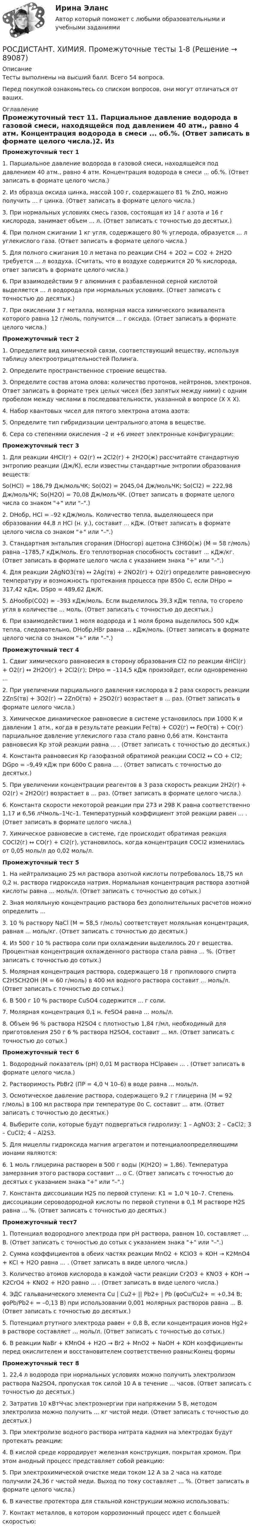     
            Описание
            Тесты выполнены на высший балл. Всего 54 вопроса.Перед покупкой ознакомьтесь со списком вопросов, они могут отличаться от ваших. 
            Оглавление
            Промежуточный тест 11.   Парциальное давление водорода в газовой смеси, находящейся под давлением 40 атм., равно 4 атм. Концентрация водорода в смеси ... об.%. (Ответ записать в формате целого числа.)2.   Из образца оксида цинка, массой 100 г, содержащего 81 % ZnO, можно получить ... г цинка. (Ответ записать в формате целого числа.)3.   При нормальных условиях смесь газов, состоящая из 14 г азота и 16 г кислорода, занимает объем ... л. (Ответ записать с точностью до десятых.)4.   При полном сжигании 1 кг угля, содержащего 80 % углерода, образуется ... л углекислого газа. (Ответ записать в формате целого числа.)5.   Для полного сжигания 10 л метана по реакции CH4 + 2O2 = CO2 + 2H2O требуется ... л воздуха. (Считать, что в воздухе содержится 20 % кислорода, ответ записать в формате целого числа.)6.   При взаимодействии 9 г алюминия с разбавленной серной кислотой выделяется … л водорода при нормальных условиях. (Ответ записать с точностью до десятых.)7.   При окислении 3 г металла, молярная масса химического эквивалента которого равна 12 г/моль, получится ... г оксида. (Ответ записать в формате целого числа.)Промежуточный тест 21.   Определите вид химической связи, соответствующий веществу, используя таблицу электроотрицательностей Полинга.2.   Определите пространственное строение вещества.3.   Определите состав атома олова: количество протонов, нейтронов, электронов. Ответ записать в формате трех целых чисел (без запятых между ними) с одним пробелом между числами в последовательности, указанной в вопросе (Х Х Х).4.   Набор квантовых чисел для пятого электрона атома азота:5.   Определите тип гибридизации центрального атома в веществе.6.   Сера со степенями окисления –2 и +6 имеет электронные конфигурации:Промежуточный тест 31.   Для реакции 4HCl(г) + О2(г) ↔ 2Cl2(г) + 2H2O(ж) рассчитайте стандартную энтропию реакции (Дж/К), если известны стандартные энтропии образования веществ:Sо(HCl) = 186,79 Дж/мольЧК; Sо(О2) = 2045,04 Дж/мольЧК; Sо(Cl2) = 222,98 Дж/мольЧК; Sо(H2О) = 70,08 Дж/мольЧК. (Ответ записать в формате целого числа со знаком + или –.)2.   DНобр, HCl = –92 кДж/моль. Количество тепла, выделяющееся при образовании 44,8 л HCl (н. у.), составит ... кДж. (Ответ записать в формате целого числа со знаком + или –.)3.   Стандартная энтальпия сгорания (DНосгор) ацетона С3Н6О(ж) (М = 58 г/моль) равна –1785,7 кДж/моль. Его теплотворная способность составит ... кДж/кг. (Ответ записать в формате целого числа с указанием знака + или –.)4.   Для реакции 2AgNO3(тв) ↔ 2Ag(тв) + 2NО2(г) + О2(г) определите равновесную температуру и возможность протекания процесса при 850о С, если DНро = 317,42 кДж, DSро = 489,62 Дж/К.5.   ΔНообр(СО2) = –393 кДж/моль. Если выделилось 39,3 кДж тепла, то сгорело угля в количестве ... моль. (Ответ записать с точностью до десятых.)6.   При взаимодействии 1 моля водорода и 1 моля брома выделилось 500 кДж тепла, следовательно, DНобр,HBr равна ... кДж/моль. (Ответ записать в формате целого числа со знаком + или –.)Промежуточный тест 41.   Сдвиг химического равновесия в сторону образования Сl2 по реакции 4HCl(г) + О2(г) ↔ 2H2O(г) + 2Cl2(г); DНро = –114,5 кДж произойдет, если одновременно ...2.   При увеличении парциального давления кислорода в 2 раза скорость реакции 2ZnS(тв) + 3О2(г) → 2ZnO(тв) + 2SO2(г) возрастает в ... раз. (Ответ записать в формате целого числа.)3.   Химическое динамическое равновесие в системе установилось при 1000 К и давлении 1 атм., когда в результате реакции Fe(тв) + СО2(г) ↔ FeO(тв) + СО(г) парциальное давление углекислого газа стало равно 0,66 атм. Константа равновесия Кр этой реакции равна ... . (Ответ записать с точностью до десятых.)4.   Константа равновесия Кр газофазной обратимой реакции COCl2 ↔ CO + Cl2; DGро = –9,49 кДж при 600о С равна ... . (Ответ записать с точностью до десятых.)5.   При увеличении концентрации реагентов в 3 раза скорость реакции 2Н2(г) + О2(г) « 2Н2O(г) возрастает в ... раз. (Ответ записать в формате целого числа.)6.   Константа скорости некоторой реакции при 273 и 298 К равна соответственно 1,17 и 6,56 лЧмоль–1Чс–1. Температурный коэффициент этой реакции равен ... . (Ответ записать в формате целого числа.)7.   Химическое равновесие в системе, где происходит обратимая реакция COCl2(г) ↔ СО(г) + Сl2(г), установилось, когда концентрация COCl2 изменилась от 0,05 моль/л до 0,02 моль/л.Промежуточный тест 51.   На нейтрализацию 25 мл раствора азотной кислоты потребовалось 18,75 мл 0,2 н. раствора гидроксида натрия. Нормальная концентрация раствора азотной кислоты равна ... моль/л. (Ответ записать с точностью до сотых.)2.   Зная моляльную концентрацию раствора без дополнительных расчетов можно определить ...3.   10 % раствору NaCl (М = 58,5 г/моль) соответствует моляльная концентрация, равная ... моль/кг. (Ответ записать с точностью до десятых.)4.   Из 500 г 10 % раствора соли при охлаждении выделилось 20 г вещества. Процентная концентрация охлажденного раствора стала равна ... %. (Ответ записать с точностью до сотых.)5.   Молярная концентрация раствора, содержащего 18 г пропилового спирта C2H5CH2OH (М = 60 г/моль) в 400 мл водного раствора составит ... моль/л. (Ответ записать с точностью до сотых.)6.   В 500 г 10 % растворе CuSO4 содержится ... г соли.7.   Молярная концентрация 0,1 н. FeSO4 равна ... моль/л.8.   Объем 96 % раствора Н2SO4 с плотностью 1,84 г/мл, необходимый для приготовления 250 г 6 % раствора Н2SO4, составит ... мл. (Ответ записать с точностью до сотых.)Промежуточный тест 61.   Водородный показатель (рН) 0,01 М раствора HClравен ... . (Ответ записать в формате целого числа.)2.   Растворимость PbBr2 (ПР = 4,0 Ч 10–6) в воде равна ... моль/л.3.   Осмотическое давление раствора, содержащего 9,2 г глицерина (М = 92 г/моль) в 100 мл раствора при температуре 0о С, составит ... атм. (Ответ записать с точностью до десятых.)4.   Выберите соли, которые будут подвергаться гидролизу: 1 – AgNO3; 2 – CaCl2; 3 – CuCl2; 4 – Al2S3. 5.   Для мицеллы гидроксида магния  агрегатом и потенциалоопределяющими ионами являются:6.   1 моль глицерина растворен в 500 г воды (К(Н2О) = 1,86). Температура замерзания этого раствора составит ... о С.  (Ответ записать с точностью до десятых с указанием знака + или –.)7.   Константа диссоциации H2S по первой ступени: K1 = 1,0 Ч 10–7. Степень диссоциации сероводородной кислоты по первой ступени в 0,1 М растворе H2S равна ... %. (Ответ записать с точностью до десятых.) Промежуточный тест71.   Потенциал водородного электрода при рН раствора, равном 10, составляет ... В. (Ответ записать с точностью до сотых с указанием знака + или –.)2.   Сумма коэффициентов в обеих частях реакции MnO2 + KClO3 + KOH → K2MnO4 + KCl + H2O равна ... . (Ответ записать в виде целого числа.)3.   Количество атомов кислорода в каждой части реакции Cr2O3 + KNO3 + KOH → K2CrO4 + KNO2 + H2O равно ... . (Ответ записать в виде целого числа.)4.   ЭДС гальванического элемента Cu | Сu2+ || Pb2+ | Pb (φoCu/Cu2+ = +0,34 В; φoPb/Pb2+ = –0,13 В) при использовании 0,001 молярных растворов равна ... В. (Ответ записать с точностью до десятых.)5.   Потенциал ртутного электрода равен + 0,8 В, если концентрация ионов Hg2+ в растворе составляет ... моль/л. (Ответ записать с точностью до сотых.)6.   В реакции NaBr + KMnO4 + H2O → Br2 + MnO2 + NaOH + KOH коэффициенты перед окислителем и восстановителем соответственно равны:Конец формы Промежуточный тест 81.   22,4 л водорода при нормальных условиях можно получить электролизом раствора Na2SO4, пропуская ток силой 10 А в течение ... часов. (Ответ записать с точностью до десятых.)2.   Затратив 10 кВтЧчас электроэнергии при напряжении 5 В, методом электролиза можно получить ... кг чистой меди. (Ответ записать с точностью до десятых.)3.   При электролизе водного раствора нитрата кадмия на электродах будут протекать реакции:4.   В кислой среде корродирует железная конструкция, покрытая хромом. При этом анодный процесс представляет собой реакцию:5.   При электрохимической очистке меди током 12 А за 2 часа на катоде получили 24,36 г чистой меди. Выход по току составляет ... %. (Ответ записать в формате целого числа.)6.   В качестве протектора для стальной конструкции можно использовать:7.   Контакт металлов, в котором коррозионный процесс идет с большей скоростью:  
            
            
            Росдистант химия (промежуточные тесты 1-8)РОСДИСТАНТ. ХИМИЯ. Промежуточные тесты 1-8{Росдистант} Химия промежуточный 2{Росдистант} Химия промежуточный 3{Росдистант} Химия промежуточный 4{Росдистант} Химия промежуточный 5{Росдистант} Химия промежуточный 6[Росдистант] ХИМИЯ (ПРАКТИЧЕСКИЕ ЗАДАНИЯ вариант № 16 для студентов с фамилией на букву Ш )[Росдистант] ХИМИЯ (ПРАКТИЧЕСКИЕ ЗАДАНИЯ вариант № 19 для студентов с фамилией на букву Ф )[Росдистант] ХИМИЯ (ПРАКТИЧЕСКИЕ ЗАДАНИЯ вариант № 19 для студентов с фамилией на букву Х )[Росдистант] ХИМИЯ (ПРАКТИЧЕСКИЕ ЗАДАНИЯ вариант № 1 для студентов с фамилией на букву М )[Росдистант] ХИМИЯ (ПРАКТИЧЕСКИЕ ЗАДАНИЯ вариант № 2  для студентов с фамилией на букву Б )[Росдистант] ХИМИЯ (ПРАКТИЧЕСКИЕ ЗАДАНИЯ вариант № 8 для студентов с фамилией на букву И )[Росдистант] Химия_ПРАКТИЧЕСКОЕ ЗАДАНИЕ №1_Вариант 6