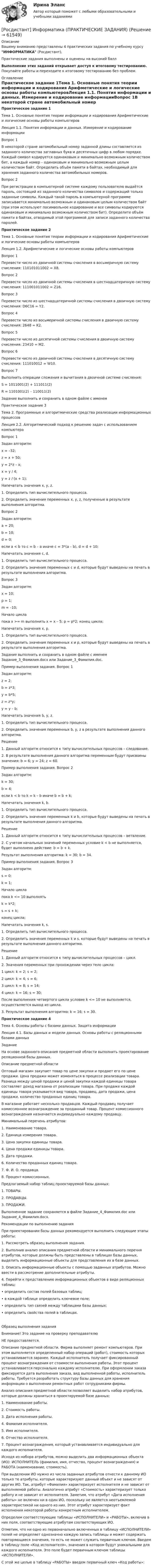     
            Описание
            Вашему вниманию представлены 4 практических задания по учебному курсу ИНФОРМАТИКА (Росдистант),Практические задания выполнены и оценены на высокий баллВыполнение этих заданий открывает доступ к итоговому тестированию. Покупайте работы и переходите к итоговому тестированию без проблем. 
            Оглавление
            Практическое задание 1Тема 1. Основные понятия теории информации и кодирования Арифметические и логические основы работы компьютеровЛекция 1.1. Понятия информации и данных. Измерение и кодирование информацииВопрос 1В некоторой стране автомобильный номер заданной длины составляется из заданного количества заглавных букв и десятичных цифр в любом порядке. Каждый символ кодируется одинаковым и минимально возможным количеством бит, а каждый номер – одинаковым и минимально возможным целым количеством байт. Определить объём памяти в байтах, необходимый для хранения заданного количества автомобильных номеров.Вопрос 2При регистрации в компьютерной системе каждому пользователю выдаётся пароль, состоящий из заданного количества символов и содержащий только заданные символы. Каждый такой пароль в компьютерной программе записывается минимально возможным и одинаковым целым количеством байт (при этом используют посимвольное кодирование и все символы кодируются одинаковым и минимально возможным количеством бит). Определите объём памяти в байтах, отводимый этой программой для записи заданного количества паролей.Практическое задание 2Тема 1. Основные понятия теории информации и кодирования Арифметические и логические основы работы компьютеровЛекция 1.2. Арифметические и логические основы работы компьютеровВопрос 1Перевести число из двоичной системы счисления в восьмеричную систему счисления: 110101011002 = X8.Вопрос 2Перевести число из двоичной системы счисления в шестнадцатеричную систему счисления: 111001011002 = Z16.Вопрос 3Перевести число из шестнадцатеричной системы счисления в двоичную систему счисления: D6C16 = Y2.Вопрос 4Перевести число из восьмеричной системы счисления в двоичную систему счисления: 2648 = K2.Вопрос 5Перевести число из десятичной системы счисления в двоичную систему счисления: 23410 = M2.Вопрос 6Перевести число из двоичной системы счисления в десятичную систему счисления: 111010012 = W10.Вопрос 7Выполнить операции сложения и вычитания в двоичной системе счисления:S = 1011001(2) + 111011(2)R = 1101001(2) – 110011(2)Задание выполнить и сохранить в одном файле с именем Практическое задание 3Тема 2. Программные и алгоритмические средства реализации информационных процессовЛекция 2.2. Алгоритмический подход к решению задач с использованием компьютераВопрос 1Задан алгоритм:x = –32; z = x + 50;  y = 2*z – x;  x = y / 4;  y = z / (x + 1);Напечатать значения x, y, z.1.	Определить тип вычислительного процесса.2.	Определить значения переменных x, y, z, полученные в результате выполнения алгоритма.Вопрос 2Задан алгоритм:a = 20; b = 10; d = 0; если a < b то c = b – a иначе c = 3*(a – b), d = d + 10;Напечатать значения c, d.1.	Определить тип вычислительного процесса.2.	Определить значения переменных c и d, которые будут выведены на печать в результате выполнения алгоритма.Вопрос 3Задан алгоритм:x = 10; p = 1; m = –10;Начало цикла пока x >= m выполнить x = x – 5; p = p*2; конец цикла;Напечатать значения x, p.1.	Определить тип вычислительного процесса.2.	Определить значения переменных x и p, которые будут выведены на печать в результате выполнения алгоритма.Задание выполнить и сохранить в одном файле с именем Задание_3_Фамилия.docx или Задание_3_Фамилия.doc. Пример выполнения задания. Вопрос 1Задан алгоритм:z = 2; b = z*3; y = b*5; z = z*y; y = y – b;Напечатать значения b, y, z.1.	Определить тип вычислительного процесса.2.	Определить значения переменных b, y, z в результате выполнения данного алгоритма.Решение1.	Данный алгоритм относится к типу вычислительных процессов – следование.2.	В результате выполнения данного алгоритма переменным будут присвоены значения: b = 6; y = 24; z = 60.Пример выполнения задания. Вопрос 2Задан алгоритм:k = 30; b = 4;если k < b то k = k – b иначе b = b + k;Напечатать значения k, b.1.	Определить тип вычислительного процесса.2.	Определить значения переменных k и b, которые будут выведены на печать в результате выполнения данного алгоритма.Решение1.	Данный алгоритм относится к типу вычислительных процессов – ветвление.2.	С учетом начальных значений переменных условие k < b не выполняется, будет выполнено действие: b = b + k.Результат выполнения алгоритма: k = 30; b = 34.Пример выполнения задания. Вопрос 3Задан алгоритм:s = 0; k = 1; Начало цикла пока k <= 10 выполнять k = k*2; s = s + k; конец цикла; Напечатать значения k, s.1.	Определить тип вычислительного процесса.2.	Определить значения переменных k и s, которые будут выведены на печать в результате выполнения данного алгоритма.Решение1.	Данный алгоритм относится к типу вычислительных процессов – цикл.2.	Значения переменных при прохождении через тело цикла:1 цикл: k = 2;  s = 2; 2 цикл: k = 4;  s = 6;3 цикл: k = 8;  s = 14; 4 цикл: k = 16; s = 30;После выполнения четвертого цикла условие k <= 10 не выполняется, осуществляется выход из цикла.3.	Результат выполнения алгоритма: k = 16; s = 30.Практическое задание 4Тема 4. Основы работы с базами данных. Защита информацииЛекция 4.1. Базы данных и модели данных. Основы работы с реляционными базами данныхЗадание На основе заданного описания предметной области выполнить проектирование реляционной базы данных.Описание предметной областиОптовый магазин закупает товар по цене закупки и продает его по цене продажи. Цена продажи может изменяться в процессе реализации товара. Разница между ценой продажи и ценой закупки каждой единицы товара составляет доход магазина от реализации товара. При продаже каждой единицы товара указывается вид товара, продавец, дата продажи, цена продажи, количество проданных единиц товара.В магазине работает несколько продавцов. Каждый продавец получает комиссионное вознаграждение за проданный товар. Процент комиссионного вознаграждения назначается индивидуально каждому продавцу.Минимальный перечень атрибутов:1.	Наименование товара.2.	Единица измерения товара.3.	Цена закупки единицы товара.4.	Цена продажи единицы товара.5.	Дата продажи. 6.	Количество проданных единиц товара.7.	Ф. И. О. продавца.8.	Процент комиссионных.Предлагаемый набор таблиц проектируемой базы данных:1.	ТОВАРЫ.2.	ПРОДАВЦЫ.3.	ПРОДАЖИ.Выполненное задание сохраняется в файле Задание_4_Фамилия.doc или Задание_4_Фамилия.docx.Рекомендации по выполнению заданияПри проектировании базы данных рекомендуется выполнить следующие этапы работы:1.	Рассмотреть образец выполнения задания.2.	Выполнив анализ описания предметной области и минимального перечня атрибутов, которые должны быть представлены в таблицах базы данных, выделить информационные объекты для представления их в базе данных.3.	Описать информационные объекты с помощью заданных атрибутов. Можно ввести в рассмотрение дополнительные атрибуты.4.	Перейти к представлению информационных объектов в виде реляционных таблиц:•	определить состав полей базовых таблиц; •	в каждой таблице определить ключевое поле; •	определить тип связей между таблицами базы данных;•	определить свойства полей в таблицах.Образец выполнения задания Внимание! Это задание на проверку преподавателю НЕ предоставляется.Описание предметной области. Фирма выполняет ремонт компьютеров. При этом выполняется определенный набор операций (работ), стоимость которых устанавливается заранее. Каждый исполнитель получает фиксированный процент вознаграждения от стоимости выполнения работы. Этот процент устанавливается персонально каждому исполнителю. При оформлении заказа фиксируется дата выполнения заказа, вид выполненной работы, исполнитель работы. Требуется разработать структуру базы данных для хранения информации о выполнении ремонтных работ сотрудниками фирмы.Анализ описания предметной области позволяет выделить набор атрибутов, которые должны храниться в проектируемой базе данных: 1.	Наименование работы.2.	Стоимость работы.3.	Дата исполнения работы.4.	Фамилия исполнителя.5.	Имя исполнителя.6.	Отчество исполнителя.7.	Процент вознаграждения, который устанавливается индивидуально для каждого исполнителя.Исходя из набора атрибутов, можно выделить два информационных объекта (ИО): ИСПОЛНИТЕЛЬ (фамилия, имя, отчество, процент вознаграждения) и РАБОТА (наименование, стоимость). При выделении ИО нужно из числа заданных атрибутов отнести к данному ИО только те атрибуты, которые характеризуют данный объект и не зависят от других ИО. Так, атрибут «Фамилия» характеризует исполнителя и не зависит от выполняемой работы. Аналогично атрибут «Стоимость» характеризует только работу и не зависит от исполнителя. Заметим, что атрибут «Дата исполнения работы» не включен ни в один ИО, поскольку не является неотъемлемой характеристикой ни одного из них. Этот атрибут характеризует факт исполнения некоторой работы конкретным исполнителем. Определим соответствующие таблицы «ИСПОЛНИТЕЛИ» и «РАБОТЫ», включив в них поля, соответствующие атрибутам соответствующих ИО. Отметим, что ни одно из первоначально включенных в таблицу «ИСПОЛНИТЕЛИ» полей не определяет однозначно каждую запись таблицы и может содержать повторяющиеся значения, то есть не может служить первичным ключом. Введем в таблицу поле «Код исполнителя», значения в котором будут уникальными для каждого исполнителя. Это поле будет первичным ключом таблицы «ИСПОЛНИТЕЛИ». С этой же целью в таблицу «РАБОТЫ» введем первичный ключ «Код работы»:  
            
            
            [Росдистант] Информатика (контрольная работа, практические задания)[Росдистант] Информатика (ПРАКТИЧЕСКИЕ ЗАДАНИЯ)[Росдистант]Информатика.ПРАКТИЧЕСКОЕ ЗАДАНИЕ 1.Росдистант ТГУ 2023г [Росдистант]Информатика.ПРАКТИЧЕСКОЕ ЗАДАНИЕ 2.Росдистант ТГУ 2023г [Росдистант]Информатика.ПРАКТИЧЕСКОЕ ЗАДАНИЕ 3.Росдистант ТГУ 2023г [Росдистант] Информационная безопасность (667) (промежуточные и итоговый тесты, вопросы, ответы)[Росдистант] Информационная безопасность.Итоговый тест Росдистант ТГУ 2022г [Росдистант] Иностранный язык в сфере юриспруденции (Практические задания для ВКС) Росдистант ТГУ[Росдистант] Иностранный язык в сфере юриспруденции (Практические задания для ВКС) Росдистант ТГУ[Росдистант] Иностранный язык в сфере юриспруденции  (ПРОМЕЖУТОЧНЫЙ ТЕСТ) Росдистант ТГУ(Росдистант) Интегралы типа ∫R(x,√a²–x²)dx берутся с помощью подстановки(Росдистант) Интегрированием по частям называется нахождение интегралаРосдистант. Информатика 2.Практическое задание 5.1. Вариант 1 (х=20).Росдистант. Информатика 2.Практическое задание 5.2. Вариант 1