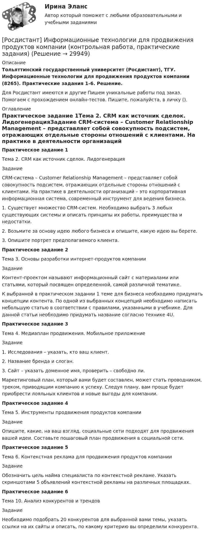     
          Описание
          Тольяттинский государственный университет (Росдистант), ТГУ. Информационные технологии для продвижения продуктов компании (8265). Практические задания 1-6. Решение.Для Росдистант имеются и другие  Пишем уникальные работы под заказ. Помогаем с прохождением онлайн-тестов. Пишите, пожалуйста, в личку (). 
          Оглавление
          Практическое задание 1Тема 2. CRM как источник сделок. ЛидогенерацияЗадание CRM-система – Customer Relationship Management – представляет собой совокупность подсистем, отражающих отдельные стороны отношений с клиентами. На практике в деятельности организаций – это корпоративная информационная система, современный инструмент для ведения бизнеса.1.	Существует множество CRM-систем. Необходимо выбрать 3 любых существующих системы и описать принципы их работы, преимущества и недостатки.2.	Возьмите за основу идею любого бизнеса и опишите, какую идею вы берете.3.	Опишите портрет предполагаемого клиента.Практическое задание 2Тема 3. Основы разработки интернет-продуктов компанииЗаданиеКонтент-проектом называют информационный сайт с материалами или статьями, который посвящен определенной, самой различной тематике.К выбранной в практическом задании 1 теме для бизнеса необходимо придумать концепции контента. По одной из выбранных концепций необходимо написать небольшую статью в соответствии с правилами, указанными в учебнике. Для данной статьи необходимо придумать название согласно технике 4U.Практическое задание 3Тема 4. Медиаплан продвижения. Мобильное приложениеЗадание1.	Исследования – указать, кто ваш клиент.2.	Название бренда и слоган.3.	Сайт – указать доменное имя, проверить – свободно ли.Маркетинговый план, который вами будет составлен, может стать проводником, треком, приводящим компанию к успеху. Следуя плану, вам проще будет приобрести лояльных клиентов и новые выгоды для компании. Практическое задание 4Тема 5. Инструменты продвижения продуктов компанииЗадание Опишите, какие, на ваш взгляд. социальные сети подходят для продвижения вашей идеи. Составьте пошаговый план продвижения в социальной сети.Практическое задание 5Тема 6. Контекстная реклама для продвижения продуктов компанииЗадание Обозначить цель найма специалиста по контекстной рекламе. Указать скриншотами 5 объявлений контекстной рекламы на различных площадках.Практическое задание 6Тема 10. Анализ конкурентов и трендовЗаданиеНеобходимо подобрать 20 конкурентов для выбранной вами темы, указать ссылки на их сайты и описать, по какому критерию вы определили конкурента. 
            
            
            [Росдистант] Информационные технологии в управлении проектами (контрольная работа, практические задания)[Росдистант] Информационные технологии для продвижения продуктов компании (контрольная работа, практические задания)[Росдистант] Информационные технологии для продвижения продуктов компании.Практическое задание 1.Росдистант ТГУ 2022г [Росдистант] Информационные технологии для продвижения продуктов компании.Практическое задание 2.Росдистант ТГУ 2022г [Росдистант] Информационные технологии для продвижения продуктов компании.Практическое задание 3.Росдистант ТГУ 2022г [Росдистант] Информационные технологии для продвижения продуктов компании.Практическое задание 4.Росдистант ТГУ 2022г [Росдистант] Информационные технологии для продвижения продуктов компании.Практическое задание 5.Росдистант ТГУ 2022г [Росдистант]Информационно-измерительная техника в электроэнергетике.Росдистант ТГУ 2022г[Росдистант] Информационные технологии в менеджменте (контрольная работа, практические задания)[Росдистант] Информационные технологии в менеджменте (промежуточные и итоговый тесты, вопросы, ответы)[Росдистант] Информационные технологии в профессиональной деятельности (тесты, вопросы, ответы)[Росдистант] Информационные технологии в психологии (тесты, вопросы, ответы)[Росдистант] Информационные технологии в сфере безопасности (контрольная работа, практические задания)Росдистант. Информационные технологии в сфере безопасности. Практические работы.