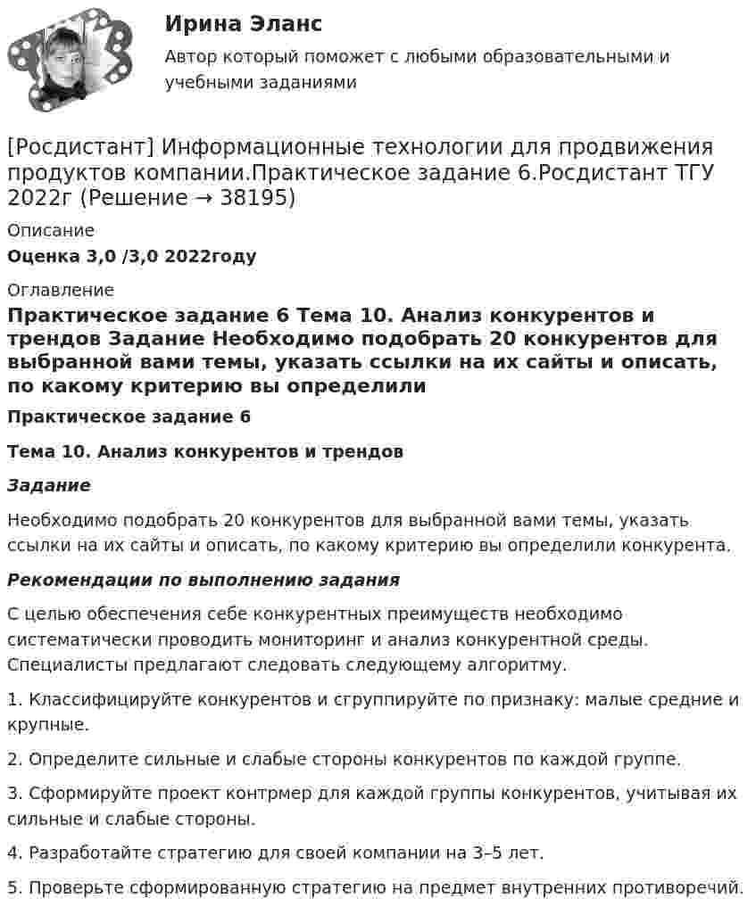     
          Описание
          Оценка 3,0 /3,0 2022году 
          Оглавление
           Практическое задание 6 Тема 10. Анализ конкурентов и трендов Задание	Необходимо подобрать 20 конкурентов для выбранной вами темы, указать ссылки на их сайты и описать, по какому критерию вы определили конкурента.  Рекомендации по выполнению задания	С целью обеспечения себе конкурентных преимуществ необходимо систематически проводить мониторинг и анализ конкурентной среды. Специалисты предлагают следовать следующему алгоритму.	1.       Классифицируйте конкурентов и сгруппируйте по признаку: малые средние и крупные.	2.       Определите сильные и слабые стороны конкурентов по каждой группе.	3.       Сформируйте проект контрмер для каждой группы конкурентов, учитывая их сильные и слабые стороны.	4.       Разработайте стратегию для своей компании на 3–5 лет.	5.       Проверьте сформированную стратегию на предмет внутренних противоречий.  
            
            
            [Росдистант] Информационные технологии для продвижения продуктов компании.Практическое задание 5.Росдистант ТГУ 2022г [Росдистант] Информационные технологии для продвижения продуктов компании.Практическое задание 6.Росдистант ТГУ 2022г [Росдистант] Информационные технологии для создания инновационного контента (8696) (контрольная работа, практические задания)[Росдистант] Информационные технологии для создания инновационного контента (итоговый тест, вопросы, ответы)Росдистант Испытания силовых установок транспортных средствРосдистант Испытания силовых установок транспортных средств вариант 2 [Росдистант] Испытания силовых установок транспортных средств (контрольная работа, практические задания, вариант 1)Росдистант. Информационные технологии в сфере безопасности. Практические работы.[Росдистант] Информационные технологии в сфере безопасности (тесты, вопросы, ответы)[Росдистант] Информационные технологии в управлении проектами (контрольная работа, практические задания)[Росдистант] Информационные технологии для продвижения продуктов компании (контрольная работа, практические задания)[Росдистант] Информационные технологии для продвижения продуктов компании.Практическое задание 1.Росдистант ТГУ 2022г [Росдистант] Информационные технологии для продвижения продуктов компании.Практическое задание 2.Росдистант ТГУ 2022г [Росдистант] Информационные технологии для продвижения продуктов компании.Практическое задание 3.Росдистант ТГУ 2022г 