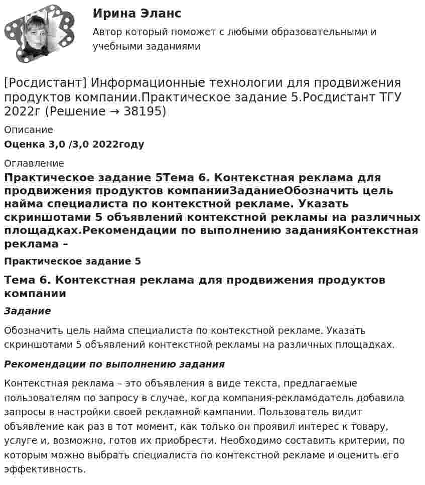     
          Описание
          Оценка 3,0 /3,0 2022году 
          Оглавление
          Практическое задание 5Тема 6. Контекстная реклама для продвижения продуктов компанииЗаданиеОбозначить цель найма специалиста по контекстной рекламе. Указать скриншотами 5 объявлений контекстной рекламы на различных площадках.Рекомендации по выполнению заданияКонтекстная реклама – это объявления в виде текста, предлагаемые пользователям по запросу в случае, когда компания-рекламодатель добавила запросы в настройки своей рекламной кампании. Пользователь видит объявление как раз в тот момент, как только он проявил интерес к товару, услуге и, возможно, готов их приобрести. Необходимо составить критерии, по которым можно выбрать специалиста по контекстной рекламе и оценить его эффективность.  
            
            
            [Росдистант] Информационные технологии для продвижения продуктов компании.Практическое задание 4.Росдистант ТГУ 2022г [Росдистант] Информационные технологии для продвижения продуктов компании.Практическое задание 5.Росдистант ТГУ 2022г [Росдистант] Информационные технологии для продвижения продуктов компании.Практическое задание 6.Росдистант ТГУ 2022г [Росдистант] Информационные технологии для создания инновационного контента (8696) (контрольная работа, практические задания)[Росдистант] Информационные технологии для создания инновационного контента (итоговый тест, вопросы, ответы)Росдистант Испытания силовых установок транспортных средствРосдистант Испытания силовых установок транспортных средств вариант 2 [Росдистант] Информационные технологии в сфере безопасности (контрольная работа, практические задания)Росдистант. Информационные технологии в сфере безопасности. Практические работы.[Росдистант] Информационные технологии в сфере безопасности (тесты, вопросы, ответы)[Росдистант] Информационные технологии в управлении проектами (контрольная работа, практические задания)[Росдистант] Информационные технологии для продвижения продуктов компании (контрольная работа, практические задания)[Росдистант] Информационные технологии для продвижения продуктов компании.Практическое задание 1.Росдистант ТГУ 2022г [Росдистант] Информационные технологии для продвижения продуктов компании.Практическое задание 2.Росдистант ТГУ 2022г 
