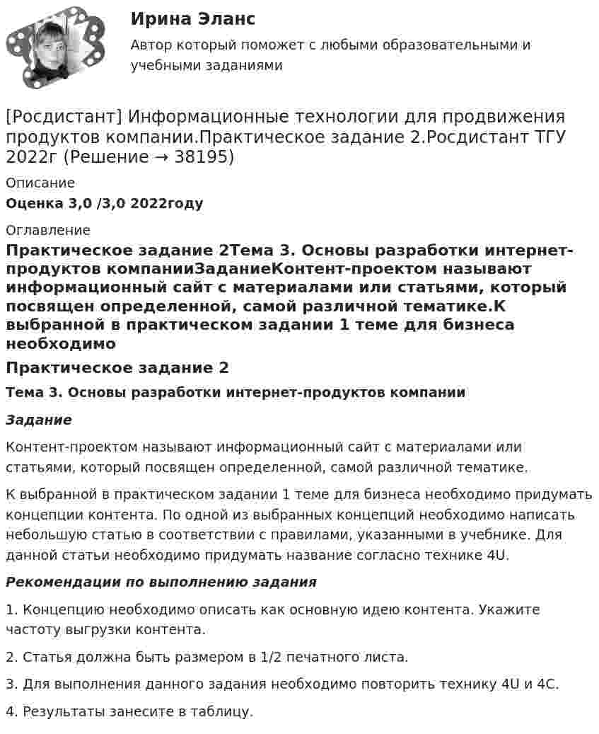     
          Описание
          Оценка 3,0 /3,0 2022году 
          Оглавление
          Практическое задание 2Тема 3. Основы разработки интернет-продуктов компанииЗаданиеКонтент-проектом называют информационный сайт с материалами или статьями, который посвящен определенной, самой различной тематике.К выбранной в практическом задании 1 теме для бизнеса необходимо придумать концепции контента. По одной из выбранных концепций необходимо написать небольшую статью в соответствии с правилами, указанными в учебнике. Для данной статьи необходимо придумать название согласно технике 4U.Рекомендации по выполнению задания1.       Концепцию необходимо описать как основную идею контента. Укажите частоту выгрузки контента.2.       Статья должна быть размером в 1/2 печатного листа.3.       Для выполнения данного задания необходимо повторить технику 4U и 4С.4.       Результаты занесите в таблицу.  
            
            
            [Росдистант] Информационные технологии для продвижения продуктов компании.Практическое задание 1.Росдистант ТГУ 2022г [Росдистант] Информационные технологии для продвижения продуктов компании.Практическое задание 2.Росдистант ТГУ 2022г [Росдистант] Информационные технологии для продвижения продуктов компании.Практическое задание 3.Росдистант ТГУ 2022г [Росдистант] Информационные технологии для продвижения продуктов компании.Практическое задание 4.Росдистант ТГУ 2022г [Росдистант] Информационные технологии для продвижения продуктов компании.Практическое задание 5.Росдистант ТГУ 2022г [Росдистант] Информационные технологии для продвижения продуктов компании.Практическое задание 6.Росдистант ТГУ 2022г [Росдистант] Информационные технологии для создания инновационного контента (8696) (контрольная работа, практические задания)[Росдистант] Информационные технологии в менеджменте (промежуточные и итоговый тесты, вопросы, ответы)[Росдистант] Информационные технологии в профессиональной деятельности (тесты, вопросы, ответы)[Росдистант] Информационные технологии в психологии (тесты, вопросы, ответы)[Росдистант] Информационные технологии в сфере безопасности (контрольная работа, практические задания)Росдистант. Информационные технологии в сфере безопасности. Практические работы.[Росдистант] Информационные технологии в сфере безопасности (тесты, вопросы, ответы)[Росдистант] Информационные технологии в управлении проектами (контрольная работа, практические задания)