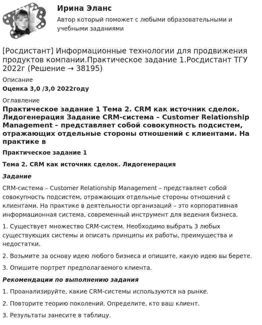     
          Описание
          Оценка 3,0 /3,0 2022году 
          Оглавление
           Практическое задание 1 Тема 2. CRM как источник сделок. Лидогенерация Задание 	CRM-система – Customer Relationship Management – представляет собой совокупность подсистем, отражающих отдельные стороны отношений с клиентами. На практике в деятельности организаций – это корпоративная информационная система, современный инструмент для ведения бизнеса.	1.                Существует множество CRM-систем. Необходимо выбрать 3 любых существующих системы и описать принципы их работы, преимущества и недостатки.	2.                Возьмите за основу идею любого бизнеса и опишите, какую идею вы берете.	3.                Опишите портрет предполагаемого клиента. Рекомендации по выполнению задания 	1.                Проанализируйте, какие CRM-системы используются на рынке. 	2.                Повторите теорию поколений. Определите, кто ваш клиент.	3.                Результаты занесите в таблицу.  
            
            
            [Росдистант] Информационные технологии для продвижения продуктов компании (контрольная работа, практические задания)[Росдистант] Информационные технологии для продвижения продуктов компании.Практическое задание 1.Росдистант ТГУ 2022г [Росдистант] Информационные технологии для продвижения продуктов компании.Практическое задание 2.Росдистант ТГУ 2022г [Росдистант] Информационные технологии для продвижения продуктов компании.Практическое задание 3.Росдистант ТГУ 2022г [Росдистант] Информационные технологии для продвижения продуктов компании.Практическое задание 4.Росдистант ТГУ 2022г [Росдистант] Информационные технологии для продвижения продуктов компании.Практическое задание 5.Росдистант ТГУ 2022г [Росдистант] Информационные технологии для продвижения продуктов компании.Практическое задание 6.Росдистант ТГУ 2022г [Росдистант] Информационные технологии в менеджменте (контрольная работа, практические задания)[Росдистант] Информационные технологии в менеджменте (промежуточные и итоговый тесты, вопросы, ответы)[Росдистант] Информационные технологии в профессиональной деятельности (тесты, вопросы, ответы)[Росдистант] Информационные технологии в психологии (тесты, вопросы, ответы)[Росдистант] Информационные технологии в сфере безопасности (контрольная работа, практические задания)Росдистант. Информационные технологии в сфере безопасности. Практические работы.[Росдистант] Информационные технологии в сфере безопасности (тесты, вопросы, ответы)