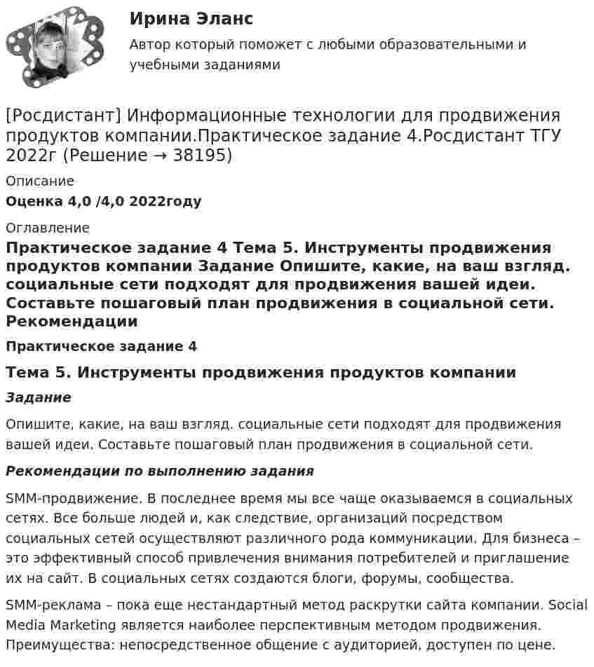     
          Описание
          Оценка 4,0 /4,0 2022году 
          Оглавление
           Практическое задание 4	Тема 5. Инструменты продвижения продуктов компании Задание 	Опишите, какие, на ваш взгляд. социальные сети подходят для продвижения вашей идеи. Составьте пошаговый план продвижения в социальной сети. Рекомендации по выполнению задания	SMM-продвижение. В последнее время мы все чаще оказываемся в социальных сетях. Все больше людей и, как следствие, организаций посредством социальных сетей осуществляют различного рода коммуникации. Для бизнеса – это эффективный способ привлечения внимания потребителей и приглашение их на сайт. В социальных сетях создаются  блоги, форумы, сообщества. 	SMM-реклама – пока еще нестандартный метод раскрутки сайта компании. Social Media Marketing является наиболее перспективным методом продвижения. Преимущества: непосредственное общение с аудиторией, доступен по цене.  
            
            
            [Росдистант] Информационные технологии для продвижения продуктов компании.Практическое задание 3.Росдистант ТГУ 2022г [Росдистант] Информационные технологии для продвижения продуктов компании.Практическое задание 4.Росдистант ТГУ 2022г [Росдистант] Информационные технологии для продвижения продуктов компании.Практическое задание 5.Росдистант ТГУ 2022г [Росдистант] Информационные технологии для продвижения продуктов компании.Практическое задание 6.Росдистант ТГУ 2022г [Росдистант] Информационные технологии для создания инновационного контента (8696) (контрольная работа, практические задания)[Росдистант] Информационные технологии для создания инновационного контента (итоговый тест, вопросы, ответы)Росдистант Испытания силовых установок транспортных средств[Росдистант] Информационные технологии в психологии (тесты, вопросы, ответы)[Росдистант] Информационные технологии в сфере безопасности (контрольная работа, практические задания)Росдистант. Информационные технологии в сфере безопасности. Практические работы.[Росдистант] Информационные технологии в сфере безопасности (тесты, вопросы, ответы)[Росдистант] Информационные технологии в управлении проектами (контрольная работа, практические задания)[Росдистант] Информационные технологии для продвижения продуктов компании (контрольная работа, практические задания)[Росдистант] Информационные технологии для продвижения продуктов компании.Практическое задание 1.Росдистант ТГУ 2022г 