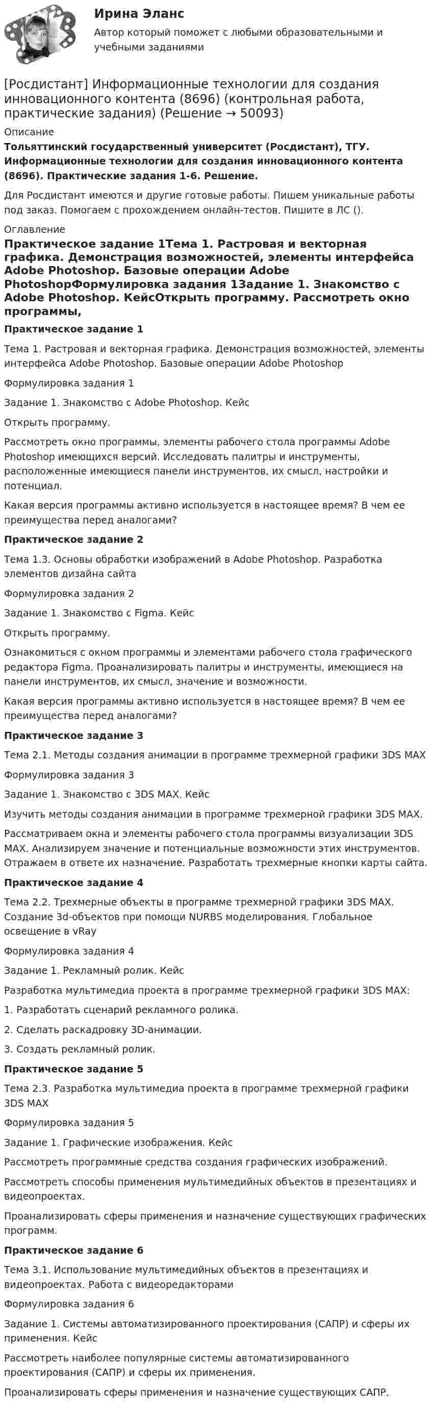     
            Описание
            Тольяттинский государственный университет (Росдистант), ТГУ. Информационные технологии для создания инновационного контента (8696). Практические задания 1-6. Решение.Для Росдистант имеются и другие готовые работы. Пишем уникальные работы под заказ. Помогаем с прохождением онлайн-тестов. Пишите в ЛС (). 
            Оглавление
            Практическое задание 1Тема 1. Растровая и векторная графика. Демонстрация возможностей, элементы интерфейса Adobe Photoshop. Базовые операции Adobe PhotoshopФормулировка задания 1Задание 1. Знакомство с Adobe Photoshop. КейсОткрыть программу. Рассмотреть окно программы, элементы рабочего стола программы Adobe Photoshop имеющихся версий. Исследовать палитры и инструменты, расположенные имеющиеся панели инструментов, их смысл, настройки и потенциал.Какая версия программы активно используется в настоящее время? В чем ее преимущества перед аналогами?Практическое задание 2Тема 1.3. Основы обработки изображений в Adobe Photoshop. Разработка элементов дизайна сайтаФормулировка задания 2Задание 1. Знакомство с Figma. КейсОткрыть программу. Ознакомиться с окном программы и элементами рабочего стола графического редактора Figma. Проанализировать палитры и инструменты, имеющиеся на панели инструментов, их смысл, значение и возможности.Какая версия программы активно используется в настоящее время? В чем ее преимущества перед аналогами?Практическое задание 3Тема 2.1. Методы создания анимации в программе трехмерной графики 3DS MAXФормулировка задания 3Задание 1. Знакомство с 3DS MAX. КейсИзучить методы создания анимации в программе трехмерной графики 3DS MAX.Рассматриваем окна и элементы рабочего стола программы визуализации 3DS MAX. Анализируем значение и потенциальные возможности этих инструментов. Отражаем в ответе их назначение. Разработать трехмерные кнопки карты сайта.Практическое задание 4Тема 2.2. Трехмерные объекты в программе трехмерной графики 3DS MAX. Создание 3d-объектов при помощи NURBS моделирования. Глобальное освещение в vRay Формулировка задания 4Задание 1. Рекламный ролик. КейсРазработка мультимедиа проекта в программе трехмерной графики 3DS MAX:1. Разработать сценарий рекламного ролика.2. Сделать раскадровку 3D-анимации.3. Создать рекламный ролик.Практическое задание 5Тема 2.3. Разработка мультимедиа проекта в программе трехмерной графики 3DS MAXФормулировка задания 5Задание 1. Графические изображения. КейсРассмотреть программные средства создания графических изображений. Рассмотреть способы применения мультимедийных объектов в презентациях и видеопроектах. Проанализировать сферы применения и назначение существующих графических программ. Практическое задание 6Тема 3.1. Использование мультимедийных объектов в презентациях и видеопроектах. Работа с видеоредакторамиФормулировка задания 6Задание 1. Системы автоматизированного проектирования (САПР) и сферы их применения. КейсРассмотреть наиболее популярные системы автоматизированного проектирования (САПР) и сферы их применения. Проанализировать сферы применения и назначение существующих САПР. 
            
            
            [Росдистант] Информационные технологии для продвижения продуктов компании.Практическое задание 6.Росдистант ТГУ 2022г [Росдистант] Информационные технологии для создания инновационного контента (8696) (контрольная работа, практические задания)[Росдистант] Информационные технологии для создания инновационного контента (итоговый тест, вопросы, ответы)Росдистант Испытания силовых установок транспортных средствРосдистант Испытания силовых установок транспортных средств вариант 2 [Росдистант] Испытания силовых установок транспортных средств (контрольная работа, практические задания, вариант 1)[Росдистант] Испытания силовых установок транспортных средств (контрольная работа, практические задания, вариант 2)[Росдистант] Информационные технологии в сфере безопасности (тесты, вопросы, ответы)[Росдистант] Информационные технологии в управлении проектами (контрольная работа, практические задания)[Росдистант] Информационные технологии для продвижения продуктов компании (контрольная работа, практические задания)[Росдистант] Информационные технологии для продвижения продуктов компании.Практическое задание 1.Росдистант ТГУ 2022г [Росдистант] Информационные технологии для продвижения продуктов компании.Практическое задание 2.Росдистант ТГУ 2022г [Росдистант] Информационные технологии для продвижения продуктов компании.Практическое задание 3.Росдистант ТГУ 2022г [Росдистант] Информационные технологии для продвижения продуктов компании.Практическое задание 4.Росдистант ТГУ 2022г 