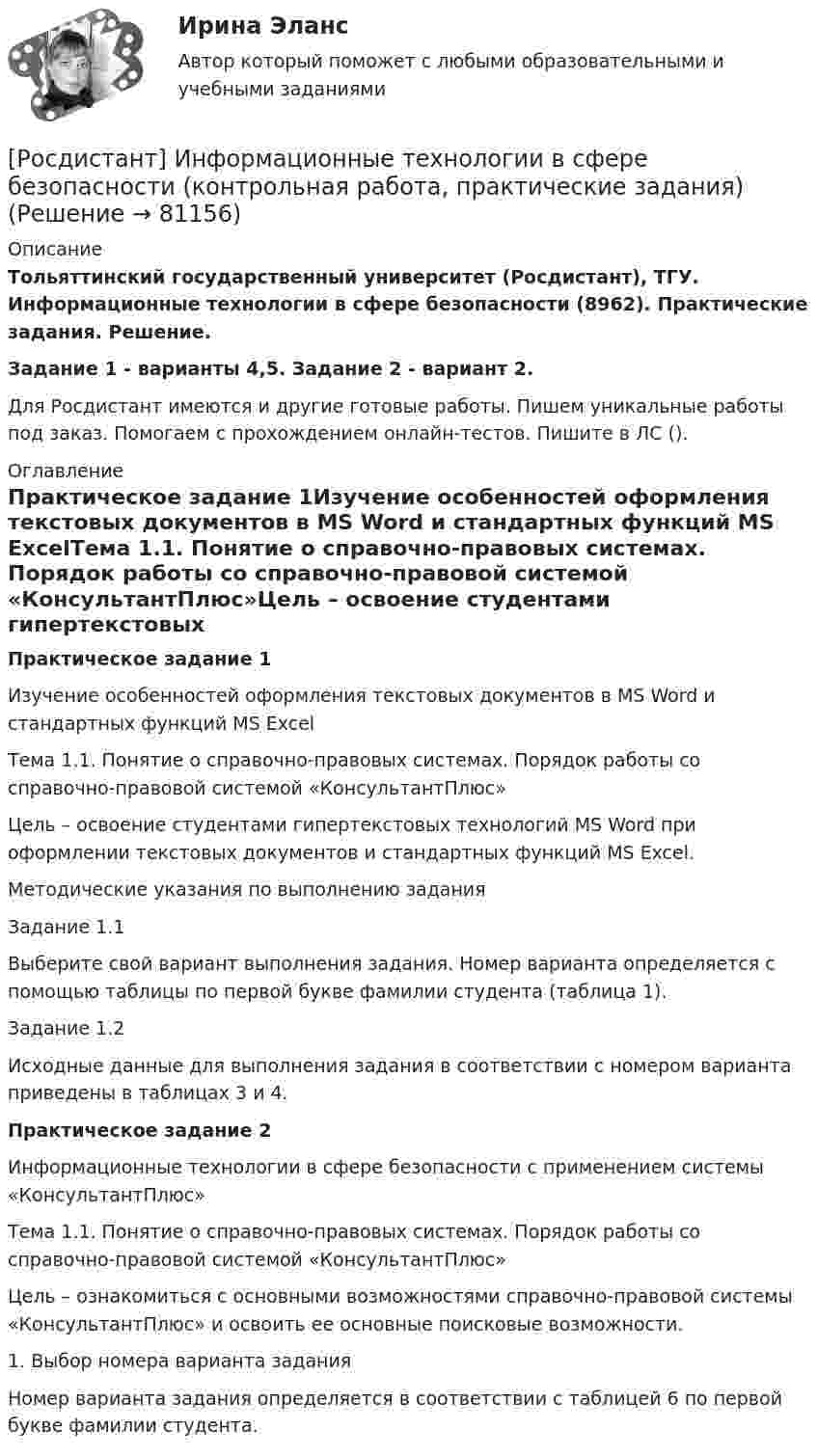     
            Описание
            Тольяттинский государственный университет (Росдистант), ТГУ. Информационные технологии в сфере безопасности (8962). Практические задания. Решение.Задание 1 - варианты 4,5. Задание 2 - вариант 2.Для Росдистант имеются и другие готовые работы. Пишем уникальные работы под заказ. Помогаем с прохождением онлайн-тестов. Пишите в ЛС (). 
            Оглавление
            Практическое задание 1Изучение особенностей оформления текстовых документов в MS Word и стандартных функций MS ExcelТема 1.1. Понятие о справочно-правовых системах. Порядок работы со справочно-правовой системой «КонсультантПлюс»Цель – освоение студентами гипертекстовых технологий MS Word при оформлении текстовых документов и стандартных функций MS Excel.Методические указания по выполнению заданияЗадание 1.1Выберите свой вариант выполнения задания. Номер варианта определяется с помощью таблицы по первой букве фамилии студента (таблица 1).Задание 1.2Исходные данные для выполнения задания в соответствии с номером варианта приведены в таблицах 3 и 4.Практическое задание 2Информационные технологии в сфере безопасности с применением системы «КонсультантПлюс»Тема 1.1. Понятие о справочно-правовых системах. Порядок работы со справочно-правовой системой «КонсультантПлюс»Цель – ознакомиться с основными возможностями справочно-правовой системы «КонсультантПлюс» и освоить ее основные поисковые возможности.1.	Выбор номера варианта заданияНомер варианта задания определяется в соответствии с таблицей 6 по первой букве фамилии студента.  
            
            
            [Росдистант] Информационные технологии в психологии (тесты, вопросы, ответы)[Росдистант] Информационные технологии в сфере безопасности (контрольная работа, практические задания)Росдистант. Информационные технологии в сфере безопасности. Практические работы.[Росдистант] Информационные технологии в сфере безопасности (тесты, вопросы, ответы)[Росдистант] Информационные технологии в управлении проектами (контрольная работа, практические задания)[Росдистант] Информационные технологии для продвижения продуктов компании (контрольная работа, практические задания)[Росдистант] Информационные технологии для продвижения продуктов компании.Практическое задание 1.Росдистант ТГУ 2022г [Росдистант] Информационная безопасность.Итоговый тест Росдистант ТГУ 2022г (Росдистант) Информационная безопасность. Ответы на тесты по курсу[Росдистант] Информационное право (2846) (контрольная работа, практические задания)[Росдистант] Информационное право (2846) (промежуточные и итоговый тесты, вопросы, ответы)[Росдистант]Информационно-измерительная техника в электроэнергетике.Росдистант ТГУ 2022г[Росдистант] Информационные технологии в менеджменте (контрольная работа, практические задания)[Росдистант] Информационные технологии в менеджменте (промежуточные и итоговый тесты, вопросы, ответы)
