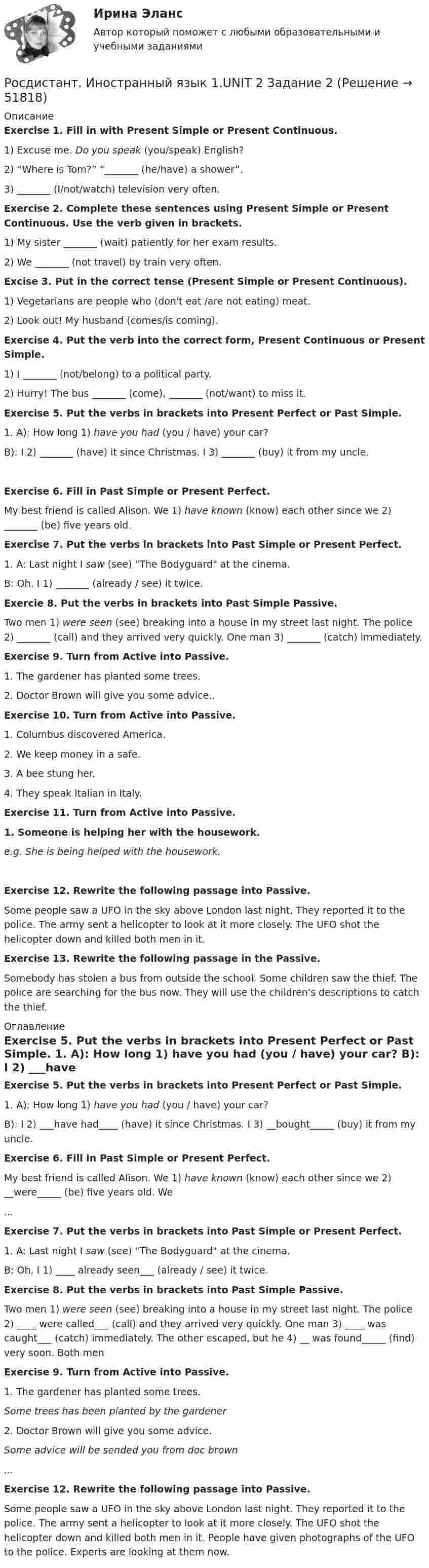     
            Описание
             Exercise 1. Fill in with Present Simple or Present Continuous.	1)               Excuse me. Do you speak (you/speak) English?	2)               “Where is Tom?” “_______ (he/have) a shower”.	3)               _______ (I/not/watch) television very often. Exercise 2. Complete these sentences using Present Simple or Present Continuous. Use the verb given in brackets.	1)               My sister _______ (wait) patiently for her exam results.	2)               We _______ (not travel) by train very often. Excise 3. Put in the correct tense (Present Simple or Present Continuous).	1)               Vegetarians are people who (don't eat /are not eating) meat.	2)               Look out! My husband (comes/is coming). Exercise 4. Put the verb into the correct form, Present Continuous or Present Simple.	1)               I _______ (not/belong) to a political party.	2)               Hurry! The bus _______ (come), _______ (not/want) to miss it. Exercise 5. Put the verbs in brackets into Present Perfect or Past Simple.	1.                A):    How long 1) have you had (you / have) your car?	B):    I 2) _______ (have) it since Christmas. I 3) _______ (buy) it from my uncle. Exercise 6. Fill in Past Simple or Present Perfect.	My best friend is called Alison. We 1) have known (know) each other since we 2) _______ (be) five years old.  Exercise 7. Put the verbs in brackets into Past Simple or Present Perfect.	1.                A:     Last night I saw (see) The Bodyguard at the cinema.	B:     Oh, I 1) _______ (already / see) it twice. Exercie 8. Put the verbs in brackets into Past Simple Passive.	Two men 1) were seen (see) breaking into a house in my street last night. The police 2) _______ (call) and they arrived very quickly. One man 3) _______ (catch) immediately.  Exercise 9. Turn from Active into Passive.	1.     The gardener has planted some trees.	2.     Doctor Brown will give you some advice.. Exercise 10.        Turn from Active into Passive.	1.     Columbus discovered America.	2.     We keep money in a safe.	3.     A bee stung her.	4.     They speak Italian in Italy. Exercise 11.        Turn from Active into Passive.1.                Someone is helping her with the housework.e.g.   She is being helped with the housework. Exercise 12.        Rewrite the following passage into Passive.	Some people saw a UFO in the sky above London last night. They reported it to the police. The army sent a helicopter to look at it more closely. The UFO shot the helicopter down and killed both men in it. Exercise 13.        Rewrite the following passage in the Passive.	Somebody has stolen a bus from outside the school. Some children saw the thief. The police are searching for the bus now. They will use the children's descriptions to catch the thief. 
            Оглавление
             Exercise 5. Put the verbs in brackets into Present Perfect or Past Simple.	1.                A):    How long 1) have you had (you / have) your car?	B):    I 2) ___have had____ (have) it since Christmas. I 3) __bought_____ (buy) it from my uncle. Exercise 6. Fill in Past Simple or Present Perfect.My best friend is called Alison. We 1) have known (know) each other since we 2) __were_____ (be) five years old. We ... Exercise 7. Put the verbs in brackets into Past Simple or Present Perfect.	1.                A:     Last night I saw (see) The Bodyguard at the cinema.	B:     Oh, I 1) ____ already seen___ (already / see) it twice. Exercise 8. Put the verbs in brackets into Past Simple Passive.Two men 1) were seen (see) breaking into a house in my street last night. The police 2) ____ were called___ (call) and they arrived very quickly. One man 3) ____ was caught___ (catch) immediately. The other escaped, but he 4) __ was found_____ (find) very soon. Both men  Exercise 9. Turn from Active into Passive.	1.     The gardener has planted some trees.   Some trees has been planted by the gardener	2.     Doctor Brown will give you some advice.    Some advice will be sended you from doc brown... Exercise 12.        Rewrite the following passage into Passive.Some people saw a UFO in the sky above London last night. They reported it to the police. The army sent a helicopter to look at it more closely. The UFO shot the helicopter down and killed both men in it. People have given photographs of the UFO to the police. Experts are looking at them now.  
            
            
            [Росдистант] Иностранный язык 1 (474) (промежуточные и итоговый тесты, вопросы, ответы)Росдистант. Иностранный язык 1.UNIT 2 Задание 2Росдистант Иностранный язык 1 (Претест, Юнит 1-2, Итоговый тест) 161 вопрос[Росдистант] Иностранный язык 1 (ТЕСТЫ ОТВЕТЫ) Итоговый, Промежуточный тест UNIT 1-2, Претест.Росдистант. Иностранный язык 2Росдистант. Иностранный язык 2Росдистант. Иностранный язык 2[Росдистант] Инженерно-исследовательские работы в технологии машиностроения (промежуточные и итоговый тесты, вопросы, ответы)[Росдистант] Инновационный менеджмент (2485) (промежуточные и итоговый тесты, вопросы, ответы)[Росдистант] Инновационный менеджмент.Итоговый тест Росдистант ТГУ 2022г РОСДИСТАНТ иностранный 3Росдистант Иностранный язык 1 РОСДИСТАНТ, Иностранный язык 1,2 Задание 1,2, Претест, Промежуточный тестРОСДИСТАНТ Иностранный язык 1-2 ИТОГОВЫЕ ТЕСТЫ