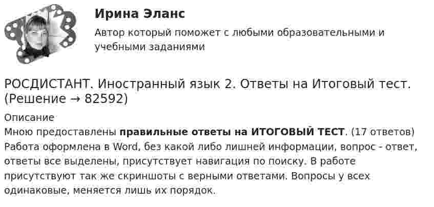     
            Описание
            Мною предоставлены правильные ответы на ИТОГОВЫЙ ТЕСТ. (17 ответов)  Работа оформлена в Word, без какой либо лишней информации, вопрос - ответ, ответы все выделены, присутствует навигация по поиску. В работе присутствуют так же скриншоты с верными ответами. Вопросы у всех одинаковые, меняется лишь их порядок.   
            
            
            [Росдистант]Иностранный язык 2.Итоговый тест Росдистант ТГУ 2023гРОСДИСТАНТ. Иностранный язык 2. Ответы на Итоговый тест.Росдистант. Иностранный  язык 3Росдистант. Иностранный язык 3. Module 1. The World of Work. Reading tasks 1.Росдистант. Иностранный язык 3. Module 1. The World of Work. Video 1.Росдистант. Иностранный язык 3. Module 2. Travels that broaden our minds. Reading tasks 2.Росдистант. Иностранный язык 3. Module 2. Travels that broaden our minds. Video 2.РОСДИСТАНТ. Иностранный язык 2. Выполненное Задание 2.Росдистант Иностранный язык 2 (задание 1)Росдистант Иностранный язык 2 (задание 2)Росдистант Иностранный язык 2 Итоговый тест[Росдистант] Иностранный язык 2 (ИТОГОВЫЙ ТЕСТ)РОСДИСТАНТ\ИНОСТРАННЫЙ ЯЗЫК 2\ ИТОГОВЫЙ ТЕСТ\ 60 ИЗ 60[Росдистант] Иностранный язык 2 (итоговый тест, вопросы, ответы)