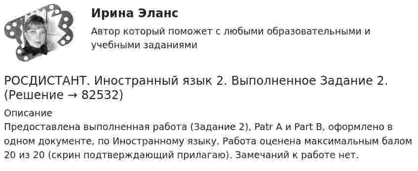     
            Описание
            Предоставлена выполненная работа (Задание 2), Patr A и Part B, оформлено в одном документе, по Иностранному языку. Работа оценена максимальным балом 20 из 20 (скрин подтверждающий прилагаю). Замечаний к работе нет.   
            
            
            РОСДИСТАНТ. Иностранный язык 2. Выполненное Задание 1.РОСДИСТАНТ. Иностранный язык 2. Выполненное Задание 2.Росдистант Иностранный язык 2 (задание 1)Росдистант Иностранный язык 2 (задание 2)Росдистант Иностранный язык 2 Итоговый тест[Росдистант] Иностранный язык 2 (ИТОГОВЫЙ ТЕСТ)РОСДИСТАНТ\ИНОСТРАННЫЙ ЯЗЫК 2\ ИТОГОВЫЙ ТЕСТ\ 60 ИЗ 60РОСДИСТАНТ / Иностранный язык 1,2 / Итоговые тесты[Росдистант] Иностранный язык 1 (474) (промежуточные и итоговый тесты, вопросы, ответы)Росдистант. Иностранный язык 1.UNIT 2 Задание 2Росдистант Иностранный язык 1 (Претест, Юнит 1-2, Итоговый тест) 161 вопрос[Росдистант] Иностранный язык 1 (ТЕСТЫ ОТВЕТЫ) Итоговый, Промежуточный тест UNIT 1-2, Претест.Росдистант. Иностранный язык 2Росдистант. Иностранный язык 2