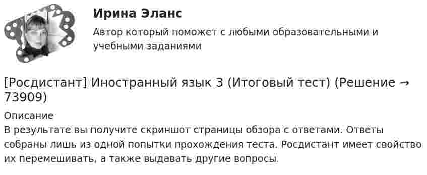     
            Описание
            В результате вы получите скриншот страницы обзора с ответами. Ответы собраны лишь из одной попытки прохождения теста. Росдистант имеет свойство их перемешивать, а также выдавать другие вопросы.   
            
            
            РОСДИСТАНТ Иностранный язык 3 vocabulary and grammar test, reading tasks, video[Росдистант] Иностранный язык 3 (Итоговый тест)[Росдистант] Иностранный язык 3 (контрольная работа, практические задания)Росдистант. Иностранный язык 3. Практические задания. Creative challenge 1-3.(Росдистант) Иностранный язык 3 (тесты, Lanuage in Use, Listening, Reading)(Росдистант) Иностранный язык 3 (тесты, Lanuage in Use, Listening, Reading)РОСДИСТАНТ Иностранный язык 43 vocabulary and grammar test, reading tasks, videoРосдистант. Иностранный язык 3. Module 1. The World of Work. Video 1.Росдистант. Иностранный язык 3. Module 2. Travels that broaden our minds. Reading tasks 2.Росдистант. Иностранный язык 3. Module 2. Travels that broaden our minds. Video 2.Росдистант. Иностранный язык 3. Module 3. When in Rome, do as the Romans do: culture clashes. Reading tasks 3.Росдистант. Иностранный язык 3. Module 3. When in Rome, do as the Romans do: culture clashes. Video 3.Росдистант Иностранный язык 3 Test 1Росдистант Иностранный язык 3 Test 2