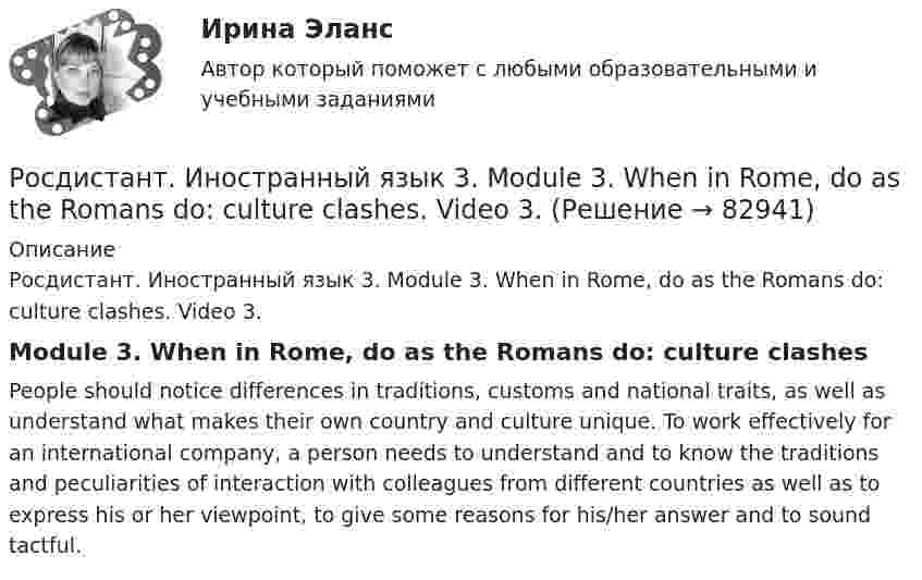     
            Описание
            Росдистант. Иностранный язык 3. Module 3. When in Rome, do as the Romans do: culture clashes. Video 3.Module 3. When in Rome, do as the Romans do: culture clashesPeople should notice differences in traditions, customs and national traits, as well as understand what makes their own country and culture unique. To work effectively for an international company, a person needs to understand and to know the traditions and peculiarities of interaction with colleagues from different countries as well as to express his or her viewpoint, to give some reasons for his/her answer and to sound tactful.   
            
            
            Росдистант. Иностранный язык 3. Module 3. When in Rome, do as the Romans do: culture clashes. Reading tasks 3.Росдистант. Иностранный язык 3. Module 3. When in Rome, do as the Romans do: culture clashes. Video 3.Росдистант Иностранный язык 3 Test 1Росдистант Иностранный язык 3 Test 2Росдистант Иностранный язык 3 Test 3РОСДИСТАНТ Иностранный язык 3 vocabulary and grammar test, reading tasks, video[Росдистант] Иностранный язык 3 (Итоговый тест)[Росдистант] Иностранный язык 2.Итоговый тест Росдистант ТГУ [Росдистант]Иностранный язык 2.Итоговый тест Росдистант ТГУ 2023гРОСДИСТАНТ. Иностранный язык 2. Ответы на Итоговый тест.Росдистант. Иностранный  язык 3Росдистант. Иностранный язык 3. Module 1. The World of Work. Reading tasks 1.Росдистант. Иностранный язык 3. Module 1. The World of Work. Video 1.Росдистант. Иностранный язык 3. Module 2. Travels that broaden our minds. Reading tasks 2.