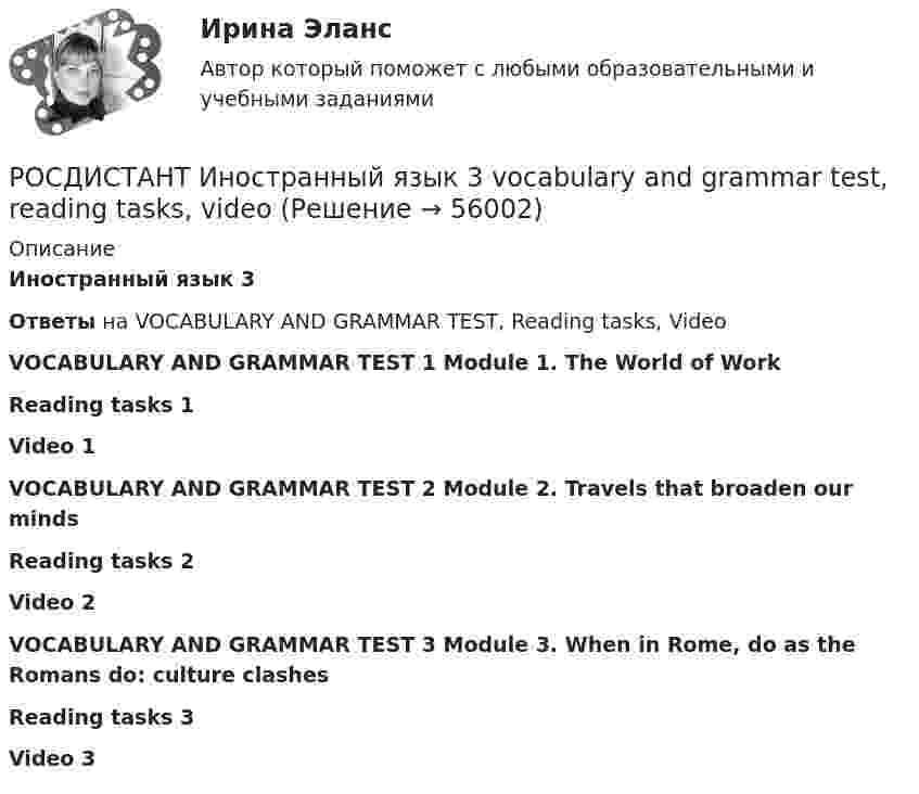      
            Описание
            Иностранный язык 3Ответы на VOCABULARY AND GRAMMAR TEST, Reading tasks, VideoVOCABULARY AND GRAMMAR TEST 1 Module 1. The World of Work Reading tasks 1 Video 1 VOCABULARY AND GRAMMAR TEST 2 Module 2. Travels that broaden our minds Reading tasks 2 Video 2 VOCABULARY AND GRAMMAR TEST 3 Module 3. When in Rome, do as the Romans do: culture clashesReading tasks 3 Video 3    
            
            
            Росдистант Иностранный язык 3 Test 3РОСДИСТАНТ Иностранный язык 3 vocabulary and grammar test, reading tasks, video[Росдистант] Иностранный язык 3 (Итоговый тест)[Росдистант] Иностранный язык 3 (контрольная работа, практические задания)Росдистант. Иностранный язык 3. Практические задания. Creative challenge 1-3.(Росдистант) Иностранный язык 3 (тесты, Lanuage in Use, Listening, Reading)(Росдистант) Иностранный язык 3 (тесты, Lanuage in Use, Listening, Reading)Росдистант. Иностранный язык 3. Module 1. The World of Work. Reading tasks 1.Росдистант. Иностранный язык 3. Module 1. The World of Work. Video 1.Росдистант. Иностранный язык 3. Module 2. Travels that broaden our minds. Reading tasks 2.Росдистант. Иностранный язык 3. Module 2. Travels that broaden our minds. Video 2.Росдистант. Иностранный язык 3. Module 3. When in Rome, do as the Romans do: culture clashes. Reading tasks 3.Росдистант. Иностранный язык 3. Module 3. When in Rome, do as the Romans do: culture clashes. Video 3.Росдистант Иностранный язык 3 Test 1