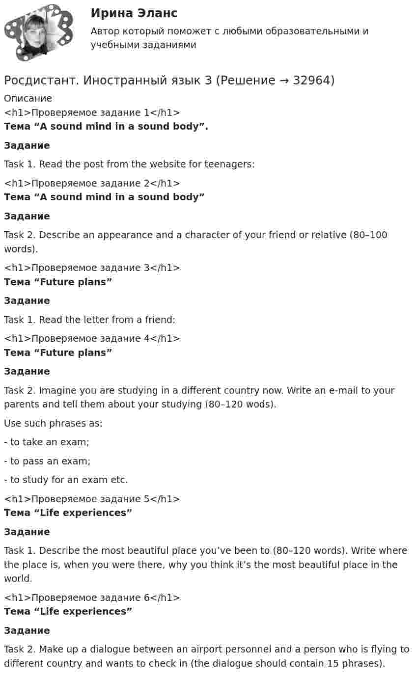     
          Описание
          <h1>Проверяемое задание 1</h1>Тема “A sound mind in a sound body”.ЗаданиеTask 1.  Read the post from the website for teenagers:<h1>Проверяемое задание 2</h1>Тема “A sound mind in a sound body”ЗаданиеTask 2. Describe an appearance and a character of your friend or relative (80–100 words).<h1>Проверяемое задание 3</h1>Тема “Future plans”ЗаданиеTask 1.  Read the letter from a friend:<h1>Проверяемое задание 4</h1>Тема “Future plans”ЗаданиеTask 2. Imagine you are studying in a different country now. Write an e-mail to your parents and tell them about your studying (80–120 wods). Use such phrases as:-      to take an exam;-      to pass an exam;-      to study for an exam etc. <h1>Проверяемое задание 5</h1>Тема “Life experiences” ЗаданиеTask 1. Describe the most beautiful place you’ve been to (80–120 words). Write where the place is, when you were there, why you think it’s the most beautiful place in the world. <h1>Проверяемое задание 6</h1>Тема “Life experiences” ЗаданиеTask 2. Make up a dialogue between an airport personnel and a person who is flying to different country and wants to check in (the dialogue should contain 15 phrases).   
            
            
            РОСДИСТАНТ. Иностранный язык 2. Ответы на Итоговый тест.Росдистант. Иностранный  язык 3Росдистант. Иностранный язык 3. Module 1. The World of Work. Reading tasks 1.Росдистант. Иностранный язык 3. Module 1. The World of Work. Video 1.Росдистант. Иностранный язык 3. Module 2. Travels that broaden our minds. Reading tasks 2.Росдистант. Иностранный язык 3. Module 2. Travels that broaden our minds. Video 2.Росдистант. Иностранный язык 3. Module 3. When in Rome, do as the Romans do: culture clashes. Reading tasks 3.Росдистант Иностранный язык 2 (задание 1)Росдистант Иностранный язык 2 (задание 2)Росдистант Иностранный язык 2 Итоговый тест[Росдистант] Иностранный язык 2 (ИТОГОВЫЙ ТЕСТ)РОСДИСТАНТ\ИНОСТРАННЫЙ ЯЗЫК 2\ ИТОГОВЫЙ ТЕСТ\ 60 ИЗ 60[Росдистант] Иностранный язык 2 (итоговый тест, вопросы, ответы)[Росдистант] Иностранный язык 2.Итоговый тест Росдистант ТГУ 