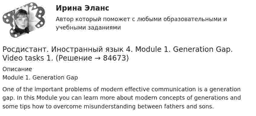     
            Описание
            Module 1. Generation GapOne of the important problems of modern effective communication is a generation gap. In this Module you can learn more about modern concepts of generations and some tips how to overcome misunderstanding between fathers and sons.   
            
            
            РОСДИСТАНТ.Иностранный язык 4.Language in Use 1-3.Росдистант. Иностранный язык 4. Module 1. Generation Gap. Video tasks 1.Росдистант. Иностранный язык 4 Module 1. Generation Gap Vocabulary and Grammar. Test 1.Росдистант. Иностранный язык 4. Module 2. Innovation for our life. Video tasks 2.Росдистант. Иностранный язык 4 Module 2. Innovation for our life Vocabulary and Grammar. Test 2.Росдистант. Иностранный язык 4. Module 3. Living in Digital Age and Society. Video tasks 3.Росдистант. Иностранный язык 4 Module 3. Living in Digital Age and Society Vocabulary and Grammar. Test 3.Росдистант Иностранный язык 3 Test 3РОСДИСТАНТ Иностранный язык 3 vocabulary and grammar test, reading tasks, video[Росдистант] Иностранный язык 3 (Итоговый тест)[Росдистант] Иностранный язык 3 (контрольная работа, практические задания)Росдистант. Иностранный язык 3. Практические задания. Creative challenge 1-3.(Росдистант) Иностранный язык 3 (тесты, Lanuage in Use, Listening, Reading)(Росдистант) Иностранный язык 3 (тесты, Lanuage in Use, Listening, Reading)