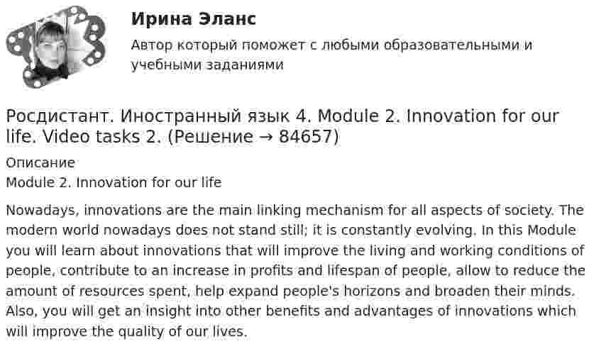     
            Описание
            Module 2. Innovation for our lifeNowadays, innovations are the main linking mechanism for all aspects of society. The modern world nowadays does not stand still; it is constantly evolving. In this Module you will learn about innovations that will improve the living and working conditions of people, contribute to an increase in profits and lifespan of people, allow to reduce the amount of resources spent, help expand people's horizons and broaden their minds. Also, you will get an insight into other benefits and advantages of innovations which will improve the quality of our lives.    
            
            
            Росдистант. Иностранный язык 4 Module 1. Generation Gap Vocabulary and Grammar. Test 1.Росдистант. Иностранный язык 4. Module 2. Innovation for our life. Video tasks 2.Росдистант. Иностранный язык 4 Module 2. Innovation for our life Vocabulary and Grammar. Test 2.Росдистант. Иностранный язык 4. Module 3. Living in Digital Age and Society. Video tasks 3.Росдистант. Иностранный язык 4 Module 3. Living in Digital Age and Society Vocabulary and Grammar. Test 3.Росдистант. Иностранный язык 4. Revision. Final test.Росдистант Иностранный язык 4 Test 1[Росдистант] Иностранный язык 3 (Итоговый тест)[Росдистант] Иностранный язык 3 (контрольная работа, практические задания)Росдистант. Иностранный язык 3. Практические задания. Creative challenge 1-3.(Росдистант) Иностранный язык 3 (тесты, Lanuage in Use, Listening, Reading)(Росдистант) Иностранный язык 3 (тесты, Lanuage in Use, Listening, Reading)РОСДИСТАНТ Иностранный язык 43 vocabulary and grammar test, reading tasks, videoРОСДИСТАНТ.Иностранный язык 4.Language in Use 1-3.