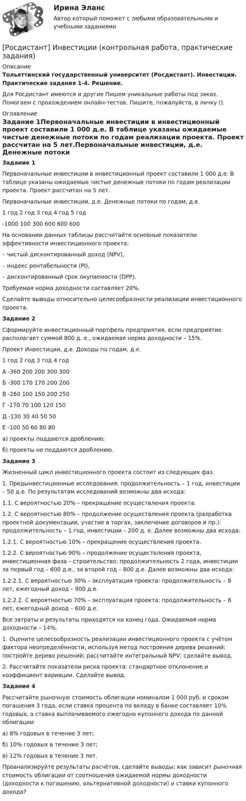     
          Описание
          Тольяттинский государственный университет (Росдистант). Инвестиции. Практические задания 1-4. Решение.Для Росдистант имеются и другие  Пишем уникальные работы под заказ. Помогаем с прохождением онлайн-тестов. Пишите, пожалуйста, в личку (). 
          Оглавление
          Задание 1Первоначальные инвестиции в инвестиционный проект составили 1 000 д.е. В таблице указаны ожидаемые чистые денежные потоки по годам реализации проекта. Проект рассчитан на 5 лет.Первоначальные инвестиции, д.е.	Денежные потоки по годам, д.е.	1 год	2 год	3 год	4 год	5 год-1000	100	300	600	600	600На основании данных таблицы рассчитайте основные показатели эффективности инвестиционного проекта:– чистый дисконтированный доход (NPV),– индекс рентабельности (PI),– дисконтированный срок окупаемости (DPP).Требуемая норма доходности составляет 20%.Сделайте выводы относительно целесообразности реализации инвестиционного проекта.Задание 2Сформируйте инвестиционный портфель предприятия, если предприятие располагает суммой 800 д. е., ожидаемая норма доходности – 15%.Проект	Инвестиции, д.е.	Доходы по годам, д.е.		1 год	2 год	3 год	4 годА	-360	200	200	300	300Б	-300	170	170	200	200В	-260	100	150	200	250Г	-170	70	100	120	150Д	-130	30	40	50	50Е	-100	50	60	80	80а) проекты поддаются дроблению;б) проекты не поддаются дроблению.Задание 3Жизненный цикл инвестиционного проекта состоит из следующих фаз.1. Предынвестиционные исследования: продолжительность – 1 год, инвестиции – 50 д.е. По результатам исследований возможны два исхода:1.1. С вероятностью 20% – прекращение осуществления проекта.1.2. С вероятностью 80% – продолжение осуществления проекта (разработка проектной документации, участие в торгах, заключение договоров и пр.): продолжительность – 1 год, инвестиции – 200 д. е. Далее возможны два исхода:1.2.1. С вероятностью 10% – прекращение осуществления проекта.1.2.2. С вероятностью 90% – продолжение осуществления проекта, инвестиционная фаза – строительство: продолжительность 2 года, инвестиции за первый год – 600 д.е., за второй год – 800 д.е. Далее возможны два исхода:1.2.2.1. С вероятностью 30% – эксплуатация проекта: продолжительность – 8 лет, ежегодный доход – 900 д.е.1.2.2.2. С вероятностью 70% – эксплуатация проекта: продолжительность – 8 лет, ежегодный доход – 600 д.е.Все затраты и результаты приходятся на конец года. Ожидаемая норма доходности – 14%.1. Оцените целесообразность реализации инвестиционного проекта с учётом фактора неопределённости, используя метод построения дерева решений: постройте дерево решений; рассчитайте интегральный NPV; сделайте вывод.2. Рассчитайте показатели риска проекта: стандартное отклонение и коэффициент вариации. Сделайте вывод.Задание 4Рассчитайте рыночную стоимость облигации номиналом 1 000 руб. и сроком погашения 3 года, если ставка процента по вкладу в банке составляет 10% годовых, а ставка выплачиваемого ежегодно купонного дохода по данной облигации:а) 8% годовых в течение 3 лет;б) 10% годовых в течение 3 лет;в) 12% годовых в течение 3 лет.Проанализируйте результаты расчётов, сделайте выводы: как зависит рыночная стоимость облигации от соотношения ожидаемой нормы доходности (доходности к погашению, альтернативной доходности) и ставки купонного дохода? 
            
            
            [Росдистант] Инвестиции.Итоговый тест Росдистант ТГУ[Росдистант] Инвестиции (контрольная работа, практические задания)[Росдистант] ИНВЕСТИЦИИ (ПРАКТИЧЕСКИЕ ЗАДАНИЯ)[Росдистант] ИНВЕСТИЦИИ (ПРАКТИЧЕСКИЕ ЗАДАНИЯ)(Росдистант) Инвестиционный анализ и оценка проектов. (Инвестиционный менеджмент, Инвестиционный анализ) - Итоговый и промежуточные тесты[Росдистант] Инвестиционный анализ и оценка проектов (ПРОМЕЖУТОЧНЫЕ ТЕСТЫ) Росдистант ТГУ(Росдистант Инженерная графика) Винтовую линию и соответствующую ей резьбу называют правой, если(Росдистант) Известно, что f(x) = –18; lim(x→x₀+0) f(x) = 18; lim(x→x₀–0) f(x) = 18. Укажите верное утверждение.(Росдистант) Известно, что f(x) = 18; lim(x→x₀+0) f(x) = 18; lim(x→x₀–0) f(x) = 18. Укажите верное утверждение.(Росдистант) Из перечисленных ниже задач выберите те, которые сводятся к нахождению производной.(Росдистант) Из перечисленных ниже формул выберите верные.(Росдистант) Из перечисленных ниже формул выберите верные. (с’ = 1, с = соnst / (U ± V)’ = U’ ± V’ / (СU)’ = СU’ / (UV)’ = U’V – UV’ / (U/V)’ = (U’V – UV’)/ V²)(Росдистант) Инвестиции. Итоговый и промежуточные тесты[Росдистант] Инвестиции (итоговый тест, вопросы, ответы)
