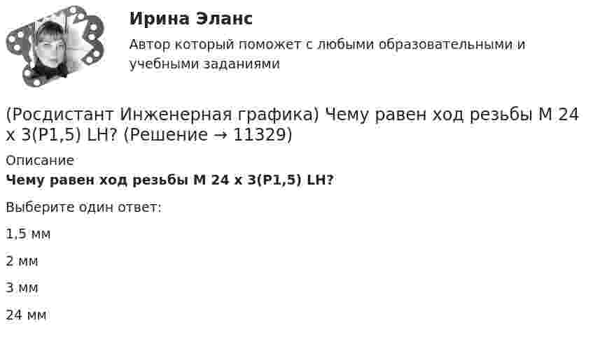      
          Описание
          Чему равен ход резьбы М 24 x 3(P1,5) LH?Выберите один ответ:1,5 мм 2 мм 3 мм 24 мм   
            
            
            (Росдистант Инженерная графика) Чем может быть выполнена внутренняя резьба?(Росдистант Инженерная графика) Чему равен ход резьбы М 24 x 3(P1,5) LH?(Росдистант Инженерная графика) Чему равна конусность конических резьб?(Росдистант Инженерная графика) Числовое значение длины шплинта в обозначении  Шплинт 5 × 28 ГОСТ 397-79* равно(Росдистант Инженерная графика) Числовое значение наружного диаметра в обозначении прямобочного шлицевого соединения равно  46 - 8 х 46 х 50 х 9(Росдистант Инженерная графика) Числовое значение хода в резьбе S 48 x 24 (P12) равно(Росдистант Инженерная графика) Что называется коэффициентом (показателем) искажения по осям?(Росдистант Инженерная графика) Укажите номер изображения детали А сборочного чертежа. (Росдистант Инженерная графика) Указанная на сборочном чертеже деталь А соответствует изображению(Росдистант Инженерная графика) Указанная на сборочном чертеже деталь А соответствует изображению(Росдистант Инженерная графика) Указанная на сборочном чертеже деталь А соответствует изображению __. Впишите номер (Росдистант Инженерная графика) Упрощенное и условное изображение крепежных деталей и резьбовых соединений устанавливает(Росдистант Инженерная графика) Фронтальной и горизонтальной проекциям геометрических фигур соответствует;профильная проекция __. Впишите номер правильного варианта. (Росдистант Инженерная графика) Фронтальной и горизонтальной проекциям геометрической фигуры соответствует профильная проекция __. Впишите номер правильного варианта. 