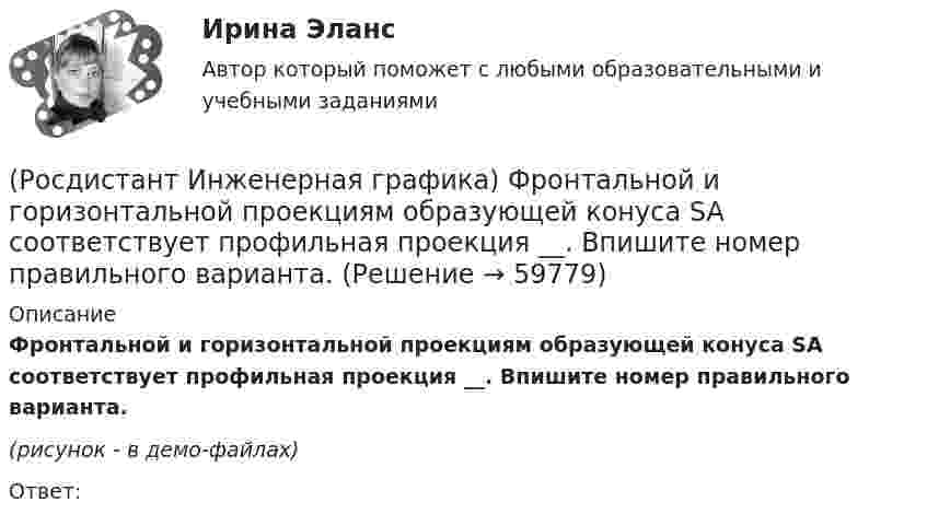     
            Описание
            Фронтальной и горизонтальной проекциям образующей конуса SA соответствует профильная проекция __. Впишите номер правильного варианта.(рисунок - в демо-файлах)Ответ:    
            
            
            (Росдистант Инженерная графика) Фронтальной и горизонтальной проекциям геометрической фигуры соответствует профильная проекция __. Впишите номер правильного варианта. (Росдистант Инженерная графика) Фронтальной и горизонтальной проекциям образующей конуса SA соответствует профильная проекция __. Впишите номер правильного варианта.(Росдистант Инженерная графика) Чем может быть выполнена внутренняя резьба?(Росдистант Инженерная графика) Чему равен ход резьбы М 24 x 3(P1,5) LH?(Росдистант Инженерная графика) Чему равна конусность конических резьб?(Росдистант Инженерная графика) Числовое значение длины шплинта в обозначении  Шплинт 5 × 28 ГОСТ 397-79* равно(Росдистант Инженерная графика) Числовое значение наружного диаметра в обозначении прямобочного шлицевого соединения равно  46 - 8 х 46 х 50 х 9(Росдистант Инженерная графика) Укажите метрическую резьбу с крупным шагом.(Росдистант Инженерная графика) Укажите номер изображения детали А сборочного чертежа.(Росдистант Инженерная графика) Укажите номер изображения детали А сборочного чертежа. (Росдистант Инженерная графика) Указанная на сборочном чертеже деталь А соответствует изображению(Росдистант Инженерная графика) Указанная на сборочном чертеже деталь А соответствует изображению(Росдистант Инженерная графика) Указанная на сборочном чертеже деталь А соответствует изображению __. Впишите номер (Росдистант Инженерная графика) Упрощенное и условное изображение крепежных деталей и резьбовых соединений устанавливает
