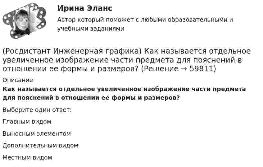      
            Описание
            Как называется отдельное увеличенное изображение части предмета для пояснений в отношении ее формы и размеров?Выберите один ответ:Главным видом Выносным элементом Дополнительным видом Местным видом    
            
            
            (Росдистант Инженерная графика) Как называется изображение видимой части предмета, полученное на профильной плоскости проекций?(Росдистант Инженерная графика) Как называется отдельное увеличенное изображение части предмета для пояснений в отношении ее формы и размеров?(Росдистант Инженерная графика) Какое направление имеют проецирующие лучи в косоугольной аксонометрии?(Росдистант Инженерная графика) Какой вариант изображения болтового соединения выбирается, если при заданном масштабе диаметр болта равен 2 мм?(Росдистант Инженерная графика) Какой вид аксонометрии использован для изображения детали? (Росдистант Инженерная графика) Как определяется длина конической резьбы?(Росдистант Инженерная графика) Как рекомендуется изображать крепежные резьбовые соединения на сборочных чертежах?(Росдистант Инженерная графика) Изображение, обозначенное Б-Б, называется _____ разрезом.(Росдистант Инженерная графика) Исполнение болта в обозначении Болт 2М 10 х 70.58 ГОСТ 7798-70 равно[Росдистант] Инженерная графика.Итоговый тест Росдистант ТГУ(Росдистант Инженерная графика) Какая деталь показана на рисунке?(Росдистант Инженерная графика) Какие детали входят в шпилечное крепежное соединение?(Росдистант Инженерная графика) Какие инструменты позволяют наиболее точно произвести обмер детали?(Росдистант Инженерная графика) Какие масштабы увеличения изображений являются стандартными?