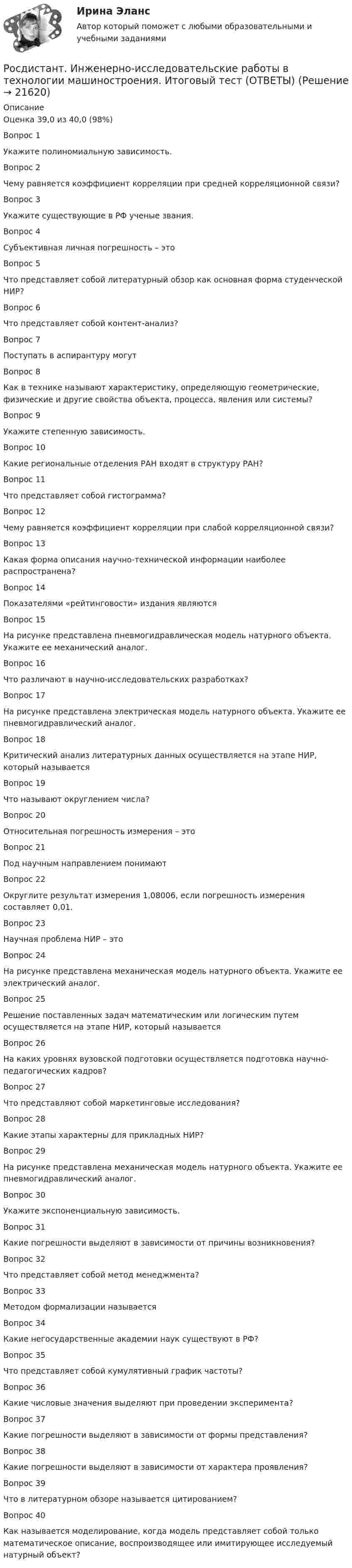    
          Описание
          Оценка	39,0 из 40,0 (98%)Вопрос 1Укажите полиномиальную зависимость.  Вопрос 2Чему равняется коэффициент корреляции при средней корреляционной связи?Вопрос 3Укажите существующие в РФ ученые звания.Вопрос 4Субъективная личная погрешность – этоВопрос 5Что представляет собой литературный обзор как основная форма студенческой НИР?Вопрос 6Что представляет собой контент-анализ?Вопрос 7Поступать в аспирантуру могутВопрос 8Как в технике называют характеристику, определяющую геометрические, физические и другие свойства объекта, процесса, явления или системы?Вопрос 9Укажите степенную зависимость.Вопрос 10Какие региональные отделения РАН входят в структуру РАН?  Вопрос 11Что представляет собой гистограмма?Вопрос 12Чему равняется коэффициент корреляции при слабой корреляционной связи?Вопрос 13Какая форма описания научно-технической информации наиболее распространена?Вопрос 14Показателями «рейтинговости» издания являютсяВопрос 15На рисунке представлена пневмогидравлическая модель натурного объекта. Укажите ее механический аналог.Вопрос 16Что различают в научно-исследовательских разработках?Вопрос 17На рисунке представлена электрическая модель натурного объекта. Укажите ее пневмогидравлический аналог.Вопрос 18Критический анализ литературных данных осуществляется на этапе НИР, который называется  Вопрос 19Что называют округлением числа?Вопрос 20Относительная погрешность измерения – этоВопрос 21Под научным направлением понимаютВопрос 22Округлите результат измерения 1,08006, если погрешность измерения составляет 0,01.Вопрос 23Научная проблема НИР – этоВопрос 24На рисунке представлена механическая модель натурного объекта. Укажите ее электрический аналог.Вопрос 25Решение поставленных задач математическим или логическим путем осуществляется на этапе НИР, который называется  Вопрос 26На каких уровнях вузовской подготовки осуществляется подготовка научно-педагогических кадров?Вопрос 27Что представляют собой маркетинговые исследования?  Вопрос 28Какие этапы характерны для прикладных НИР?Вопрос 29На рисунке представлена механическая модель натурного объекта. Укажите ее пневмогидравлический аналог.Вопрос 30Укажите экспоненциальную зависимость.Вопрос 31Какие погрешности выделяют в зависимости от причины возникновения?Вопрос 32Что представляет собой метод менеджмента?Вопрос 33Методом формализации называетсяВопрос 34Какие негосударственные академии наук существуют в РФ?Вопрос 35Что представляет собой кумулятивный график частоты?Вопрос 36Какие числовые значения выделяют при проведении эксперимента?Вопрос 37Какие погрешности выделяют в зависимости от формы представления?Вопрос 38Какие погрешности выделяют в зависимости от характера проявления?Вопрос 39Что в литературном обзоре называется цитированием?Вопрос 40Как называется моделирование, когда модель представляет собой только математическое описание, воспроизводящее или имитирующее исследуемый натурный объект?    
            
            
            (Росдистант Инженерная графика) Штриховая линия обозначена на чертеже цифройРосдистант. Инженерно-исследовательские работы в технологии машиностроения. Итоговый тест (ОТВЕТЫ)Росдистант. Инженерно-исследовательские работы в технологии машиностроения. Практическое задание (ОТВЕТЫ)[Росдистант] Инженерно-исследовательские работы в технологии машиностроения (промежуточные и итоговый тесты, вопросы, ответы)[Росдистант] Инновационный менеджмент (2485) (промежуточные и итоговый тесты, вопросы, ответы)[Росдистант] Инновационный менеджмент.Итоговый тест Росдистант ТГУ 2022г РОСДИСТАНТ иностранный 3(Росдистант Инженерная графика) Что называется коэффициентом (показателем) искажения по осям?(Росдистант Инженерная графика) Что обозначает на чертеже знак?(Росдистант Инженерная графика) Что означает знак шероховатости поверхности?(Росдистант Инженерная графика) Что относится к текстовым конструкторским документам?(Росдистант Инженерная графика) Что такое конусность?(Росдистант Инженерная графика) Что такое сбег резьбы?(Росдистант Инженерная графика) Что является картиной (картинной плоскостью)?