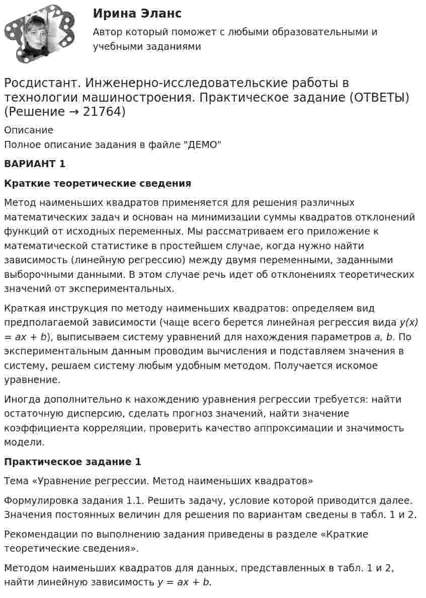     
          Описание
          Полное описание задания в файле ДЕМОВАРИАНТ 1Краткие теоретические сведения	Метод наименьших квадратов применяется для решения различных математических задач и основан на минимизации суммы квадратов отклонений функций от исходных переменных. Мы рассматриваем его приложение к математической статистике в простейшем случае, когда нужно найти зависимость (линейную регрессию) между двумя переменными, заданными выборочными данными. В этом случае речь идет об отклонениях теоретических значений от экспериментальных.	Краткая инструкция по методу наименьших квадратов: определяем вид предполагаемой зависимости (чаще всего берется линейная регрессия вида y(x) = ax + b), выписываем систему уравнений для нахождения параметров a, b. По экспериментальным данным проводим вычисления и подставляем значения в систему, решаем систему любым удобным методом. Получается искомое уравнение.	Иногда дополнительно к нахождению уравнения регрессии требуется: найти остаточную дисперсию, сделать прогноз значений, найти значение коэффициента корреляции, проверить качество аппроксимации и значимость модели.  Практическое задание 1	Тема «Уравнение регрессии. Метод наименьших квадратов»	Формулировка задания 1.1. Решить задачу, условие которой приводится далее. Значения постоянных величин для решения по вариантам сведены в табл. 1 и 2.	Рекомендации по выполнению задания приведены в разделе «Краткие теоретические сведения».	Методом наименьших квадратов для данных, представленных в табл. 1 и 2, найти линейную зависимость y = ax + b.  
            
            
            Росдистант. Инженерно-исследовательские работы в технологии машиностроения. Итоговый тест (ОТВЕТЫ)Росдистант. Инженерно-исследовательские работы в технологии машиностроения. Практическое задание (ОТВЕТЫ)[Росдистант] Инженерно-исследовательские работы в технологии машиностроения (промежуточные и итоговый тесты, вопросы, ответы)[Росдистант] Инновационный менеджмент (2485) (промежуточные и итоговый тесты, вопросы, ответы)[Росдистант] Инновационный менеджмент.Итоговый тест Росдистант ТГУ 2022г РОСДИСТАНТ иностранный 3Росдистант Иностранный язык 1 (Росдистант Инженерная графика) Что обозначает на чертеже знак?(Росдистант Инженерная графика) Что означает знак шероховатости поверхности?(Росдистант Инженерная графика) Что относится к текстовым конструкторским документам?(Росдистант Инженерная графика) Что такое конусность?(Росдистант Инженерная графика) Что такое сбег резьбы?(Росдистант Инженерная графика) Что является картиной (картинной плоскостью)?(Росдистант Инженерная графика) Шаг резьбы равен ходу резьбы только