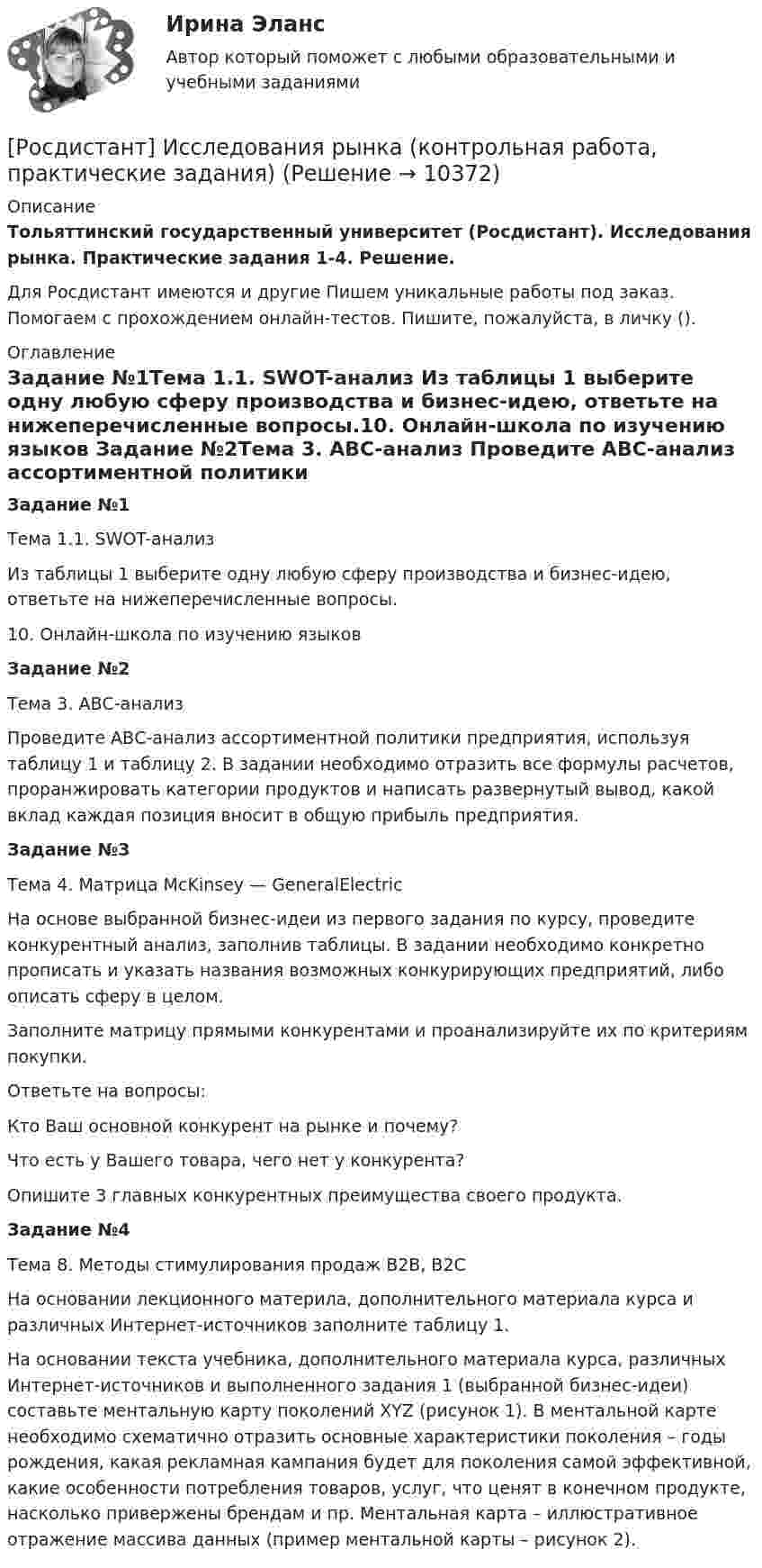     
          Описание
          Тольяттинский государственный университет (Росдистант). Исследования рынка. Практические задания 1-4. Решение.Для Росдистант имеются и другие  Пишем уникальные работы под заказ. Помогаем с прохождением онлайн-тестов. Пишите, пожалуйста, в личку (). 
          Оглавление
          Задание №1Тема 1.1. SWOT-анализ Из таблицы 1 выберите одну любую сферу производства и бизнес-идею, ответьте на нижеперечисленные вопросы.10.		Онлайн-школа по изучению языков Задание №2Тема 3. АВС-анализ Проведите АВС-анализ ассортиментной политики предприятия, используя таблицу 1 и таблицу 2. В задании необходимо отразить все формулы расчетов, проранжировать категории продуктов и написать развернутый вывод, какой вклад каждая позиция вносит в общую прибыль предприятия.Задание №3Тема 4. Матрица McKinsey — GeneralElectricНа основе выбранной бизнес-идеи из первого задания по курсу, проведите конкурентный анализ, заполнив таблицы. В задании необходимо конкретно прописать и указать названия возможных конкурирующих предприятий, либо описать сферу в целом.Заполните матрицу прямыми конкурентами и проанализируйте их по критериям покупки.Ответьте на вопросы:Кто Ваш основной конкурент на рынке и почему?Что есть у Вашего товара, чего нет у конкурента?Опишите 3 главных конкурентных преимущества своего продукта.Задание №4Тема 8. Методы стимулирования продаж В2В, В2СНа основании лекционного материла, дополнительного материала курса и различных Интернет-источников заполните таблицу 1.На основании текста учебника, дополнительного материала курса, различных Интернет-источников и выполненного задания 1 (выбранной бизнес-идеи) составьте ментальную карту поколений XYZ (рисунок 1). В ментальной карте необходимо схематично отразить основные характеристики поколения – годы рождения, какая рекламная кампания будет для поколения самой эффективной, какие особенности потребления товаров, услуг, что ценят в конечном продукте, насколько привержены брендам и пр. Ментальная карта – иллюстративное отражение массива данных (пример ментальной карты – рисунок 2). 
            
            
            [Росдистант] Исследования рынка (8307) (промежуточные и итоговый тесты, вопросы, ответы)[Росдистант] Исследования рынка (контрольная работа, практические задания)[Росдистант] Исследования рынка (ПРАКТИЧЕСКИЕ ЗАДАНИЯ 1, 2, 3, 4) Росдистант ТГУ[Росдистант] Исследования рынка (ПРОМЕЖУТОЧНЫЕ ТЕСТЫ) Росдистант ТГУ(Росдистант) Исследовать на четность и нечетность функцию y = (x2 + 3x) Ч cos 5xРосдистант. История 3.1. Россия в первой половине XIX века. Задание 1(Росдистант История) Автономия Украины в составе Российской империи была уничтожена при[Росдистант] Информационные технологии для создания инновационного контента (8696) (контрольная работа, практические задания)[Росдистант] Информационные технологии для создания инновационного контента (итоговый тест, вопросы, ответы)Росдистант Испытания силовых установок транспортных средствРосдистант Испытания силовых установок транспортных средств вариант 2 [Росдистант] Испытания силовых установок транспортных средств (контрольная работа, практические задания, вариант 1)[Росдистант] Испытания силовых установок транспортных средств (контрольная работа, практические задания, вариант 2)[Росдистант] Испытания силовых установок транспортных средств (ПРАКТИЧЕСКИЕ ЗАДАНИЯ)