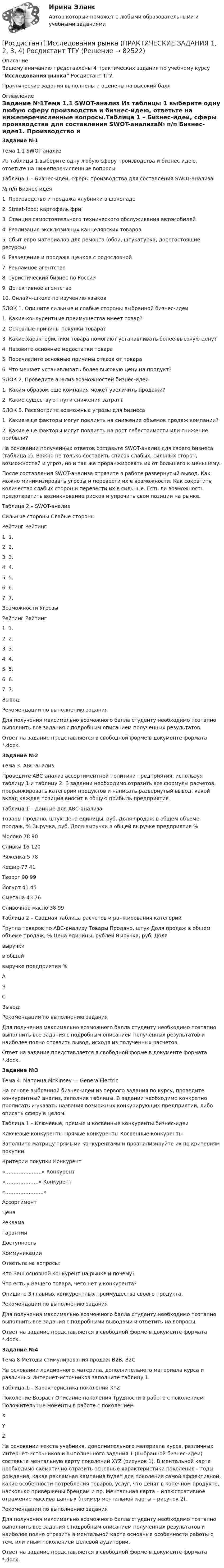    
            Описание
            Вашему вниманию представлены 4 практических задания по учебному курсу Исследования рынка Росдистант ТГУ.Практические задания выполнены и оценены на высокий балл 
            Оглавление
            Задание №1Тема 1.1 SWOT-анализ Из таблицы 1 выберите одну любую сферу производства и бизнес-идею, ответьте на нижеперечисленные вопросы.Таблица 1 – Бизнес-идеи, сферы производства для составления SWOT-анализа№ п/п	Бизнес-идея1.		Производство и продажа клубники в шоколаде2.		Street-food: картофель фри3.		Станция самостоятельного технического обслуживания автомобилей4.		Реализация эксклюзивных канцелярских товаров5.		Сбыт евро материалов для ремонта (обои, штукатурка, дорогостоящие ресурсы)6.		Разведение и продажа щенков с родословной7.		Рекламное агентство8.		Туристический бизнес по России9.		Детективное агентство 10.		Онлайн-школа по изучению языков БЛОК 1. Опишите сильные и слабые стороны выбранной бизнес-идеи1.	Какие конкурентные преимущества имеет товар?2.	Основные причины покупки товара?3.	Какие характеристики товара помогают устанавливать более высокую цену?4.	Назовите основные недостатки товара5.	Перечислите основные причины отказа от товара6.	Что мешает устанавливать более высокую цену на продукт?БЛОК 2. Проведите анализ возможностей бизнес-идеи1.	Каким образом еще компания может увеличить продажи?2.	Какие существуют пути снижения затрат?БЛОК 3. Рассмотрите возможные угрозы для бизнеса1.	Какие еще факторы могут повлиять на снижение объемов продаж компании?2.	Какие еще факторы могут повлиять на рост себестоимости или снижение прибыли?На основании полученных ответов составьте SWOT-анализ для своего бизнеса (таблица 2). Важно не только составить список слабых, сильных сторон, возможностей и угроз, но и так же проранжировать их от большего к меньшему.После составления SWOT-анализа отразите в работе развернутый вывод. Как можно минимизировать угрозы и перевести их в возможности. Как сократить количество слабых сторон и перевести их в сильные. Есть ли возможность предотвратить возникновение рисков и упрочить свои позиции на рынке. Таблица 2 – SWOT-анализСильные стороны	Слабые стороныРейтинг		Рейтинг	1.			1.		2.			2.		3.			3.		4.			4.		5.			5.		6.			6.		7.			7.		Возможности	УгрозыРейтинг		Рейтинг	1.			1.		2.			2.		3.			3.		4.			4.		5.			5.		6.			6.		7.			7.		 Вывод:Рекомендации по выполнению заданияДля получения максимально возможного балла студенту необходимо поэтапно выполнить все задания с подробным описанием полученных результатов.Ответ на задание представляется в свободной форме в документе формата *.docx.Задание №2Тема 3. АВС-анализ Проведите АВС-анализ ассортиментной политики предприятия, используя таблицу 1 и таблицу 2. В задании необходимо отразить все формулы расчетов, проранжировать категории продуктов и написать развернутый вывод, какой вклад каждая позиция вносит в общую прибыль предприятия.Таблица 1 – Данные для АВС-анализаТовары	Продано, штук	Цена единицы, руб.	Доля продаж в общем объеме продаж, %	Выручка, руб.	Доля выручки в общей выручке предприятия %Молоко	78	90			Сливки	16	120			Ряженка	5	78			Кефир	77	41			Творог	90	99			Йогурт	41	45			Сметана	43	76			Сливочное масло	38	99			 Таблица 2 – Сводная таблица расчетов и ранжирования категорийГруппа товаров по АВС-анализу	Товары	Продано, штук	Доля продаж в общем объеме продаж, %	Цена единицы, рублей	Выручка, руб.	Долявыручкив общейвыручке предприятия %АВСВывод:Рекомендации по выполнению заданияДля получения максимально возможного балла студенту необходимо поэтапно выполнить все задания с подробным описанием полученных результатов и наиболее полно отразить вывод, исходя из полученных расчетов.Ответ на задание представляется в свободной форме в документе формата *.docx.Задание №3Тема 4. Матрица McKinsey — GeneralElectricНа основе выбранной бизнес-идеи из первого задания по курсу, проведите конкурентный анализ, заполнив таблицы. В задании необходимо конкретно прописать и указать названия возможных конкурирующих предприятий, либо описать сферу в целом.Таблица 1 – Ключевые, прямые и косвенные конкуренты бизнес-идеиКлючевые конкуренты	Прямые конкуренты	Косвенные конкуренты Заполните матрицу прямыми конкурентами и проанализируйте их по критериям покупки.Критерии покупки	Конкурент «…….……..…….»	Конкурент «………………..»	Конкурент «………….……….»Ассортимент	 	 	 Цена	 	 	 Реклама	 	 	 Гарантии	 	 	 Доступность	 	 	 Коммуникации	 	 	 Ответьте на вопросы:Кто Ваш основной конкурент на рынке и почему?Что есть у Вашего товара, чего нет у конкурента?Опишите 3 главных конкурентных преимущества своего продукта.Рекомендации по выполнению заданияДля получения максимально возможного балла студенту необходимо поэтапно выполнить все задания с подробными выводами и ответить на вопросы.Ответ на задание представляется в свободной форме в документе формата *.docx.Задание №4Тема 8 Методы стимулирования продаж В2В, В2СНа основании лекционного материла, дополнительного материала курса и различных Интернет-источников заполните таблицу 1.Таблица 1 – Характеристика поколений XYZПоколение	Возраст	Описание поколения	Трудности в работе с поколением	Положительные моменты в работе с поколениемX				Y				Z				На основании текста учебника, дополнительного материала курса, различных Интернет-источников и выполненного задания 1 (выбранной бизнес-идеи) составьте ментальную карту поколений XYZ (рисунок 1). В ментальной карте необходимо схематично отразить основные характеристики поколения – годы рождения, какая рекламная кампания будет для поколения самой эффективной, какие особенности потребления товаров, услуг, что ценят в конечном продукте, насколько привержены брендам и пр. Ментальная карта – иллюстративное отражение массива данных (пример ментальной карты – рисунок 2).Рекомендации по выполнению заданияДля получения максимально возможного балла студенту необходимо поэтапно выполнить все задания с подробным описанием полученных результатов и наиболее полно отразить в ментальной карте основные особенности работы с тем, или иным поколением целевой аудитории.Ответ на задание представляется в свободной форме в документе формата *.docx.  
            
            
            [Росдистант] Исследования рынка (контрольная работа, практические задания)[Росдистант] Исследования рынка (ПРАКТИЧЕСКИЕ ЗАДАНИЯ 1, 2, 3, 4) Росдистант ТГУ[Росдистант] Исследования рынка (ПРОМЕЖУТОЧНЫЕ ТЕСТЫ) Росдистант ТГУ(Росдистант) Исследовать на четность и нечетность функцию y = (x2 + 3x) Ч cos 5xРосдистант. История 3.1. Россия в первой половине XIX века. Задание 1(Росдистант История) Автономия Украины в составе Российской империи была уничтожена при(Росдистант История) В какой период правил Иван IV?[Росдистант] Информационные технологии для создания инновационного контента (итоговый тест, вопросы, ответы)Росдистант Испытания силовых установок транспортных средствРосдистант Испытания силовых установок транспортных средств вариант 2 [Росдистант] Испытания силовых установок транспортных средств (контрольная работа, практические задания, вариант 1)[Росдистант] Испытания силовых установок транспортных средств (контрольная работа, практические задания, вариант 2)[Росдистант] Испытания силовых установок транспортных средств (ПРАКТИЧЕСКИЕ ЗАДАНИЯ)[Росдистант] Испытания силовых установок транспортных средств (ТГУ) (ТЕСТЫ) Росдистант ТГУ