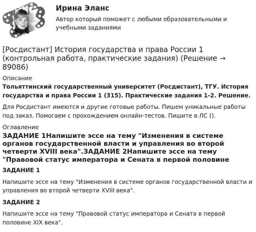      
            Описание
            Тольяттинский государственный университет (Росдистант), ТГУ. История государства и права России 1 (315). Практические задания 1-2. Решение.Для Росдистант имеются и другие готовые работы. Пишем уникальные работы под заказ. Помогаем с прохождением онлайн-тестов. Пишите в ЛС (). 
            Оглавление
            ЗАДАНИЕ 1Напишите эссе на тему Изменения в системе органов государственной власти и управления во второй четверти XVIII века.ЗАДАНИЕ 2Напишите эссе на тему Правовой статус императора и Сената в первой половине XIX века.  
            
            
            [Росдистант] История государства и права России 1.Итоговый тест Росдистант ТГУ 2022г [Росдистант] История государства и права России 1 (контрольная работа, практические задания)[Росдистант]История государства и права России 2.Итоговый тест Росдистант ТГУ 2022г[Росдистант] История государства и права России 2 (тесты, вопросы, ответы)[Росдистант] История государства и права России 2 (ТЕСТЫ) Росдистант ТГУ(Росдистант История) Документ, объединивший феодалов в единый класс-сословие, – этоРосдистант История задание 1(Росдистант История) В результате реформ какого патриарха появились старообрядцы?(Росдистант История) Город – база русского флота на Черном море – это[Росдистант] История государства и права зарубежных стран 1.Итоговый тест Росдистант ТГУ 2022г [Росдистант] История государства и права зарубежных стран 1 (промежуточные и итоговый тесты, вопросы, ответы)[Росдистант] История государства и права зарубежных стран 2 (итоговый тест, вопросы, ответы)[Росдистант]История государства и права зарубежных стран 2.Итоговый тест Росдистант ТГУ 2022г[Росдистант] История государства и права зарубежных стран 2 Ответы на вопросы промежуточных и ИТОГОВЫХ тестов