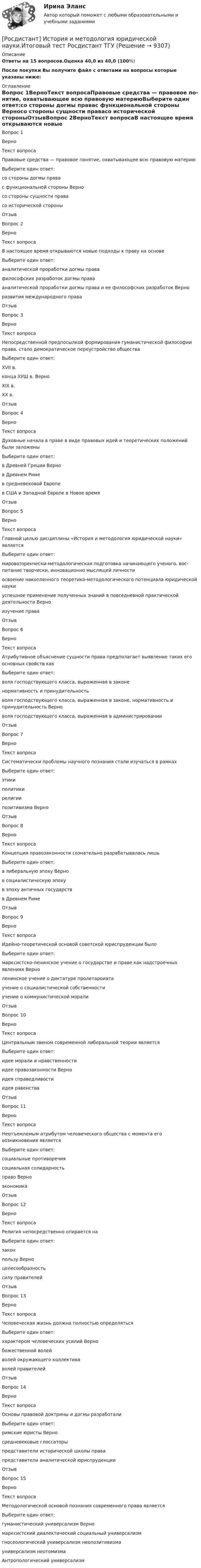     
          Описание
          Ответы на 15  вопросов.Оценка 40,0 из 40,0 (100%)После покупки Вы получите файл с ответами на вопросы которые указаны ниже: 
          Оглавление
          Вопрос 1ВерноТекст вопросаПравовые средства — правовое по­нятие, охватывающее всю правовую материюВыберите один ответ:со стороны догмы правас функци­ональной стороны Верносо стороны сущности правасо исторической стороныОтзывВопрос 2ВерноТекст вопросаВ настоящее время откры­ваются новые подходы к праву на основеВыберите один ответ:аналитической проработки догмы правафилософских разработок догмы правааналитической проработки догмы права и ее философских разработок Верноразвития международного праваОтзывВопрос 3ВерноТекст вопросаНепосредственной предпосылкой формирования гуманистической философии права, стало демократическое переустройство обществаВыберите один ответ:XVII в.конца ХУШ в. ВерноXIX в.XX в.ОтзывВопрос 4ВерноТекст вопросаДуховные начала в праве в виде правовых идей и теоретических положений были заложеныВыберите один ответ:в Древней Греции Вернов Древнем Римев средневековой Европев США и Западной Европе в Новое времяОтзывВопрос 5ВерноТекст вопросаГлавной целью дисциплины «История и методология юридической науки» являетсяВыберите один ответ:мировоззренчески-методологическая подготовка начинающего ученого, вос­питание творчески, инновационно мыслящей личностиосвоение накопленного теоретико-методологического потенциала юри­дической наукиуспешное применение полученных знаний в повседневной практической деятельности Верноизучение праваОтзывВопрос 6ВерноТекст вопросаАтрибутивное объяснение сущности права предполагает выявление таких его основных свойств какВыберите один ответ:воля господствующего класса, выраженная в законенормативность и принудительностьволя господствующего класса, выраженная в законе, нормативность и принудительность Верноволя господствующего класса, выраженная в администрированииОтзывВопрос 7ВерноТекст вопросаСистематически проблемы научного познания стали изучаться в рамкахВыберите один ответ:этикиполитикирелигиипозитивизма ВерноОтзывВопрос 8ВерноТекст вопросаКонцепция правозаконности сознательно разрабатывалась лишьВыберите один ответ:в либеральную эпоху Вернов социалистическую эпохув эпоху античных государствв Древнем РимеОтзывВопрос 9ВерноТекст вопросаИдейно-теоретической основой советской юриспруденции былоВыберите один ответ:марксистско-ленинское учение о государстве и праве как надстроечных явлениях Верноленинское учение о диктатуре пролетароиатаучение о социалистической собственностиучение о коммунистической моралиОтзывВопрос 10ВерноТекст вопроса Центральным звеном современной либеральной теории являетсяВыберите один ответ:идее морали и нравственностиидее правозаконности Верноидея справедливостиидея равенстваОтзывВопрос 11ВерноТекст вопросаНеотъемлемым атрибутом че­ловеческого общества с момента его возникновения являетсяВыберите один ответ:социальные противоречиясоциальная солидарностьправо ВерноэкономикаОтзывВопрос 12ВерноТекст вопросаРелигия непосредственно опирается наВыберите один ответ:законпользу Верноцелесообразностьсилу правителейОтзывВопрос 13ВерноТекст вопросаЧеловеческая жизнь должна полностью определятьсяВыберите один ответ:характером человеческих усилий Вернобожественной волейволей окружающего коллективаволей правителейОтзывВопрос 14ВерноТекст вопросаОсновы правовой доктрины и догмы разработалиВыберите один ответ:римские юристы Верносредневековые глоссаторыпредставители исторической школы правапредставители аналитической юриспруденцииОтзывВопрос 15ВерноТекст вопросаМетодологической основой познания современного права являетсяВыберите один ответ:гуманистический универсализм Верномарксистский диалектический социальный универсализмгносеологический универсализм неопо­зитивизмауниверсализм неотомизмаАнтропологический универсализм 
            
            
            Росдистант История задание 2[Росдистант] История и методология юридической науки.Итоговый тест Росдистант ТГУ[Росдистант] История и методология юридической науки (тесты, вопросы, ответы)Росдистант. История (история России, всеобщая история)[Росдистант] История (история России, всеобщая история) (9011) (промежуточные и итоговый тесты, вопросы, ответы)[Росдистант] История (история России, всеобщая история). Итоговый тест[Росдистант] История (история России, всеобщая история) (итоговый тест, вопросы, ответы)[Росдистант] История государства и права России 1.Итоговый тест Росдистант ТГУ 2022г [Росдистант] История государства и права России 1 (контрольная работа, практические задания)[Росдистант]История государства и права России 2.Итоговый тест Росдистант ТГУ 2022г[Росдистант] История государства и права России 2 (тесты, вопросы, ответы)[Росдистант] История государства и права России 2 (ТЕСТЫ) Росдистант ТГУ(Росдистант История) Документ, объединивший феодалов в единый класс-сословие, – этоРосдистант История задание 1