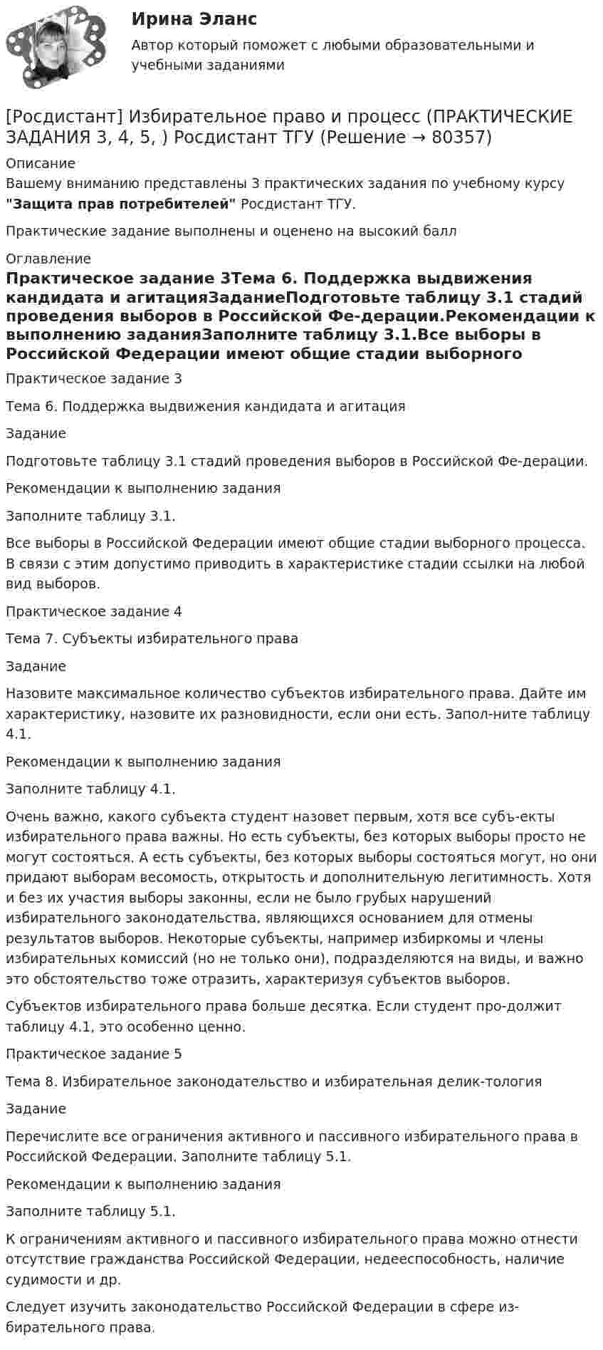     
            Описание
            Вашему вниманию представлены 3 практических задания по учебному курсу Защита прав потребителей Росдистант ТГУ.Практические задание выполнены и оценено на высокий балл 
            Оглавление
            Практическое задание 3Тема 6. Поддержка выдвижения кандидата и агитацияЗаданиеПодготовьте таблицу 3.1 стадий проведения выборов в Российской Фе-дерации.Рекомендации к выполнению заданияЗаполните таблицу 3.1.Все выборы в Российской Федерации имеют общие стадии выборного процесса. В связи с этим допустимо приводить в характеристике стадии ссылки на любой вид выборов.Практическое задание 4Тема 7. Субъекты избирательного праваЗадание Назовите максимальное количество субъектов избирательного права. Дайте им характеристику, назовите их разновидности, если они есть. Запол-ните таблицу 4.1.Рекомендации к выполнению заданияЗаполните таблицу 4.1.Очень важно, какого субъекта студент назовет первым, хотя все субъ-екты избирательного права важны. Но есть субъекты, без которых выборы просто не могут состояться. А есть субъекты, без которых выборы состояться могут, но они придают выборам весомость, открытость и дополнительную легитимность. Хотя и без их участия выборы законны, если не было грубых нарушений избирательного законодательства, являющихся основанием для отмены результатов выборов. Некоторые субъекты, например избиркомы и члены избирательных комиссий (но не только они), подразделяются на виды, и важно это обстоятельство тоже отразить, характеризуя субъектов выборов.Субъектов избирательного права больше десятка. Если студент про-должит таблицу 4.1, это особенно ценно.Практическое задание 5Тема 8. Избирательное законодательство и избирательная делик-тологияЗаданиеПеречислите все ограничения активного и пассивного избирательного права в Российской Федерации. Заполните таблицу 5.1.Рекомендации к выполнению заданияЗаполните таблицу 5.1.К ограничениям активного и пассивного избирательного права можно отнести отсутствие гражданства Российской Федерации, недееспособность, наличие судимости и др. Следует изучить законодательство Российской Федерации в сфере из-бирательного права.  
            
            
            (Росдистант) Значение √1 равно[Росдистант] Избирательное право и процесс (ПРАКТИЧЕСКИЕ ЗАДАНИЯ  3, 4, 5, ) Росдистант ТГУ(Росдистант) Известно, что f(x) = –18; lim(x→x₀+0) f(x) = 18; lim(x→x₀–0) f(x) = 18. Укажите верное утверждение.(Росдистант) Известно, что f(x) = 18; lim(x→x₀+0) f(x) = 18; lim(x→x₀–0) f(x) = 18. Укажите верное утверждение.(Росдистант) Из перечисленных ниже задач выберите те, которые сводятся к нахождению производной.(Росдистант) Из перечисленных ниже формул выберите верные.(Росдистант) Из перечисленных ниже формул выберите верные. (с’ = 1, с = соnst / (U ± V)’ = U’ ± V’ / (СU)’ = СU’ / (UV)’ = U’V – UV’ / (U/V)’ = (U’V – UV’)/ V²)[Росдистант] Земельное право (контрольная работа, практические задания)[Росдистант] Земельное право (ПРАКТИЧЕСКИЕ ЗАДАНИЯ)[Росдистант] Земельное право (ПРАКТИЧЕСКИЕ ЗАДАНИЯ)[Росдистант] Земельное право.Практическое задание 1 Росдистант ТГУ 2022г[Росдистант] Земельное право.Практическое задание 2 Росдистант ТГУ 2022г[Росдистант] Земельное право.Практическое задание 3 Росдистант ТГУ 2022г[Росдистант] Земельное право.Практическое задание 4,5 Росдистант ТГУ 2022г