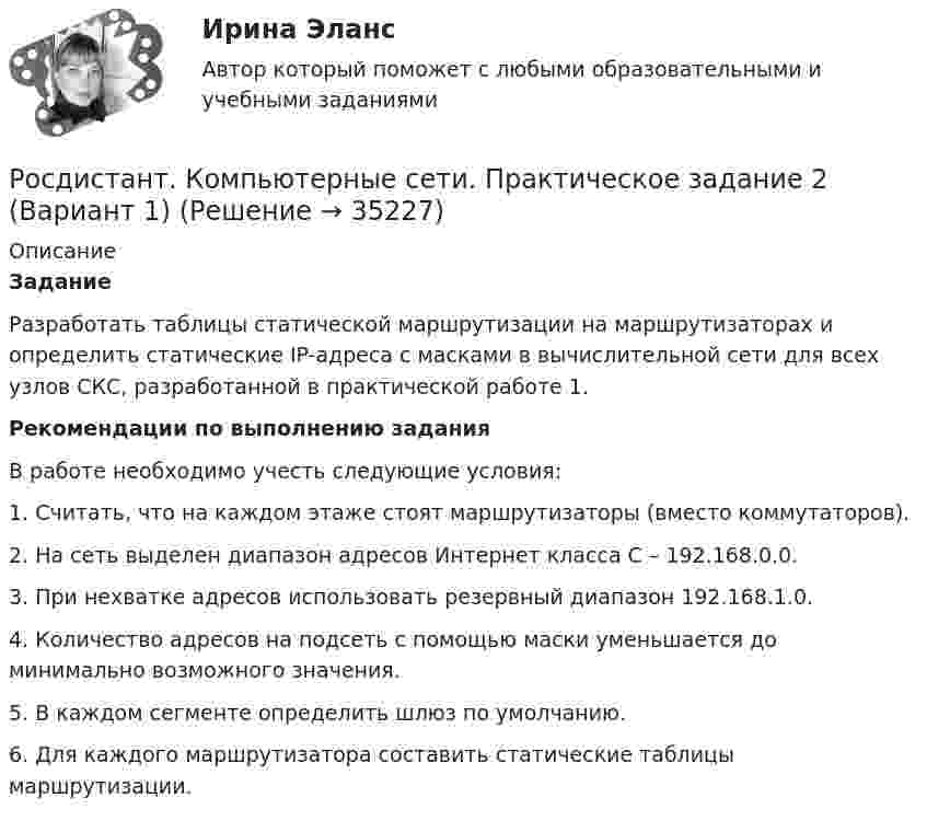     
          Описание
           Задание	Разработать таблицы статической маршрутизации на маршрутизаторах и определить статические IP-адреса c масками в вычислительной сети для всех узлов СКС, разработанной в практической работе 1.  Рекомендации по выполнению задания	В работе необходимо учесть следующие условия:	1. Считать, что на каждом этаже стоят маршрутизаторы (вместо коммутаторов).	2. На сеть выделен диапазон адресов Интернет класса С – 192.168.0.0.	3. При нехватке адресов использовать резервный диапазон 192.168.1.0.	4. Количество адресов на подсеть с помощью маски уменьшается до минимально возможного значения.	5. В каждом сегменте определить шлюз по умолчанию.	6. Для каждого маршрутизатора составить статические таблицы маршрутизации.  
            
            
            [Росдистант] Компьютерные сети (практическое задание 1, вариант 5)Росдистант. Компьютерные сети. Практическое задание 2 (Вариант 1)[Росдистант] Компьютерные сети (практическое задание 2, вариант 5)[Росдистант] Конституционное право 1 (контрольная работа, практические задания)[Росдистант] Конституционное право 2 (контрольная работа, практические задания)[Росдистант] Конституционное право 2 (Практические задания 1-4 для ВКС) Росдистант ТГУ[Росдистант] Конституционное право 2 (тесты, вопросы, ответы)[Росдистант] Комплексный экономический анализ (ТЕСТЫ ОТВЕТЫ)Росдистант. Компьютерное моделирование в машиностроении. Задание 2. Вариант 26[Росдистант]Компьютерное моделирование в машиностроении.Итоговый тест Росдистант ТГУ 2023г[Росдистант] Компьютерное моделирование в машиностроении (промежуточные и итоговый тесты, вопросы, ответы)Росдистант. Компьютерное моделирование в машиностроении. Промежуточные тесты+Итоговый тест.  Всего 180 вопросов с ответами. [Росдистант] Компьютерные сети (563) (промежуточные и итоговый тесты, вопросы, ответы)(Росдистант) Компьютерные сети. Итоговый и промежуточные тесты