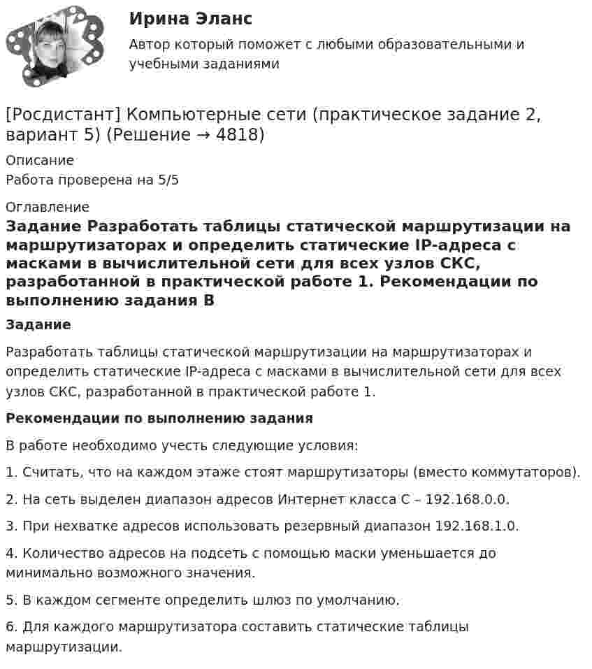      
          Описание
          Работа проверена на 5/5   
          Оглавление
          Задание	Разработать таблицы статической маршрутизации на маршрутизаторах и определить статические IP-адреса c масками в вычислительной сети для всех узлов СКС, разработанной в практической работе 1.  Рекомендации по выполнению задания	В работе необходимо учесть следующие условия:	1.                Считать, что на каждом этаже стоят маршрутизаторы (вместо коммутаторов).	2.     На сеть выделен диапазон адресов Интернет класса С – 192.168.0.0.	3.     При нехватке адресов использовать резервный диапазон 192.168.1.0.	4.     Количество адресов на подсеть с помощью маски уменьшается до минимально возможного значения.	5.     В каждом сегменте определить шлюз по умолчанию.	6.     Для каждого маршрутизатора составить статические таблицы маршрутизации.  
            
            
            Росдистант. Компьютерные сети. Практическое задание 2 (Вариант 1)[Росдистант] Компьютерные сети (практическое задание 2, вариант 5)[Росдистант] Конституционное право 1 (контрольная работа, практические задания)[Росдистант] Конституционное право 2 (контрольная работа, практические задания)[Росдистант] Конституционное право 2 (Практические задания 1-4 для ВКС) Росдистант ТГУ[Росдистант] Конституционное право 2 (тесты, вопросы, ответы)[Росдистант] Конституционное право России 1 (контрольная работа, практические задания)Росдистант. Компьютерное моделирование в машиностроении. Задание 2. Вариант 26[Росдистант]Компьютерное моделирование в машиностроении.Итоговый тест Росдистант ТГУ 2023г[Росдистант] Компьютерное моделирование в машиностроении (промежуточные и итоговый тесты, вопросы, ответы)Росдистант. Компьютерное моделирование в машиностроении. Промежуточные тесты+Итоговый тест.  Всего 180 вопросов с ответами. [Росдистант] Компьютерные сети (563) (промежуточные и итоговый тесты, вопросы, ответы)(Росдистант) Компьютерные сети. Итоговый и промежуточные тестыРосдистант. Компьютерные сети. Практическое задание 1 (Вариант 1)