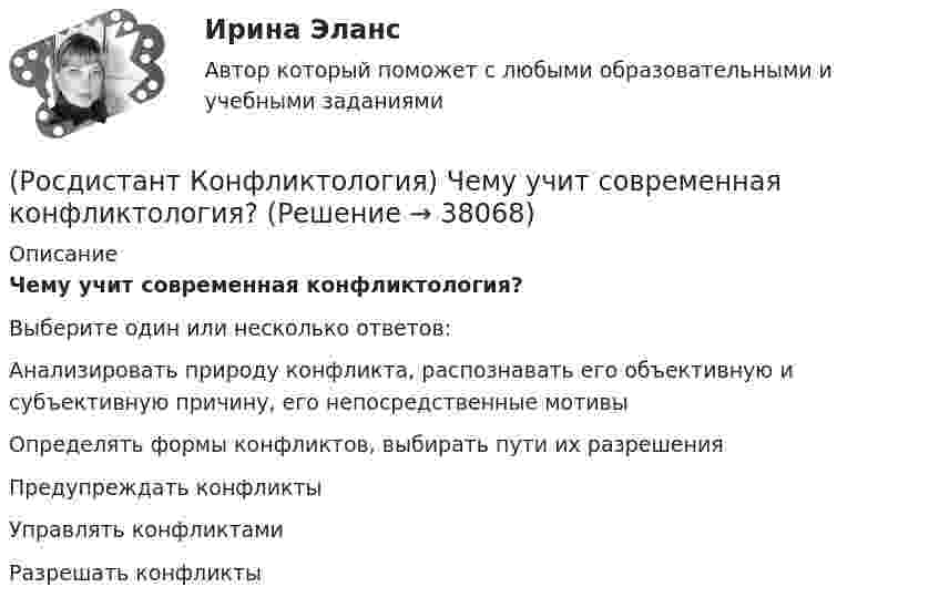      
          Описание
          Чему учит современная конфликтология?Выберите один или несколько ответов:Анализировать природу конфликта, распознавать его объективную и субъективную причину, его непосредственные мотивы Определять формы конфликтов, выбирать пути их разрешения Предупреждать конфликты Управлять конфликтами Разрешать конфликты   
            
            
            (Росдистант Конфликтология) Функции экономических конфликтов способны(Росдистант Конфликтология) Чему учит современная конфликтология?(Росдистант Конфликтология) Что изучает наука «Конфликтология»?(Росдистант Конфликтология) Что называют открытым конфликтом?(Росдистант Конфликтология) Что является объектом политического конфликта?(Росдистант Конфликтология) Что является объектом религиозного конфликта?(Росдистант Конфликтология) Экономические конфликты – это(Росдистант Конфликтология) Укажите типы конфликтов, в форме которых может проявляться гендерный конфликт.(Росдистант Конфликтология) Укажите философов, которые в начале XX века начали писать о глобальных проблемах.(Росдистант Конфликтология) Укажите функцию конфликта, негативные последствия которой заключаются в том, что она может привести к рассогласованию интересов личности и коллектива, ослабить связи, существующие в группе.(Росдистант Конфликтология) Укажите элементы внутрисистемного конфликта.(Росдистант Конфликтология) Управление конфликтами – это(Росдистант Конфликтология) Установите соответствие между подходом к пониманию сущности конфликта и особенностями понимания конфликта с точки зрения данного подхода. (Системный / Социально-этнический / Философский / Юридический)(Росдистант Конфликтология) Установите соответствие между типом конфликта в обществе и его определением.