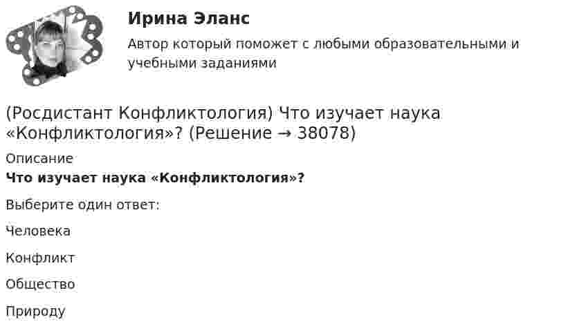     
          Описание
          Что изучает наука «Конфликтология»?Выберите один ответ:Человека Конфликт Общество Природу  
            
            
            (Росдистант Конфликтология) Чему учит современная конфликтология?(Росдистант Конфликтология) Что изучает наука «Конфликтология»?(Росдистант Конфликтология) Что называют открытым конфликтом?(Росдистант Конфликтология) Что является объектом политического конфликта?(Росдистант Конфликтология) Что является объектом религиозного конфликта?(Росдистант Конфликтология) Экономические конфликты – это(Росдистант Конфликтология) Этнос – это(Росдистант Конфликтология) Укажите философов, которые в начале XX века начали писать о глобальных проблемах.(Росдистант Конфликтология) Укажите функцию конфликта, негативные последствия которой заключаются в том, что она может привести к рассогласованию интересов личности и коллектива, ослабить связи, существующие в группе.(Росдистант Конфликтология) Укажите элементы внутрисистемного конфликта.(Росдистант Конфликтология) Управление конфликтами – это(Росдистант Конфликтология) Установите соответствие между подходом к пониманию сущности конфликта и особенностями понимания конфликта с точки зрения данного подхода. (Системный / Социально-этнический / Философский / Юридический)(Росдистант Конфликтология) Установите соответствие между типом конфликта в обществе и его определением.(Росдистант Конфликтология) Установите соответствие между типом конфликта в обществе и его определением.