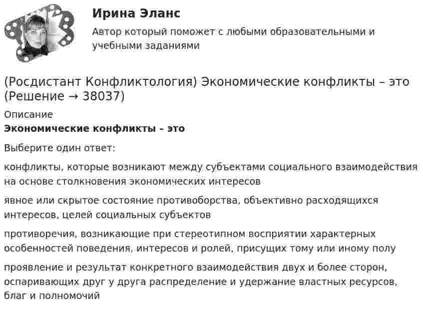      
          Описание
          Экономические конфликты – этоВыберите один ответ:конфликты, которые возникают между субъектами социального взаимодействия на основе столкновения экономических интересов явное или скрытое состояние противоборства, объективно расходящихся интересов, целей социальных субъектов противоречия, возникающие при стереотипном восприятии характерных особенностей поведения, интересов и ролей, присущих тому или иному полу проявление и результат конкретного взаимодействия двух и более сторон, оспаривающих друг у друга распределение и удержание властных ресурсов, благ и полномочий   
            
            
            (Росдистант Конфликтология) Что является объектом религиозного конфликта?(Росдистант Конфликтология) Экономические конфликты – это(Росдистант Конфликтология) Этнос – это(Росдистант Конфликтология) Этот участник конфликта планирует конфликт и разрабатывает общий план его развития; в конфликте он преследует свои собственные цели, планирует разрешение конфликта в свою пользу, используя при этом ту или иную сторону(Росдистант) Координаты середины отрезка находятся по формуле(Росдистант) Координаты точки, делящей отрезок в данном отношении, вычисляются по формуле(Росдистант) Координаты точки, делящей отрезок в данном отношении, вычисляются по формуле(Росдистант Конфликтология) Установите соответствие между подходом к пониманию сущности конфликта и особенностями понимания конфликта с точки зрения данного подхода. (Системный / Социально-этнический / Философский / Юридический)(Росдистант Конфликтология) Установите соответствие между типом конфликта в обществе и его определением.(Росдистант Конфликтология) Установите соответствие между типом конфликта в обществе и его определением.(Росдистант Конфликтология) Функции экономических конфликтов способны(Росдистант Конфликтология) Чему учит современная конфликтология?(Росдистант Конфликтология) Что изучает наука «Конфликтология»?(Росдистант Конфликтология) Что называют открытым конфликтом?